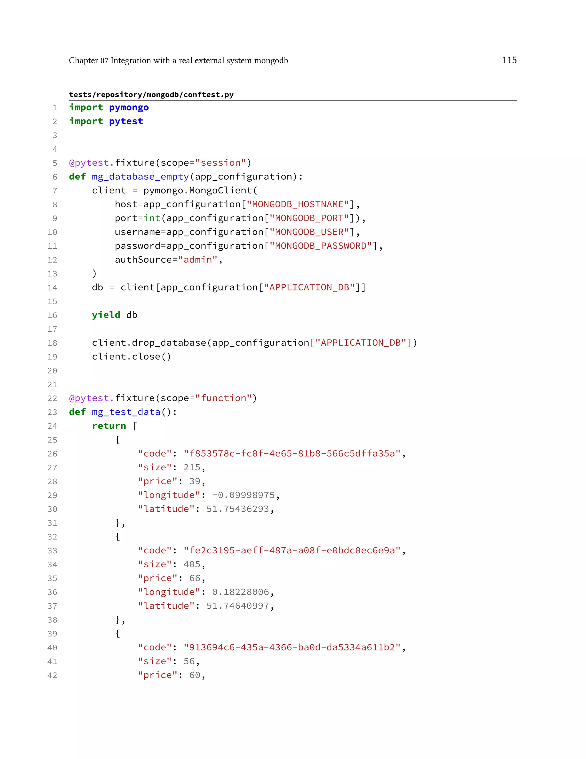 Chapter 07 Integration with a real external system mongodb 115
tests/repository/mongodb/conftest.py
1 import pymongo
2 import pytest
3
4
5 @pytest.fixture(scope="session")
6 def mg_database_empty(app_configuration):
7 client = pymongo.MongoClient(
8 host=app_configuration["MONGODB_HOSTNAME"],
9 port=int(app_configuration["MONGODB_PORT"]),
10 username=app_configuration["MONGODB_USER"],
11 password=app_configuration["MONGODB_PASSWORD"],
12 authSource="admin",
13 )
14 db = client[app_configuration["APPLICATION_DB"]]
15
16 yield db
17
18 client.drop_database(app_configuration["APPLICATION_DB"])
19 client.close()
20
21
22 @pytest.fixture(scope="function")
23 def mg_test_data():
24 return [
25 {
26 "code": "f853578c-fc0f-4e65-81b8-566c5dffa35a",
27 "size": 215,
28 "price": 39,
29 "longitude": -0.09998975,
30 "latitude": 51.75436293,
31 },
32 {
33 "code": "fe2c3195-aeff-487a-a08f-e0bdc0ec6e9a",
34 "size": 405,
35 "price": 66,
36 "longitude": 0.18228006,
37 "latitude": 51.74640997,
38 },
39 {
40 "code": "913694c6-435a-4366-ba0d-da5334a611b2",
41 "size": 56,
42 "price": 60,
 