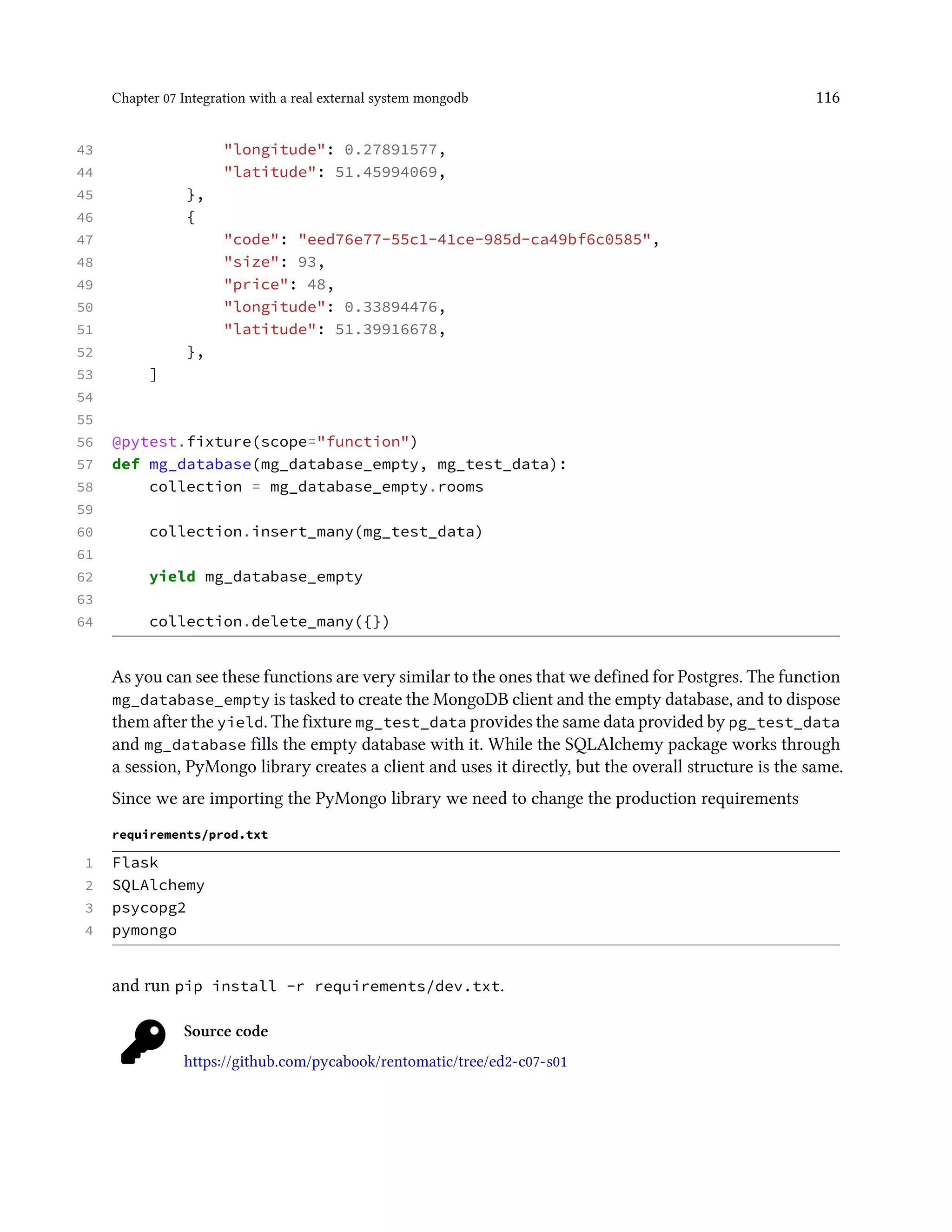 Chapter 07 Integration with a real external system mongodb 116
43 "longitude": 0.27891577,
44 "latitude": 51.45994069,
45 },
46 {
47 "code": "eed76e77-55c1-41ce-985d-ca49bf6c0585",
48 "size": 93,
49 "price": 48,
50 "longitude": 0.33894476,
51 "latitude": 51.39916678,
52 },
53 ]
54
55
56 @pytest.fixture(scope="function")
57 def mg_database(mg_database_empty, mg_test_data):
58 collection = mg_database_empty.rooms
59
60 collection.insert_many(mg_test_data)
61
62 yield mg_database_empty
63
64 collection.delete_many({})
As you can see these functions are very similar to the ones that we defined for Postgres. The function
mg_database_empty is tasked to create the MongoDB client and the empty database, and to dispose
them after the yield. The fixture mg_test_data provides the same data provided by pg_test_data
and mg_database fills the empty database with it. While the SQLAlchemy package works through
a session, PyMongo library creates a client and uses it directly, but the overall structure is the same.
Since we are importing the PyMongo library we need to change the production requirements
requirements/prod.txt
1 Flask
2 SQLAlchemy
3 psycopg2
4 pymongo
and run pip install -r requirements/dev.txt.
Source code
https://github.com/pycabook/rentomatic/tree/ed2-c07-s01
 