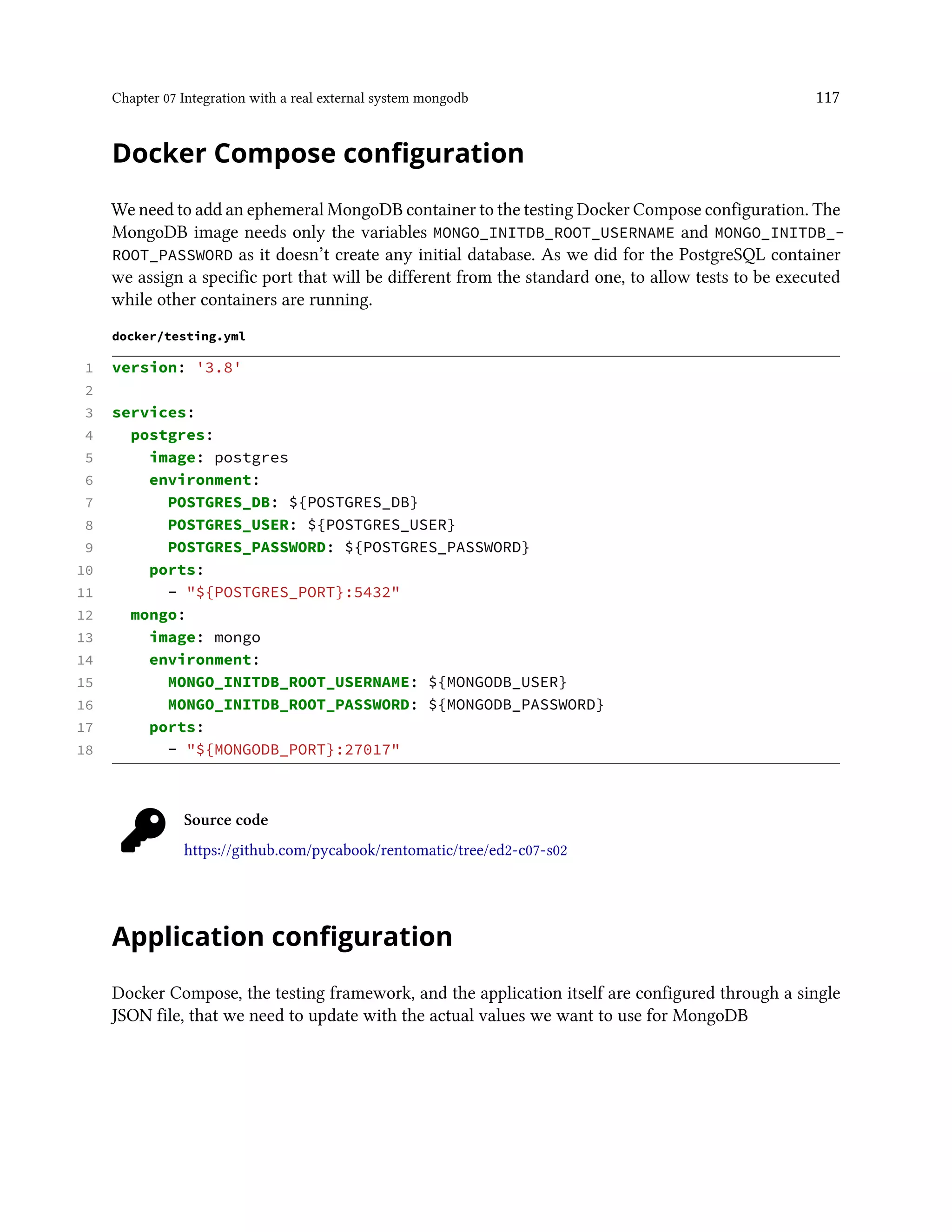 Chapter 07 Integration with a real external system mongodb 117
Docker Compose configuration
We need to add an ephemeral MongoDB container to the testing Docker Compose configuration. The
MongoDB image needs only the variables MONGO_INITDB_ROOT_USERNAME and MONGO_INITDB_-
ROOT_PASSWORD as it doesn’t create any initial database. As we did for the PostgreSQL container
we assign a specific port that will be different from the standard one, to allow tests to be executed
while other containers are running.
docker/testing.yml
1 version: '3.8'
2
3 services:
4 postgres:
5 image: postgres
6 environment:
7 POSTGRES_DB: ${POSTGRES_DB}
8 POSTGRES_USER: ${POSTGRES_USER}
9 POSTGRES_PASSWORD: ${POSTGRES_PASSWORD}
10 ports:
11 - "${POSTGRES_PORT}:5432"
12 mongo:
13 image: mongo
14 environment:
15 MONGO_INITDB_ROOT_USERNAME: ${MONGODB_USER}
16 MONGO_INITDB_ROOT_PASSWORD: ${MONGODB_PASSWORD}
17 ports:
18 - "${MONGODB_PORT}:27017"
Source code
https://github.com/pycabook/rentomatic/tree/ed2-c07-s02
Application configuration
Docker Compose, the testing framework, and the application itself are configured through a single
JSON file, that we need to update with the actual values we want to use for MongoDB
 