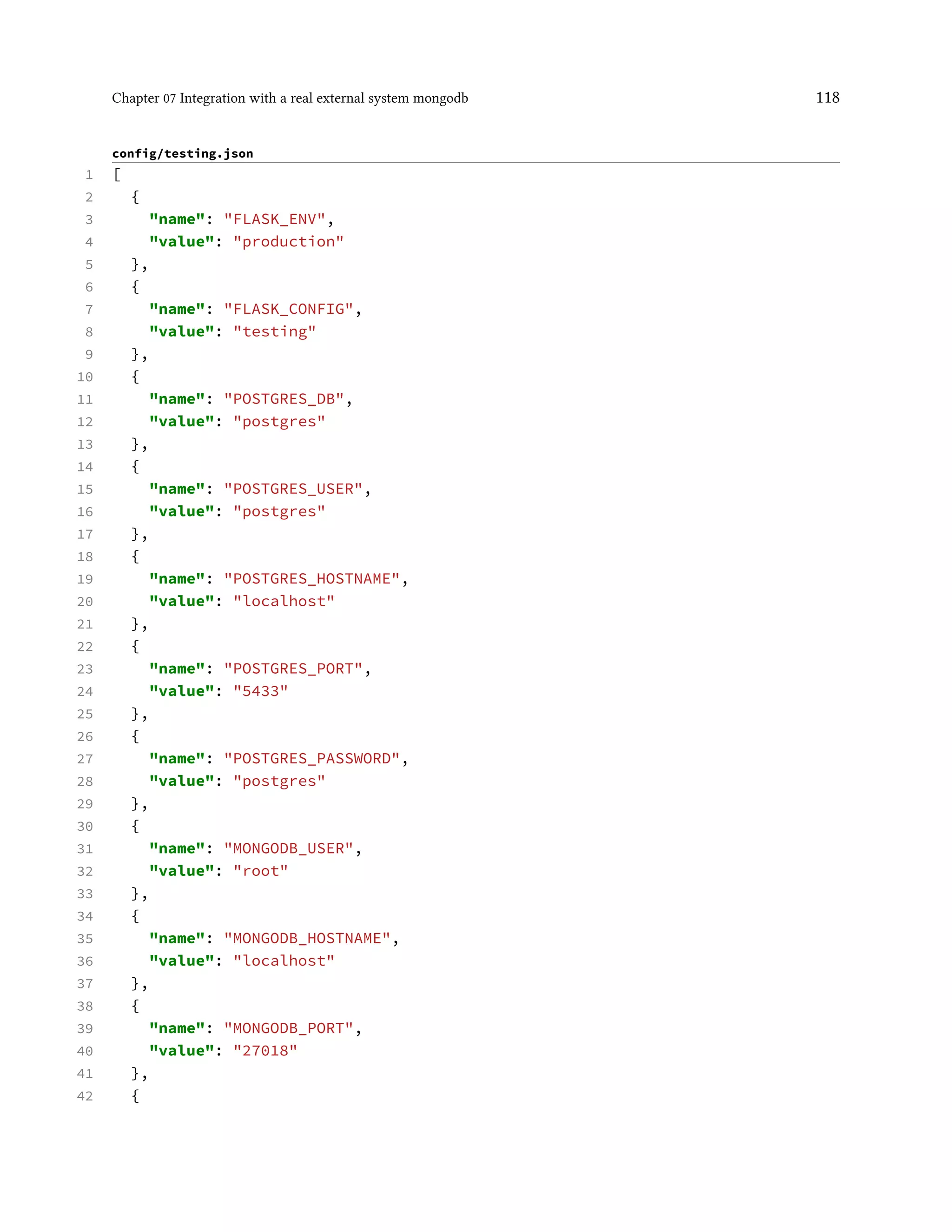 Chapter 07 Integration with a real external system mongodb 118
config/testing.json
1 [
2 {
3 "name": "FLASK_ENV",
4 "value": "production"
5 },
6 {
7 "name": "FLASK_CONFIG",
8 "value": "testing"
9 },
10 {
11 "name": "POSTGRES_DB",
12 "value": "postgres"
13 },
14 {
15 "name": "POSTGRES_USER",
16 "value": "postgres"
17 },
18 {
19 "name": "POSTGRES_HOSTNAME",
20 "value": "localhost"
21 },
22 {
23 "name": "POSTGRES_PORT",
24 "value": "5433"
25 },
26 {
27 "name": "POSTGRES_PASSWORD",
28 "value": "postgres"
29 },
30 {
31 "name": "MONGODB_USER",
32 "value": "root"
33 },
34 {
35 "name": "MONGODB_HOSTNAME",
36 "value": "localhost"
37 },
38 {
39 "name": "MONGODB_PORT",
40 "value": "27018"
41 },
42 {
 