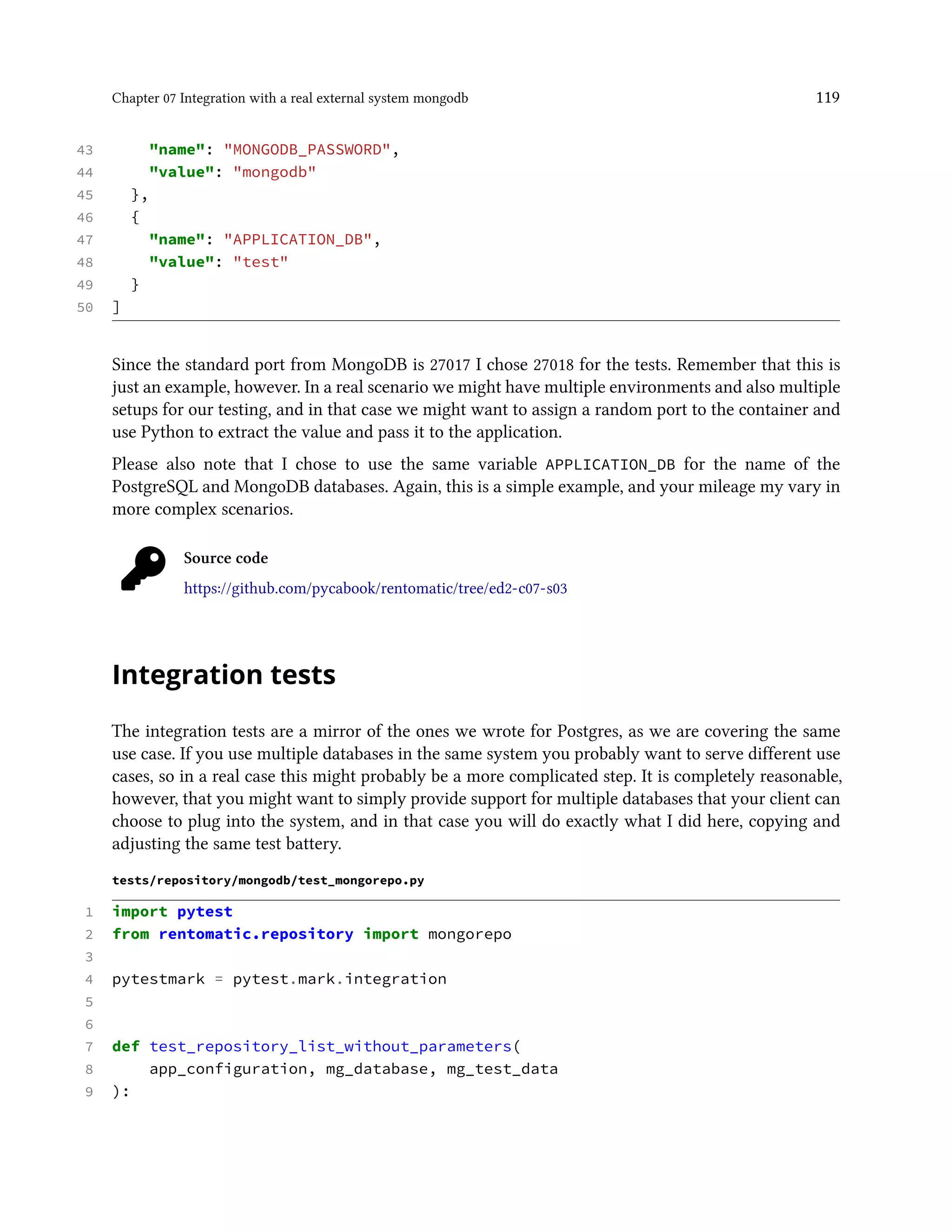 Chapter 07 Integration with a real external system mongodb 119
43 "name": "MONGODB_PASSWORD",
44 "value": "mongodb"
45 },
46 {
47 "name": "APPLICATION_DB",
48 "value": "test"
49 }
50 ]
Since the standard port from MongoDB is 27017 I chose 27018 for the tests. Remember that this is
just an example, however. In a real scenario we might have multiple environments and also multiple
setups for our testing, and in that case we might want to assign a random port to the container and
use Python to extract the value and pass it to the application.
Please also note that I chose to use the same variable APPLICATION_DB for the name of the
PostgreSQL and MongoDB databases. Again, this is a simple example, and your mileage my vary in
more complex scenarios.
Source code
https://github.com/pycabook/rentomatic/tree/ed2-c07-s03
Integration tests
The integration tests are a mirror of the ones we wrote for Postgres, as we are covering the same
use case. If you use multiple databases in the same system you probably want to serve different use
cases, so in a real case this might probably be a more complicated step. It is completely reasonable,
however, that you might want to simply provide support for multiple databases that your client can
choose to plug into the system, and in that case you will do exactly what I did here, copying and
adjusting the same test battery.
tests/repository/mongodb/test_mongorepo.py
1 import pytest
2 from rentomatic.repository import mongorepo
3
4 pytestmark = pytest.mark.integration
5
6
7 def test_repository_list_without_parameters(
8 app_configuration, mg_database, mg_test_data
9 ):
 