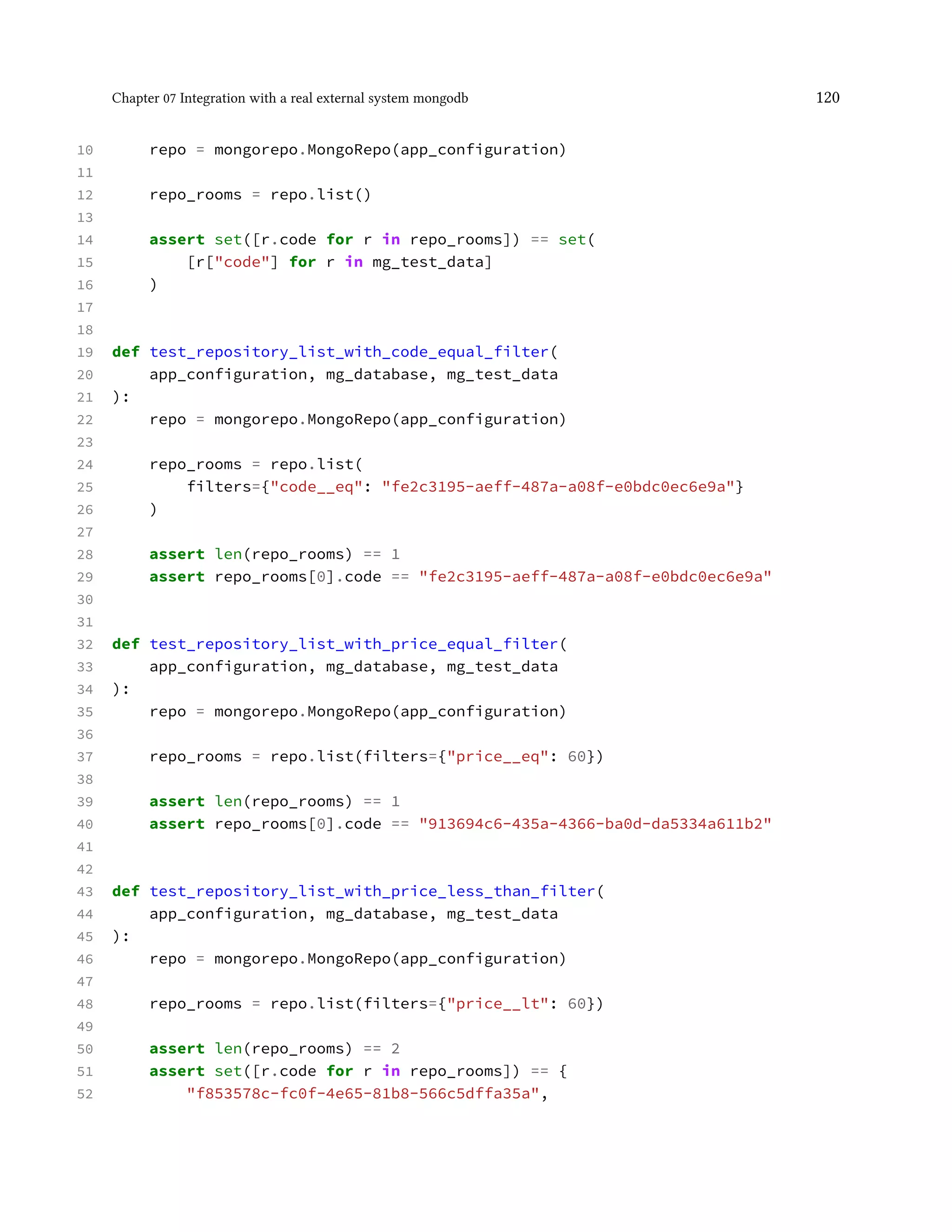 Chapter 07 Integration with a real external system mongodb 120
10 repo = mongorepo.MongoRepo(app_configuration)
11
12 repo_rooms = repo.list()
13
14 assert set([r.code for r in repo_rooms]) == set(
15 [r["code"] for r in mg_test_data]
16 )
17
18
19 def test_repository_list_with_code_equal_filter(
20 app_configuration, mg_database, mg_test_data
21 ):
22 repo = mongorepo.MongoRepo(app_configuration)
23
24 repo_rooms = repo.list(
25 filters={"code__eq": "fe2c3195-aeff-487a-a08f-e0bdc0ec6e9a"}
26 )
27
28 assert len(repo_rooms) == 1
29 assert repo_rooms[0].code == "fe2c3195-aeff-487a-a08f-e0bdc0ec6e9a"
30
31
32 def test_repository_list_with_price_equal_filter(
33 app_configuration, mg_database, mg_test_data
34 ):
35 repo = mongorepo.MongoRepo(app_configuration)
36
37 repo_rooms = repo.list(filters={"price__eq": 60})
38
39 assert len(repo_rooms) == 1
40 assert repo_rooms[0].code == "913694c6-435a-4366-ba0d-da5334a611b2"
41
42
43 def test_repository_list_with_price_less_than_filter(
44 app_configuration, mg_database, mg_test_data
45 ):
46 repo = mongorepo.MongoRepo(app_configuration)
47
48 repo_rooms = repo.list(filters={"price__lt": 60})
49
50 assert len(repo_rooms) == 2
51 assert set([r.code for r in repo_rooms]) == {
52 "f853578c-fc0f-4e65-81b8-566c5dffa35a",
 