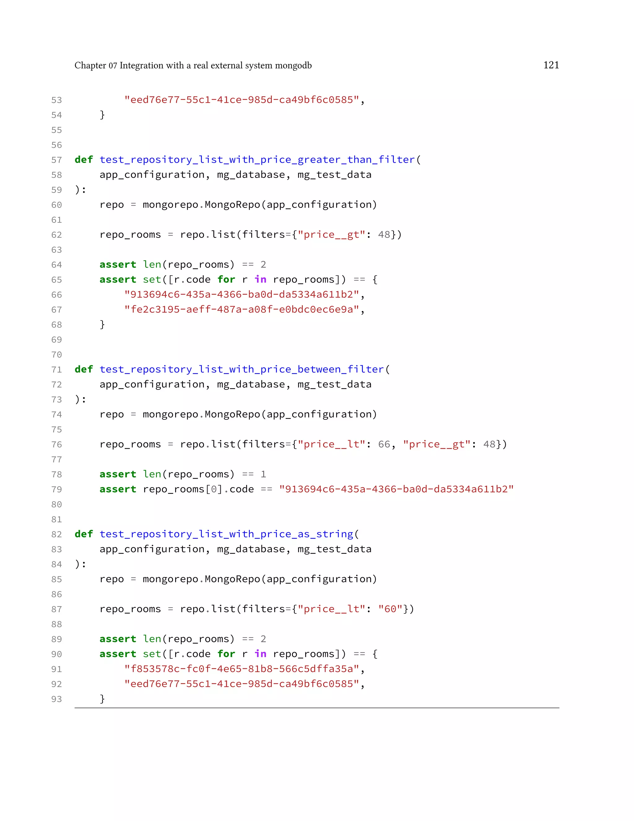 Chapter 07 Integration with a real external system mongodb 121
53 "eed76e77-55c1-41ce-985d-ca49bf6c0585",
54 }
55
56
57 def test_repository_list_with_price_greater_than_filter(
58 app_configuration, mg_database, mg_test_data
59 ):
60 repo = mongorepo.MongoRepo(app_configuration)
61
62 repo_rooms = repo.list(filters={"price__gt": 48})
63
64 assert len(repo_rooms) == 2
65 assert set([r.code for r in repo_rooms]) == {
66 "913694c6-435a-4366-ba0d-da5334a611b2",
67 "fe2c3195-aeff-487a-a08f-e0bdc0ec6e9a",
68 }
69
70
71 def test_repository_list_with_price_between_filter(
72 app_configuration, mg_database, mg_test_data
73 ):
74 repo = mongorepo.MongoRepo(app_configuration)
75
76 repo_rooms = repo.list(filters={"price__lt": 66, "price__gt": 48})
77
78 assert len(repo_rooms) == 1
79 assert repo_rooms[0].code == "913694c6-435a-4366-ba0d-da5334a611b2"
80
81
82 def test_repository_list_with_price_as_string(
83 app_configuration, mg_database, mg_test_data
84 ):
85 repo = mongorepo.MongoRepo(app_configuration)
86
87 repo_rooms = repo.list(filters={"price__lt": "60"})
88
89 assert len(repo_rooms) == 2
90 assert set([r.code for r in repo_rooms]) == {
91 "f853578c-fc0f-4e65-81b8-566c5dffa35a",
92 "eed76e77-55c1-41ce-985d-ca49bf6c0585",
93 }
 