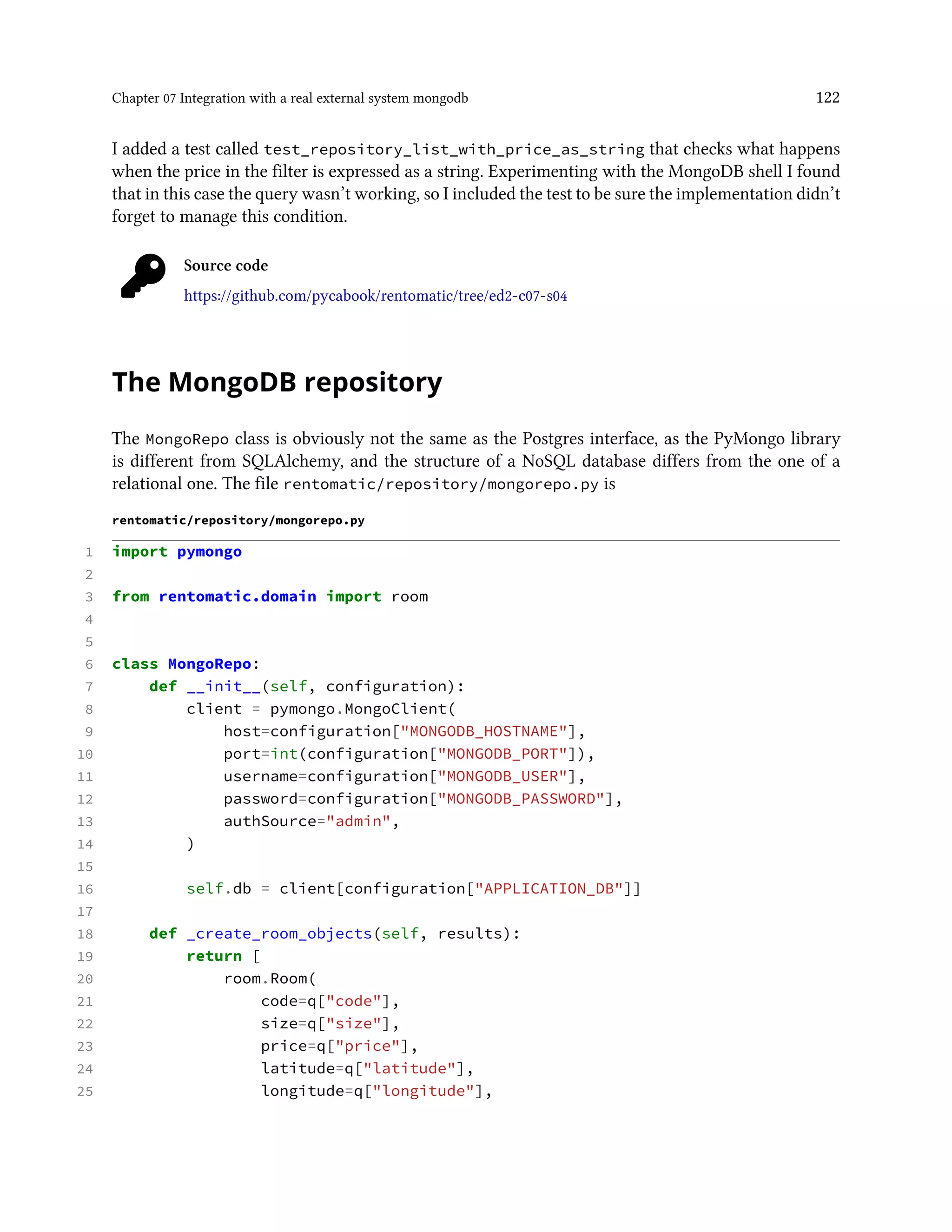 Chapter 07 Integration with a real external system mongodb 122
I added a test called test_repository_list_with_price_as_string that checks what happens
when the price in the filter is expressed as a string. Experimenting with the MongoDB shell I found
that in this case the query wasn’t working, so I included the test to be sure the implementation didn’t
forget to manage this condition.
Source code
https://github.com/pycabook/rentomatic/tree/ed2-c07-s04
The MongoDB repository
The MongoRepo class is obviously not the same as the Postgres interface, as the PyMongo library
is different from SQLAlchemy, and the structure of a NoSQL database differs from the one of a
relational one. The file rentomatic/repository/mongorepo.py is
rentomatic/repository/mongorepo.py
1 import pymongo
2
3 from rentomatic.domain import room
4
5
6 class MongoRepo:
7 def __init__(self, configuration):
8 client = pymongo.MongoClient(
9 host=configuration["MONGODB_HOSTNAME"],
10 port=int(configuration["MONGODB_PORT"]),
11 username=configuration["MONGODB_USER"],
12 password=configuration["MONGODB_PASSWORD"],
13 authSource="admin",
14 )
15
16 self.db = client[configuration["APPLICATION_DB"]]
17
18 def _create_room_objects(self, results):
19 return [
20 room.Room(
21 code=q["code"],
22 size=q["size"],
23 price=q["price"],
24 latitude=q["latitude"],
25 longitude=q["longitude"],
 