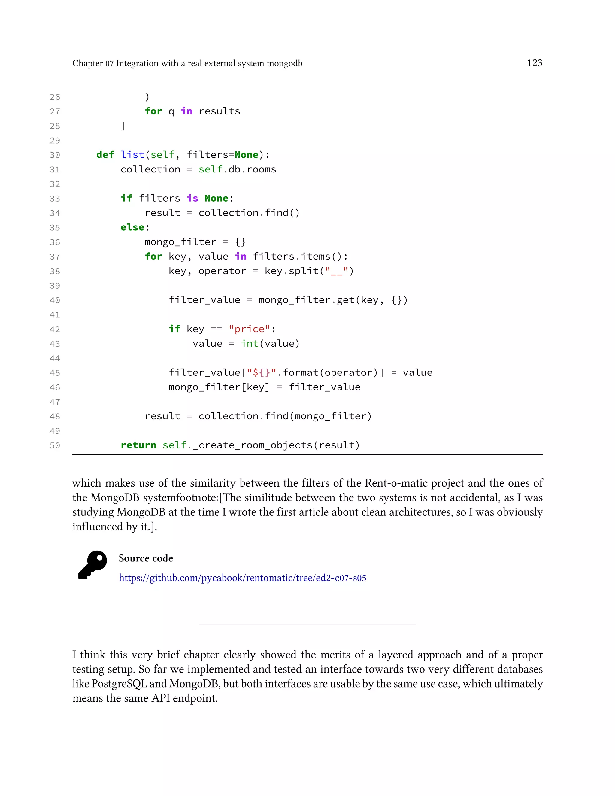 Chapter 07 Integration with a real external system mongodb 123
26 )
27 for q in results
28 ]
29
30 def list(self, filters=None):
31 collection = self.db.rooms
32
33 if filters is None:
34 result = collection.find()
35 else:
36 mongo_filter = {}
37 for key, value in filters.items():
38 key, operator = key.split("__")
39
40 filter_value = mongo_filter.get(key, {})
41
42 if key == "price":
43 value = int(value)
44
45 filter_value["${}".format(operator)] = value
46 mongo_filter[key] = filter_value
47
48 result = collection.find(mongo_filter)
49
50 return self._create_room_objects(result)
which makes use of the similarity between the filters of the Rent-o-matic project and the ones of
the MongoDB systemfootnote:[The similitude between the two systems is not accidental, as I was
studying MongoDB at the time I wrote the first article about clean architectures, so I was obviously
influenced by it.].
Source code
https://github.com/pycabook/rentomatic/tree/ed2-c07-s05
I think this very brief chapter clearly showed the merits of a layered approach and of a proper
testing setup. So far we implemented and tested an interface towards two very different databases
like PostgreSQL and MongoDB, but both interfaces are usable by the same use case, which ultimately
means the same API endpoint.
 