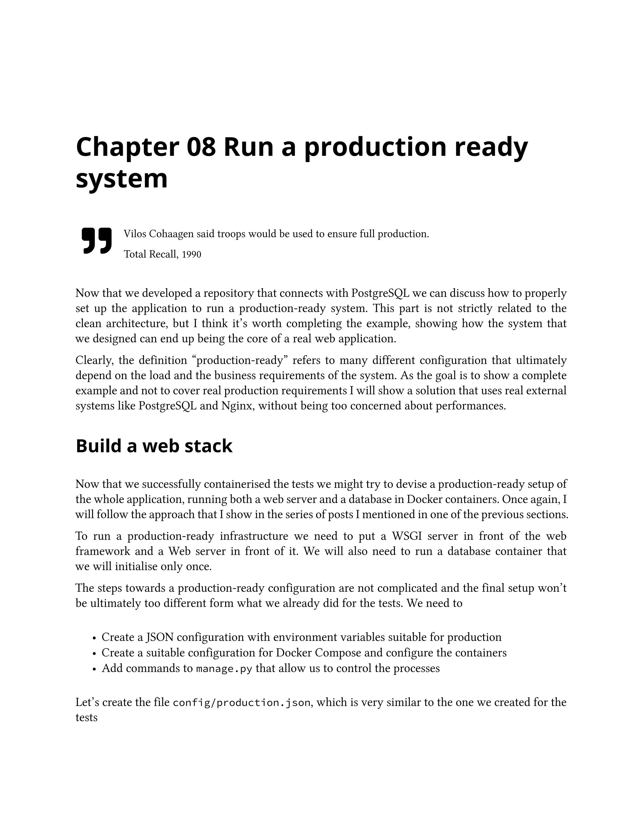 Chapter 08 Run a production ready
system
Vilos Cohaagen said troops would be used to ensure full production.
Total Recall, 1990
Now that we developed a repository that connects with PostgreSQL we can discuss how to properly
set up the application to run a production-ready system. This part is not strictly related to the
clean architecture, but I think it’s worth completing the example, showing how the system that
we designed can end up being the core of a real web application.
Clearly, the definition “production-ready” refers to many different configuration that ultimately
depend on the load and the business requirements of the system. As the goal is to show a complete
example and not to cover real production requirements I will show a solution that uses real external
systems like PostgreSQL and Nginx, without being too concerned about performances.
Build a web stack
Now that we successfully containerised the tests we might try to devise a production-ready setup of
the whole application, running both a web server and a database in Docker containers. Once again, I
will follow the approach that I show in the series of posts I mentioned in one of the previous sections.
To run a production-ready infrastructure we need to put a WSGI server in front of the web
framework and a Web server in front of it. We will also need to run a database container that
we will initialise only once.
The steps towards a production-ready configuration are not complicated and the final setup won’t
be ultimately too different form what we already did for the tests. We need to
• Create a JSON configuration with environment variables suitable for production
• Create a suitable configuration for Docker Compose and configure the containers
• Add commands to manage.py that allow us to control the processes
Let’s create the file config/production.json, which is very similar to the one we created for the
tests
 