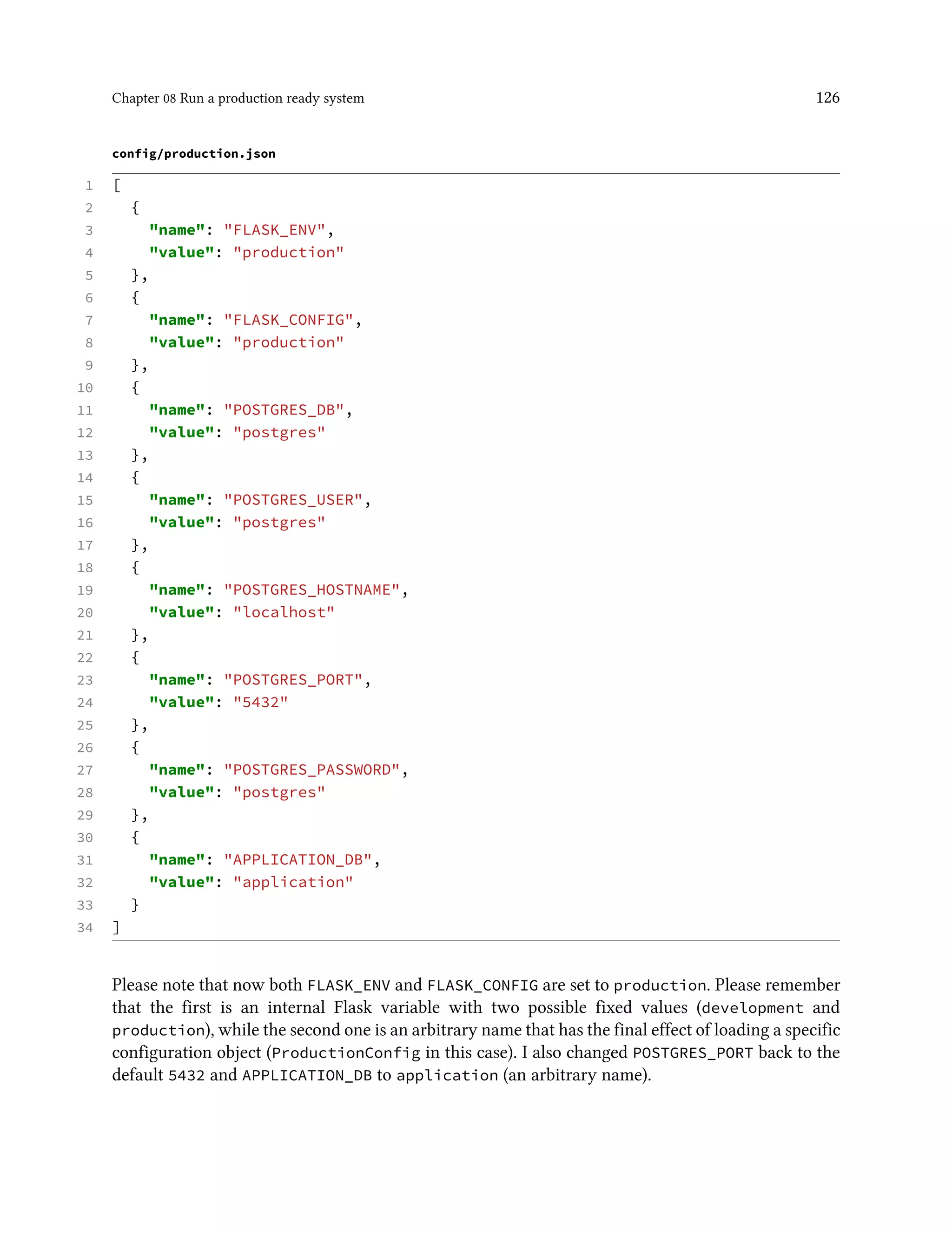 Chapter 08 Run a production ready system 126
config/production.json
1 [
2 {
3 "name": "FLASK_ENV",
4 "value": "production"
5 },
6 {
7 "name": "FLASK_CONFIG",
8 "value": "production"
9 },
10 {
11 "name": "POSTGRES_DB",
12 "value": "postgres"
13 },
14 {
15 "name": "POSTGRES_USER",
16 "value": "postgres"
17 },
18 {
19 "name": "POSTGRES_HOSTNAME",
20 "value": "localhost"
21 },
22 {
23 "name": "POSTGRES_PORT",
24 "value": "5432"
25 },
26 {
27 "name": "POSTGRES_PASSWORD",
28 "value": "postgres"
29 },
30 {
31 "name": "APPLICATION_DB",
32 "value": "application"
33 }
34 ]
Please note that now both FLASK_ENV and FLASK_CONFIG are set to production. Please remember
that the first is an internal Flask variable with two possible fixed values (development and
production), while the second one is an arbitrary name that has the final effect of loading a specific
configuration object (ProductionConfig in this case). I also changed POSTGRES_PORT back to the
default 5432 and APPLICATION_DB to application (an arbitrary name).
 