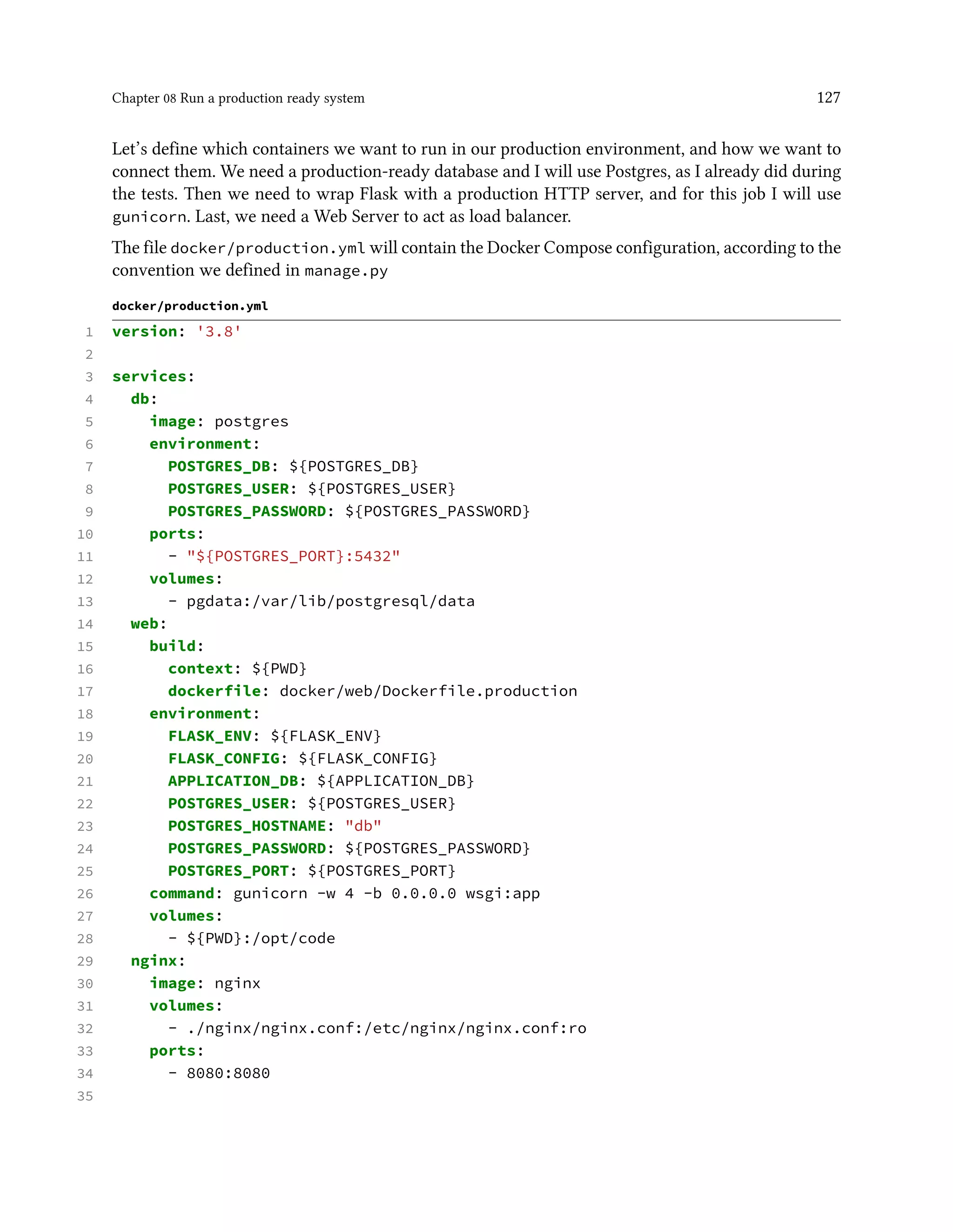 Chapter 08 Run a production ready system 127
Let’s define which containers we want to run in our production environment, and how we want to
connect them. We need a production-ready database and I will use Postgres, as I already did during
the tests. Then we need to wrap Flask with a production HTTP server, and for this job I will use
gunicorn. Last, we need a Web Server to act as load balancer.
The file docker/production.yml will contain the Docker Compose configuration, according to the
convention we defined in manage.py
docker/production.yml
1 version: '3.8'
2
3 services:
4 db:
5 image: postgres
6 environment:
7 POSTGRES_DB: ${POSTGRES_DB}
8 POSTGRES_USER: ${POSTGRES_USER}
9 POSTGRES_PASSWORD: ${POSTGRES_PASSWORD}
10 ports:
11 - "${POSTGRES_PORT}:5432"
12 volumes:
13 - pgdata:/var/lib/postgresql/data
14 web:
15 build:
16 context: ${PWD}
17 dockerfile: docker/web/Dockerfile.production
18 environment:
19 FLASK_ENV: ${FLASK_ENV}
20 FLASK_CONFIG: ${FLASK_CONFIG}
21 APPLICATION_DB: ${APPLICATION_DB}
22 POSTGRES_USER: ${POSTGRES_USER}
23 POSTGRES_HOSTNAME: "db"
24 POSTGRES_PASSWORD: ${POSTGRES_PASSWORD}
25 POSTGRES_PORT: ${POSTGRES_PORT}
26 command: gunicorn -w 4 -b 0.0.0.0 wsgi:app
27 volumes:
28 - ${PWD}:/opt/code
29 nginx:
30 image: nginx
31 volumes:
32 - ./nginx/nginx.conf:/etc/nginx/nginx.conf:ro
33 ports:
34 - 8080:8080
35
 