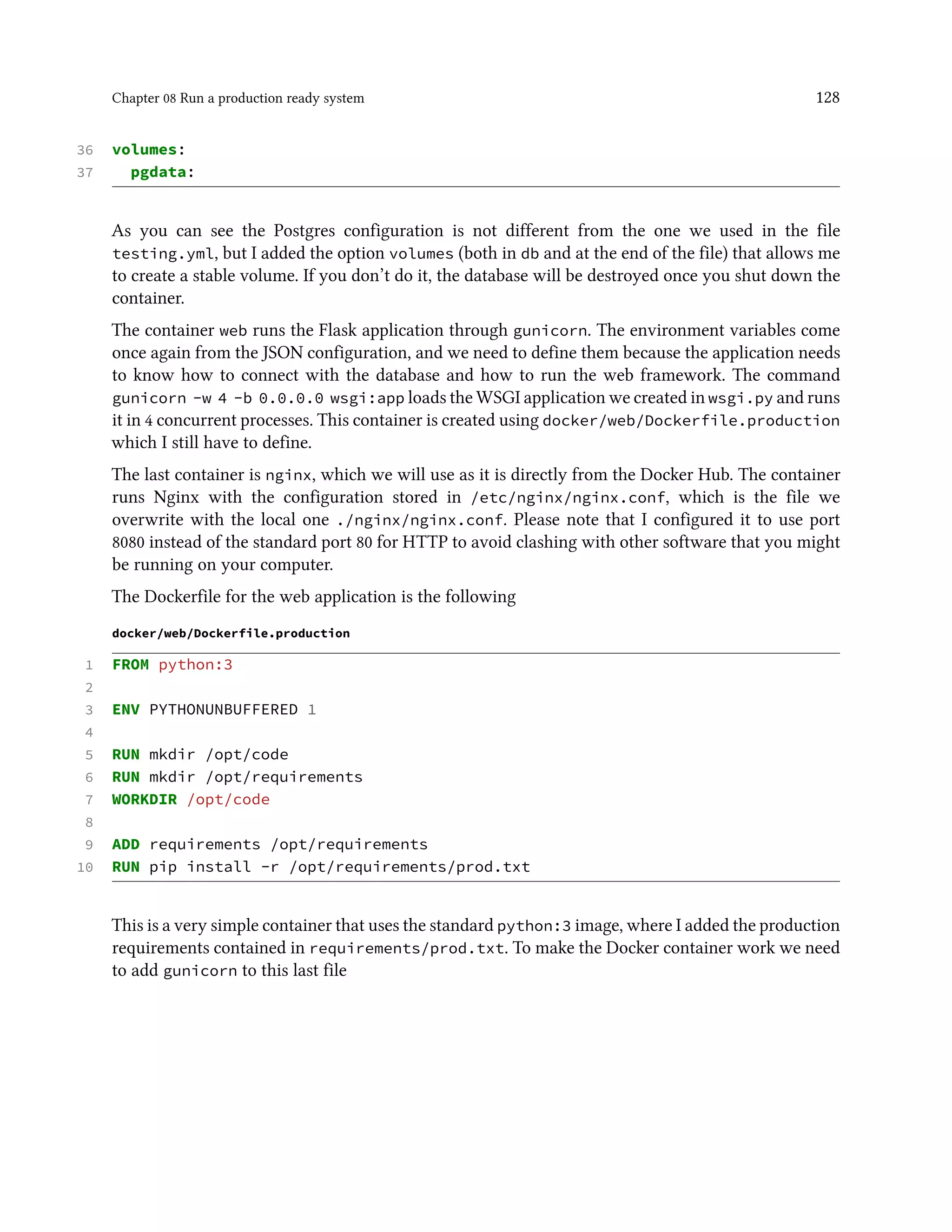 Chapter 08 Run a production ready system 128
36 volumes:
37 pgdata:
As you can see the Postgres configuration is not different from the one we used in the file
testing.yml, but I added the option volumes (both in db and at the end of the file) that allows me
to create a stable volume. If you don’t do it, the database will be destroyed once you shut down the
container.
The container web runs the Flask application through gunicorn. The environment variables come
once again from the JSON configuration, and we need to define them because the application needs
to know how to connect with the database and how to run the web framework. The command
gunicorn -w 4 -b 0.0.0.0 wsgi:app loads the WSGI application we created in wsgi.py and runs
it in 4 concurrent processes. This container is created using docker/web/Dockerfile.production
which I still have to define.
The last container is nginx, which we will use as it is directly from the Docker Hub. The container
runs Nginx with the configuration stored in /etc/nginx/nginx.conf, which is the file we
overwrite with the local one ./nginx/nginx.conf. Please note that I configured it to use port
8080 instead of the standard port 80 for HTTP to avoid clashing with other software that you might
be running on your computer.
The Dockerfile for the web application is the following
docker/web/Dockerfile.production
1 FROM python:3
2
3 ENV PYTHONUNBUFFERED 1
4
5 RUN mkdir /opt/code
6 RUN mkdir /opt/requirements
7 WORKDIR /opt/code
8
9 ADD requirements /opt/requirements
10 RUN pip install -r /opt/requirements/prod.txt
This is a very simple container that uses the standard python:3 image, where I added the production
requirements contained in requirements/prod.txt. To make the Docker container work we need
to add gunicorn to this last file
 