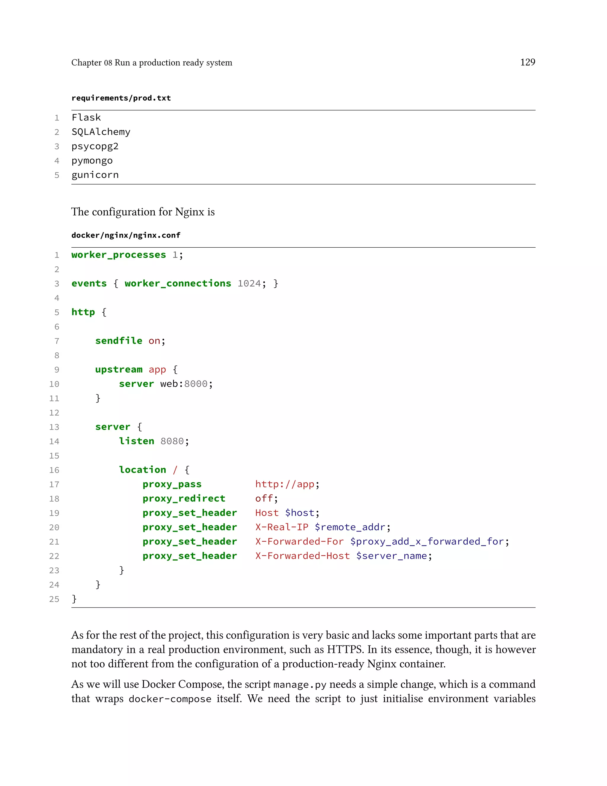 Chapter 08 Run a production ready system 129
requirements/prod.txt
1 Flask
2 SQLAlchemy
3 psycopg2
4 pymongo
5 gunicorn
The configuration for Nginx is
docker/nginx/nginx.conf
1 worker_processes 1;
2
3 events { worker_connections 1024; }
4
5 http {
6
7 sendfile on;
8
9 upstream app {
10 server web:8000;
11 }
12
13 server {
14 listen 8080;
15
16 location / {
17 proxy_pass http://app;
18 proxy_redirect off;
19 proxy_set_header Host $host;
20 proxy_set_header X-Real-IP $remote_addr;
21 proxy_set_header X-Forwarded-For $proxy_add_x_forwarded_for;
22 proxy_set_header X-Forwarded-Host $server_name;
23 }
24 }
25 }
As for the rest of the project, this configuration is very basic and lacks some important parts that are
mandatory in a real production environment, such as HTTPS. In its essence, though, it is however
not too different from the configuration of a production-ready Nginx container.
As we will use Docker Compose, the script manage.py needs a simple change, which is a command
that wraps docker-compose itself. We need the script to just initialise environment variables
 