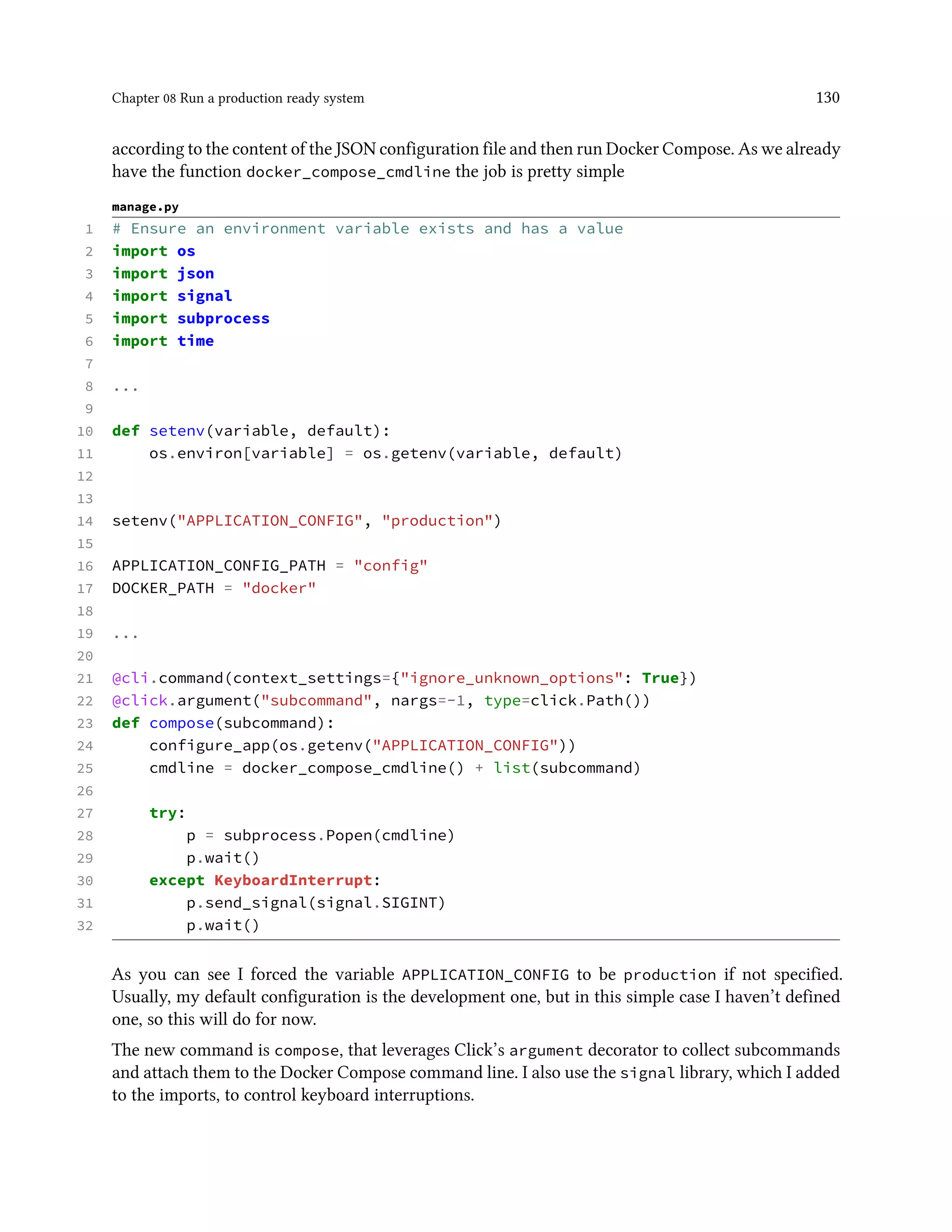 Chapter 08 Run a production ready system 130
according to the content of the JSON configuration file and then run Docker Compose. As we already
have the function docker_compose_cmdline the job is pretty simple
manage.py
1 # Ensure an environment variable exists and has a value
2 import os
3 import json
4 import signal
5 import subprocess
6 import time
7
8 ...
9
10 def setenv(variable, default):
11 os.environ[variable] = os.getenv(variable, default)
12
13
14 setenv("APPLICATION_CONFIG", "production")
15
16 APPLICATION_CONFIG_PATH = "config"
17 DOCKER_PATH = "docker"
18
19 ...
20
21 @cli.command(context_settings={"ignore_unknown_options": True})
22 @click.argument("subcommand", nargs=-1, type=click.Path())
23 def compose(subcommand):
24 configure_app(os.getenv("APPLICATION_CONFIG"))
25 cmdline = docker_compose_cmdline() + list(subcommand)
26
27 try:
28 p = subprocess.Popen(cmdline)
29 p.wait()
30 except KeyboardInterrupt:
31 p.send_signal(signal.SIGINT)
32 p.wait()
As you can see I forced the variable APPLICATION_CONFIG to be production if not specified.
Usually, my default configuration is the development one, but in this simple case I haven’t defined
one, so this will do for now.
The new command is compose, that leverages Click’s argument decorator to collect subcommands
and attach them to the Docker Compose command line. I also use the signal library, which I added
to the imports, to control keyboard interruptions.
 