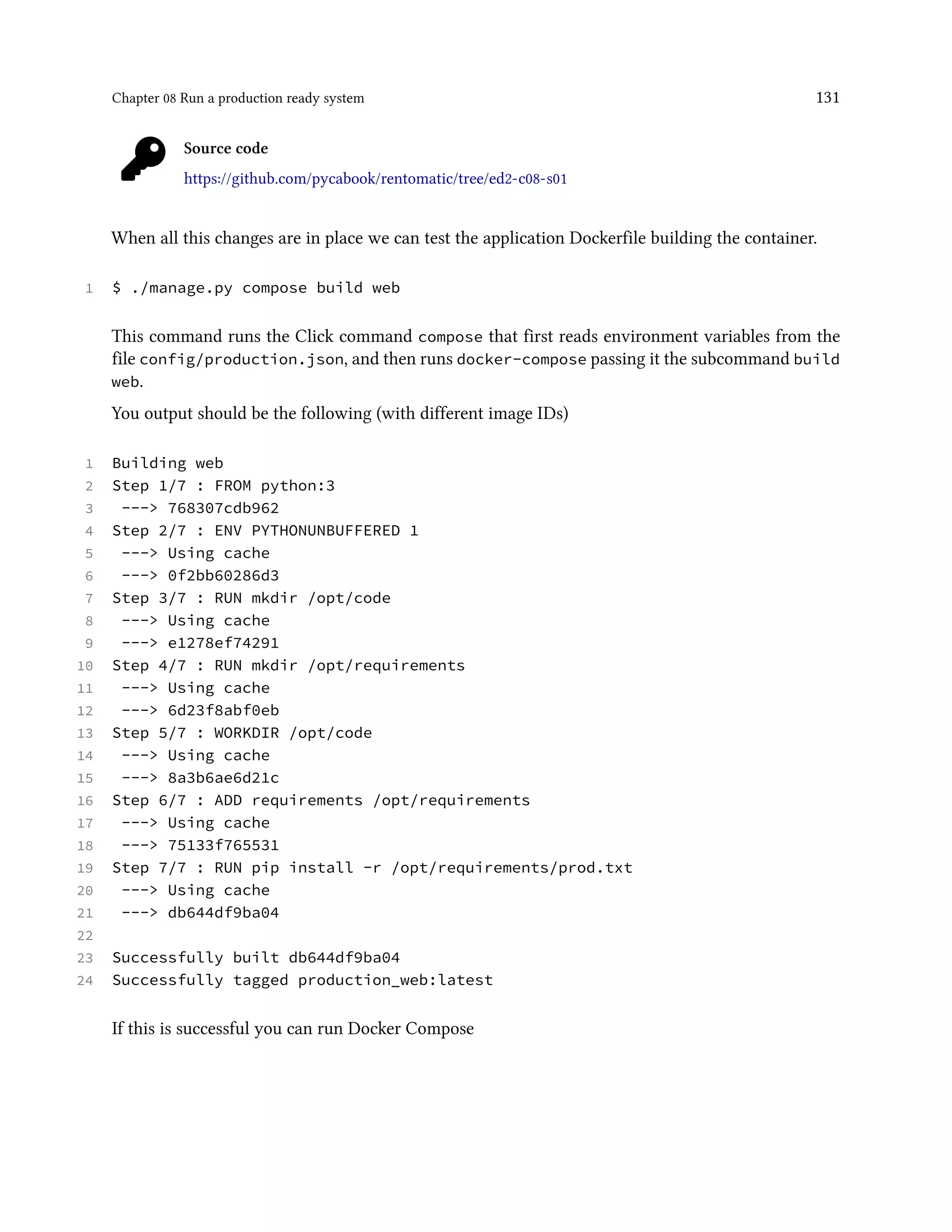 Chapter 08 Run a production ready system 131
Source code
https://github.com/pycabook/rentomatic/tree/ed2-c08-s01
When all this changes are in place we can test the application Dockerfile building the container.
1 $ ./manage.py compose build web
This command runs the Click command compose that first reads environment variables from the
file config/production.json, and then runs docker-compose passing it the subcommand build
web.
You output should be the following (with different image IDs)
1 Building web
2 Step 1/7 : FROM python:3
3 ---> 768307cdb962
4 Step 2/7 : ENV PYTHONUNBUFFERED 1
5 ---> Using cache
6 ---> 0f2bb60286d3
7 Step 3/7 : RUN mkdir /opt/code
8 ---> Using cache
9 ---> e1278ef74291
10 Step 4/7 : RUN mkdir /opt/requirements
11 ---> Using cache
12 ---> 6d23f8abf0eb
13 Step 5/7 : WORKDIR /opt/code
14 ---> Using cache
15 ---> 8a3b6ae6d21c
16 Step 6/7 : ADD requirements /opt/requirements
17 ---> Using cache
18 ---> 75133f765531
19 Step 7/7 : RUN pip install -r /opt/requirements/prod.txt
20 ---> Using cache
21 ---> db644df9ba04
22
23 Successfully built db644df9ba04
24 Successfully tagged production_web:latest
If this is successful you can run Docker Compose
 