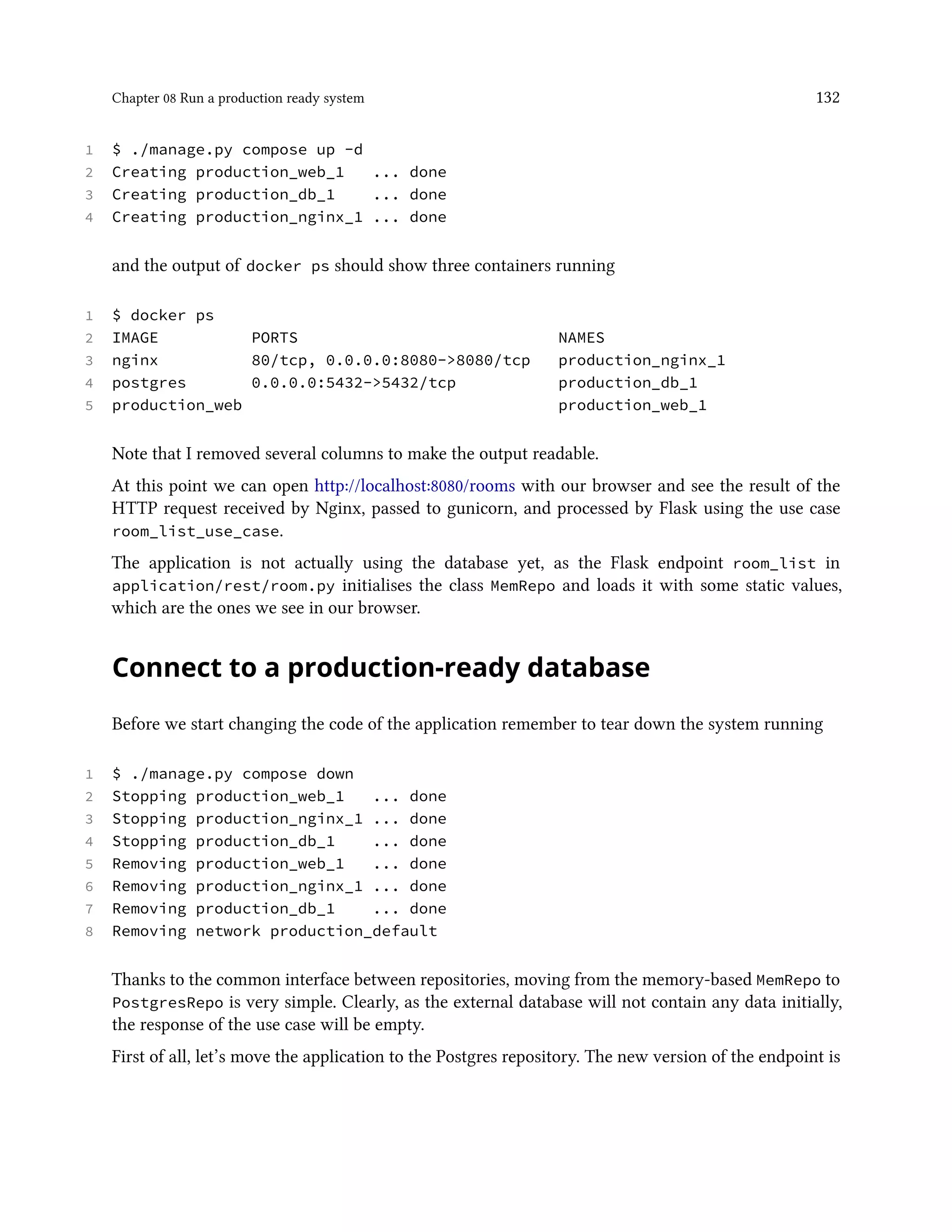 Chapter 08 Run a production ready system 132
1 $ ./manage.py compose up -d
2 Creating production_web_1 ... done
3 Creating production_db_1 ... done
4 Creating production_nginx_1 ... done
and the output of docker ps should show three containers running
1 $ docker ps
2 IMAGE PORTS NAMES
3 nginx 80/tcp, 0.0.0.0:8080->8080/tcp production_nginx_1
4 postgres 0.0.0.0:5432->5432/tcp production_db_1
5 production_web production_web_1
Note that I removed several columns to make the output readable.
At this point we can open http://localhost:8080/rooms with our browser and see the result of the
HTTP request received by Nginx, passed to gunicorn, and processed by Flask using the use case
room_list_use_case.
The application is not actually using the database yet, as the Flask endpoint room_list in
application/rest/room.py initialises the class MemRepo and loads it with some static values,
which are the ones we see in our browser.
Connect to a production-ready database
Before we start changing the code of the application remember to tear down the system running
1 $ ./manage.py compose down
2 Stopping production_web_1 ... done
3 Stopping production_nginx_1 ... done
4 Stopping production_db_1 ... done
5 Removing production_web_1 ... done
6 Removing production_nginx_1 ... done
7 Removing production_db_1 ... done
8 Removing network production_default
Thanks to the common interface between repositories, moving from the memory-based MemRepo to
PostgresRepo is very simple. Clearly, as the external database will not contain any data initially,
the response of the use case will be empty.
First of all, let’s move the application to the Postgres repository. The new version of the endpoint is
 