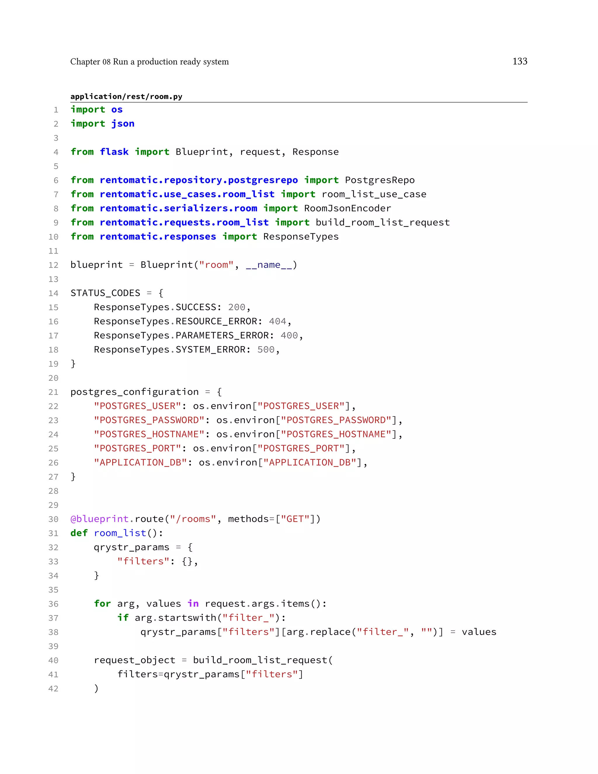 Chapter 08 Run a production ready system 133
application/rest/room.py
1 import os
2 import json
3
4 from flask import Blueprint, request, Response
5
6 from rentomatic.repository.postgresrepo import PostgresRepo
7 from rentomatic.use_cases.room_list import room_list_use_case
8 from rentomatic.serializers.room import RoomJsonEncoder
9 from rentomatic.requests.room_list import build_room_list_request
10 from rentomatic.responses import ResponseTypes
11
12 blueprint = Blueprint("room", __name__)
13
14 STATUS_CODES = {
15 ResponseTypes.SUCCESS: 200,
16 ResponseTypes.RESOURCE_ERROR: 404,
17 ResponseTypes.PARAMETERS_ERROR: 400,
18 ResponseTypes.SYSTEM_ERROR: 500,
19 }
20
21 postgres_configuration = {
22 "POSTGRES_USER": os.environ["POSTGRES_USER"],
23 "POSTGRES_PASSWORD": os.environ["POSTGRES_PASSWORD"],
24 "POSTGRES_HOSTNAME": os.environ["POSTGRES_HOSTNAME"],
25 "POSTGRES_PORT": os.environ["POSTGRES_PORT"],
26 "APPLICATION_DB": os.environ["APPLICATION_DB"],
27 }
28
29
30 @blueprint.route("/rooms", methods=["GET"])
31 def room_list():
32 qrystr_params = {
33 "filters": {},
34 }
35
36 for arg, values in request.args.items():
37 if arg.startswith("filter_"):
38 qrystr_params["filters"][arg.replace("filter_", "")] = values
39
40 request_object = build_room_list_request(
41 filters=qrystr_params["filters"]
42 )
 