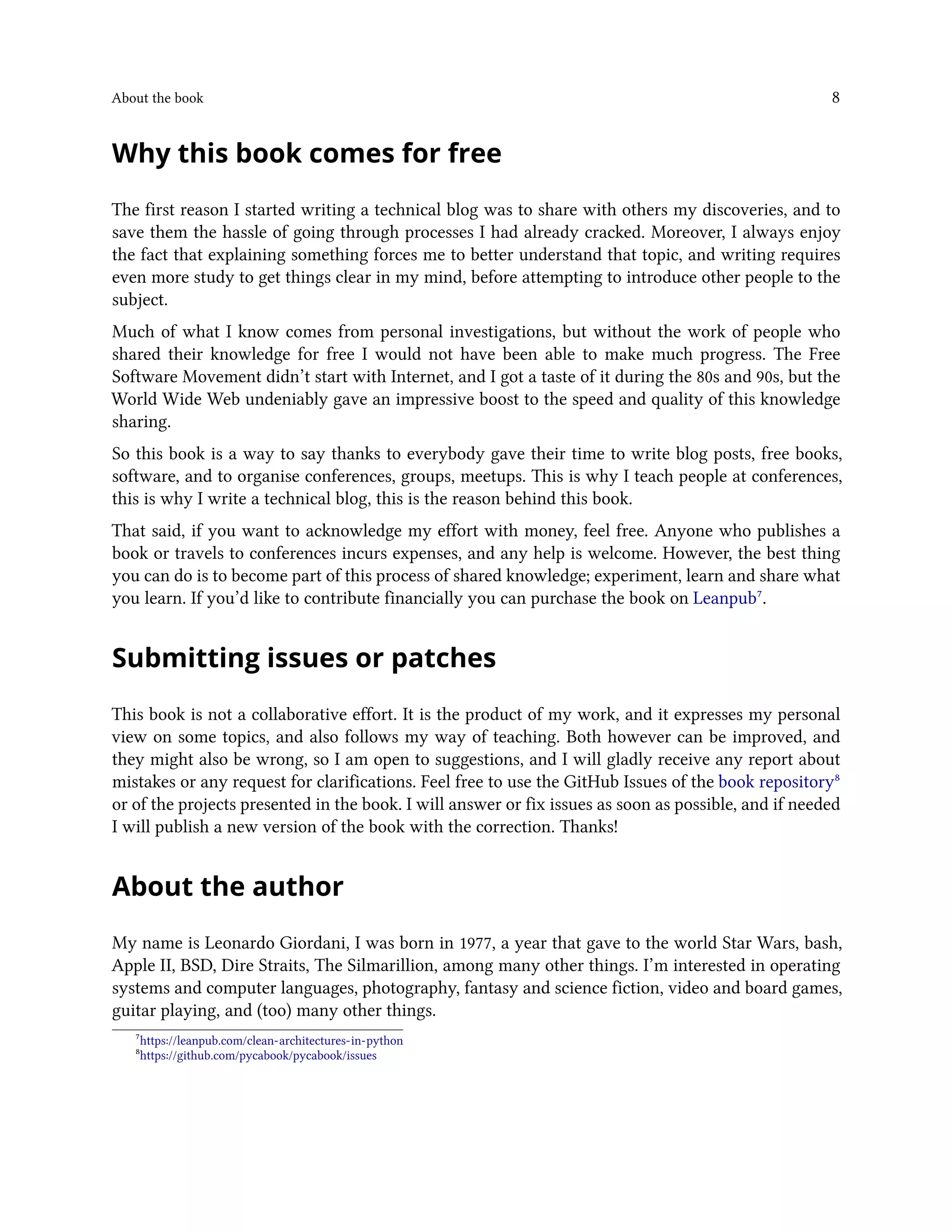 About the book 8
Why this book comes for free
The first reason I started writing a technical blog was to share with others my discoveries, and to
save them the hassle of going through processes I had already cracked. Moreover, I always enjoy
the fact that explaining something forces me to better understand that topic, and writing requires
even more study to get things clear in my mind, before attempting to introduce other people to the
subject.
Much of what I know comes from personal investigations, but without the work of people who
shared their knowledge for free I would not have been able to make much progress. The Free
Software Movement didn’t start with Internet, and I got a taste of it during the 80s and 90s, but the
World Wide Web undeniably gave an impressive boost to the speed and quality of this knowledge
sharing.
So this book is a way to say thanks to everybody gave their time to write blog posts, free books,
software, and to organise conferences, groups, meetups. This is why I teach people at conferences,
this is why I write a technical blog, this is the reason behind this book.
That said, if you want to acknowledge my effort with money, feel free. Anyone who publishes a
book or travels to conferences incurs expenses, and any help is welcome. However, the best thing
you can do is to become part of this process of shared knowledge; experiment, learn and share what
you learn. If you’d like to contribute financially you can purchase the book on Leanpub⁷.
Submitting issues or patches
This book is not a collaborative effort. It is the product of my work, and it expresses my personal
view on some topics, and also follows my way of teaching. Both however can be improved, and
they might also be wrong, so I am open to suggestions, and I will gladly receive any report about
mistakes or any request for clarifications. Feel free to use the GitHub Issues of the book repository⁸
or of the projects presented in the book. I will answer or fix issues as soon as possible, and if needed
I will publish a new version of the book with the correction. Thanks!
About the author
My name is Leonardo Giordani, I was born in 1977, a year that gave to the world Star Wars, bash,
Apple II, BSD, Dire Straits, The Silmarillion, among many other things. I’m interested in operating
systems and computer languages, photography, fantasy and science fiction, video and board games,
guitar playing, and (too) many other things.
⁷https://leanpub.com/clean-architectures-in-python
⁸https://github.com/pycabook/pycabook/issues
 