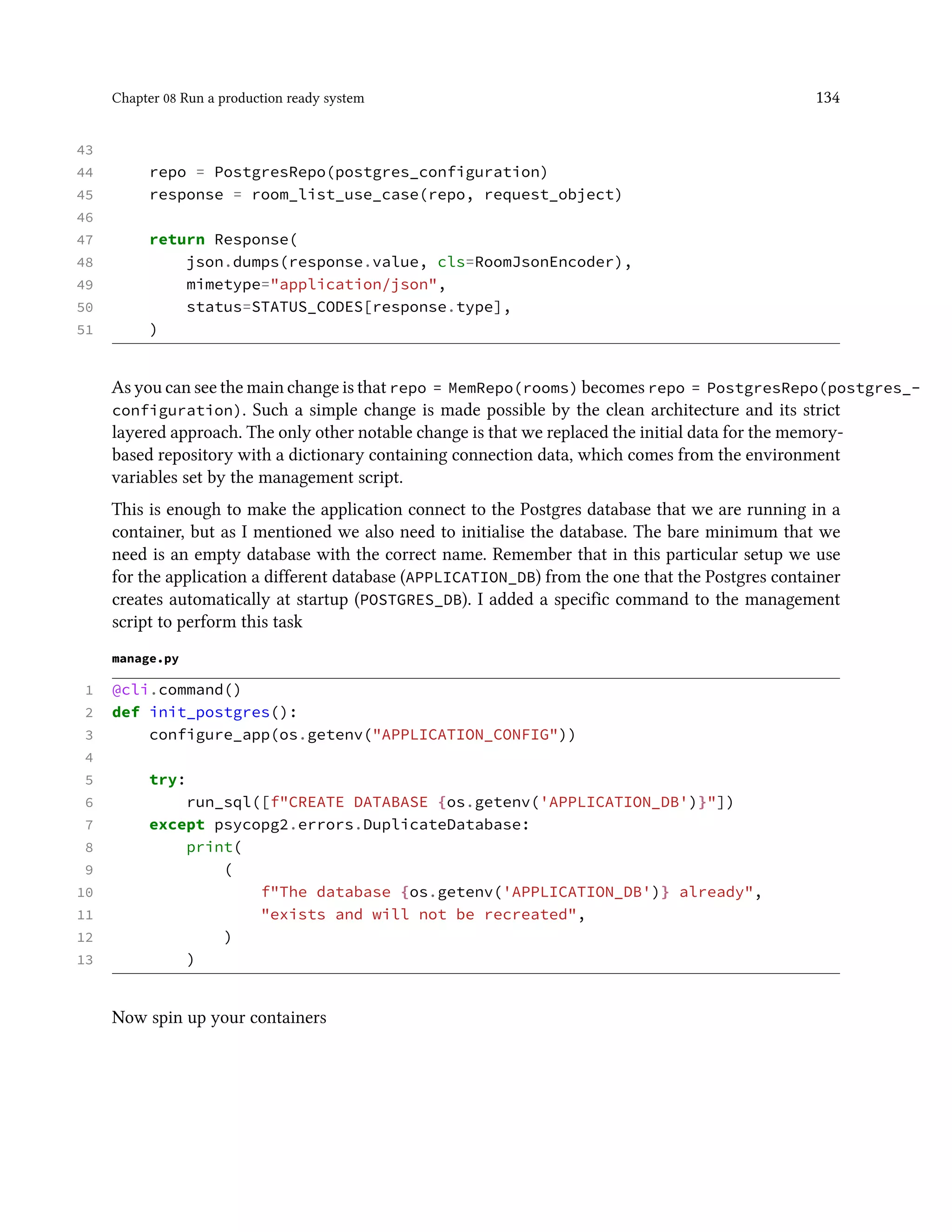 Chapter 08 Run a production ready system 134
43
44 repo = PostgresRepo(postgres_configuration)
45 response = room_list_use_case(repo, request_object)
46
47 return Response(
48 json.dumps(response.value, cls=RoomJsonEncoder),
49 mimetype="application/json",
50 status=STATUS_CODES[response.type],
51 )
As you can see the main change is that repo = MemRepo(rooms) becomes repo = PostgresRepo(postgres_-
configuration). Such a simple change is made possible by the clean architecture and its strict
layered approach. The only other notable change is that we replaced the initial data for the memory-
based repository with a dictionary containing connection data, which comes from the environment
variables set by the management script.
This is enough to make the application connect to the Postgres database that we are running in a
container, but as I mentioned we also need to initialise the database. The bare minimum that we
need is an empty database with the correct name. Remember that in this particular setup we use
for the application a different database (APPLICATION_DB) from the one that the Postgres container
creates automatically at startup (POSTGRES_DB). I added a specific command to the management
script to perform this task
manage.py
1 @cli.command()
2 def init_postgres():
3 configure_app(os.getenv("APPLICATION_CONFIG"))
4
5 try:
6 run_sql([f"CREATE DATABASE {os.getenv('APPLICATION_DB')}"])
7 except psycopg2.errors.DuplicateDatabase:
8 print(
9 (
10 f"The database {os.getenv('APPLICATION_DB')} already",
11 "exists and will not be recreated",
12 )
13 )
Now spin up your containers
 