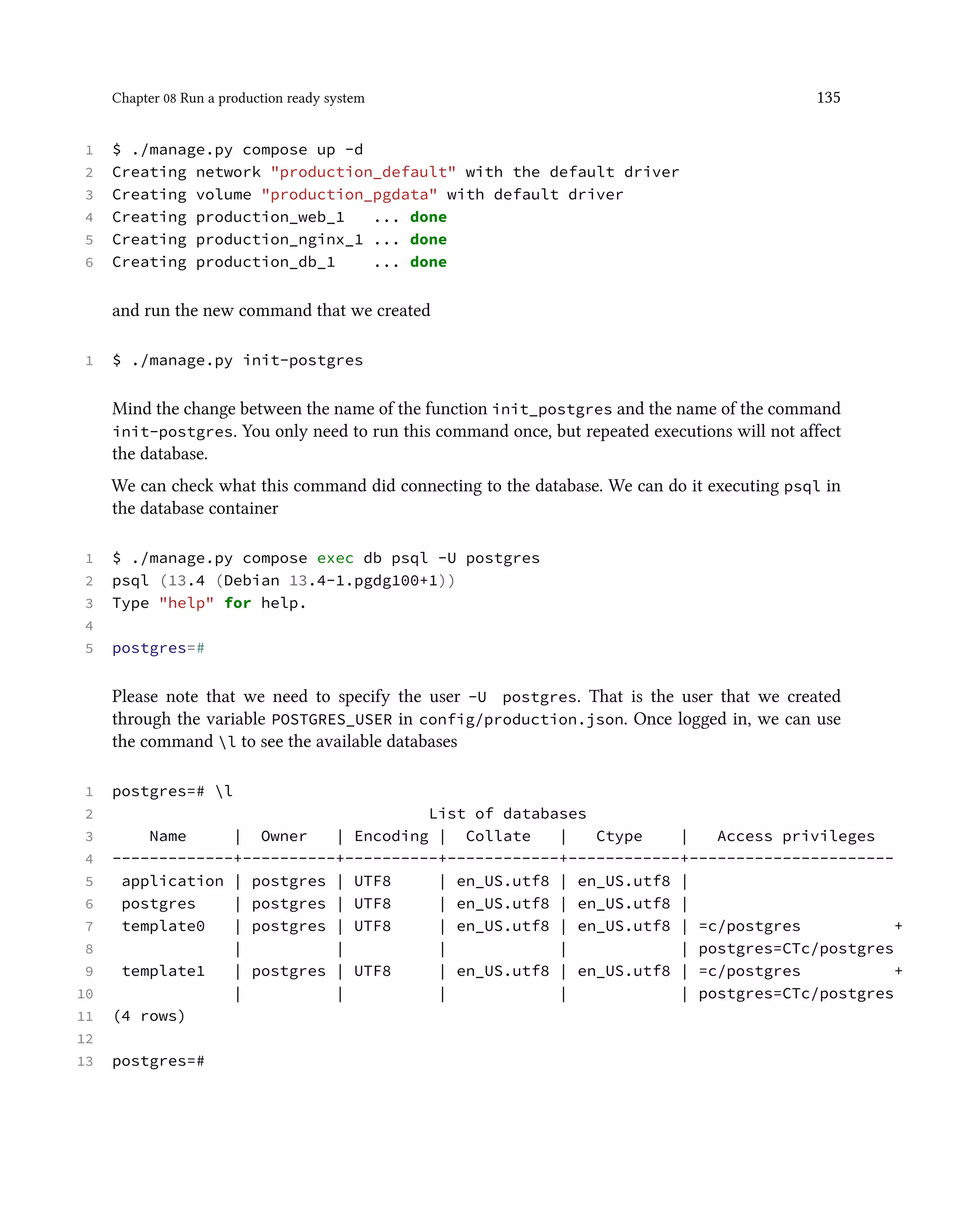 Chapter 08 Run a production ready system 135
1 $ ./manage.py compose up -d
2 Creating network "production_default" with the default driver
3 Creating volume "production_pgdata" with default driver
4 Creating production_web_1 ... done
5 Creating production_nginx_1 ... done
6 Creating production_db_1 ... done
and run the new command that we created
1 $ ./manage.py init-postgres
Mind the change between the name of the function init_postgres and the name of the command
init-postgres. You only need to run this command once, but repeated executions will not affect
the database.
We can check what this command did connecting to the database. We can do it executing psql in
the database container
1 $ ./manage.py compose exec db psql -U postgres
2 psql (13.4 (Debian 13.4-1.pgdg100+1))
3 Type "help" for help.
4
5 postgres=#
Please note that we need to specify the user -U postgres. That is the user that we created
through the variable POSTGRES_USER in config/production.json. Once logged in, we can use
the command l to see the available databases
1 postgres=# l
2 List of databases
3 Name | Owner | Encoding | Collate | Ctype | Access privileges
4 -------------+----------+----------+------------+------------+----------------------
5 application | postgres | UTF8 | en_US.utf8 | en_US.utf8 |
6 postgres | postgres | UTF8 | en_US.utf8 | en_US.utf8 |
7 template0 | postgres | UTF8 | en_US.utf8 | en_US.utf8 | =c/postgres +
8 | | | | | postgres=CTc/postgres
9 template1 | postgres | UTF8 | en_US.utf8 | en_US.utf8 | =c/postgres +
10 | | | | | postgres=CTc/postgres
11 (4 rows)
12
13 postgres=#
 