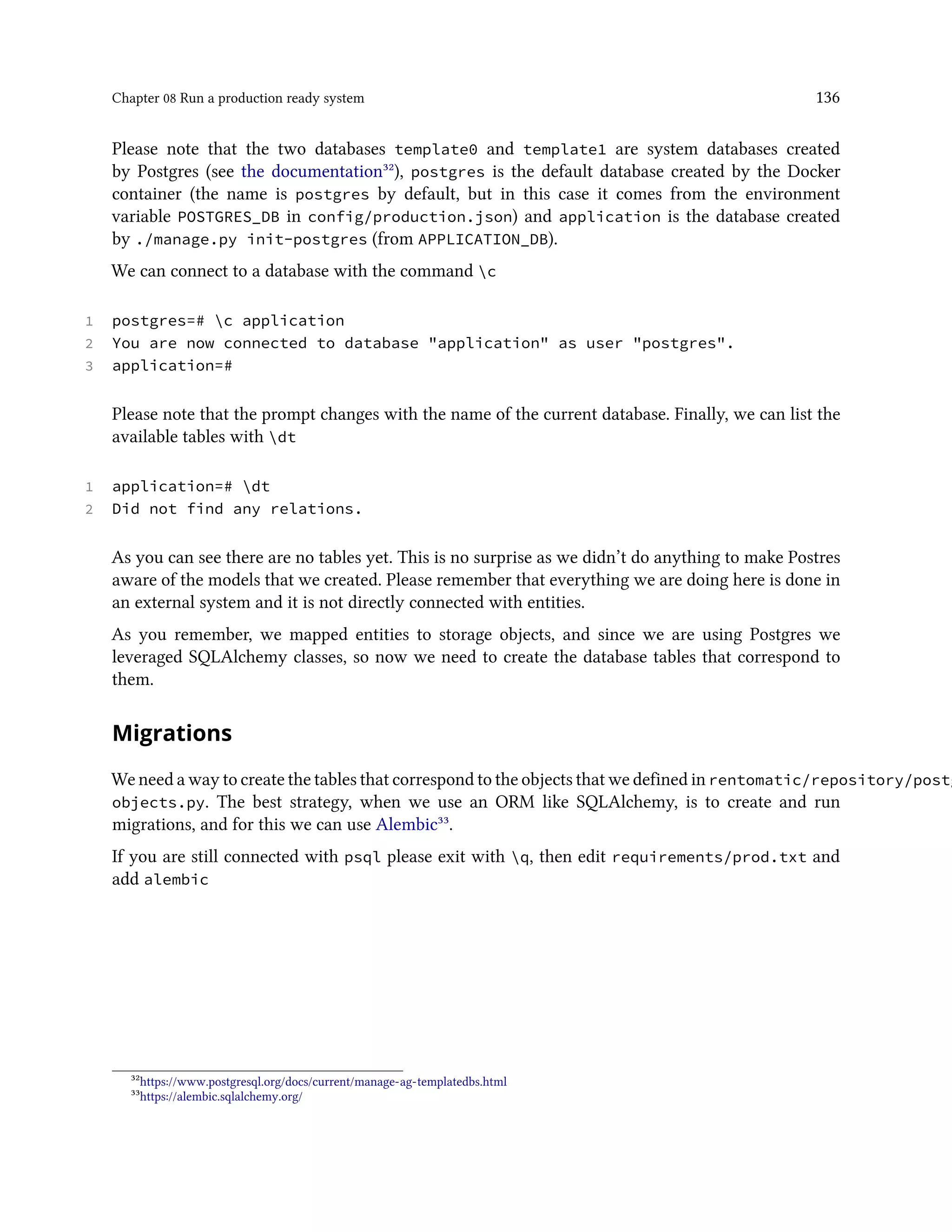 Chapter 08 Run a production ready system 136
Please note that the two databases template0 and template1 are system databases created
by Postgres (see the documentation³²), postgres is the default database created by the Docker
container (the name is postgres by default, but in this case it comes from the environment
variable POSTGRES_DB in config/production.json) and application is the database created
by ./manage.py init-postgres (from APPLICATION_DB).
We can connect to a database with the command c
1 postgres=# c application
2 You are now connected to database "application" as user "postgres".
3 application=#
Please note that the prompt changes with the name of the current database. Finally, we can list the
available tables with dt
1 application=# dt
2 Did not find any relations.
As you can see there are no tables yet. This is no surprise as we didn’t do anything to make Postres
aware of the models that we created. Please remember that everything we are doing here is done in
an external system and it is not directly connected with entities.
As you remember, we mapped entities to storage objects, and since we are using Postgres we
leveraged SQLAlchemy classes, so now we need to create the database tables that correspond to
them.
Migrations
We need a way to create the tables that correspond to the objects that we defined in rentomatic/repository/postg
objects.py. The best strategy, when we use an ORM like SQLAlchemy, is to create and run
migrations, and for this we can use Alembic³³.
If you are still connected with psql please exit with q, then edit requirements/prod.txt and
add alembic
³²https://www.postgresql.org/docs/current/manage-ag-templatedbs.html
³³https://alembic.sqlalchemy.org/
 