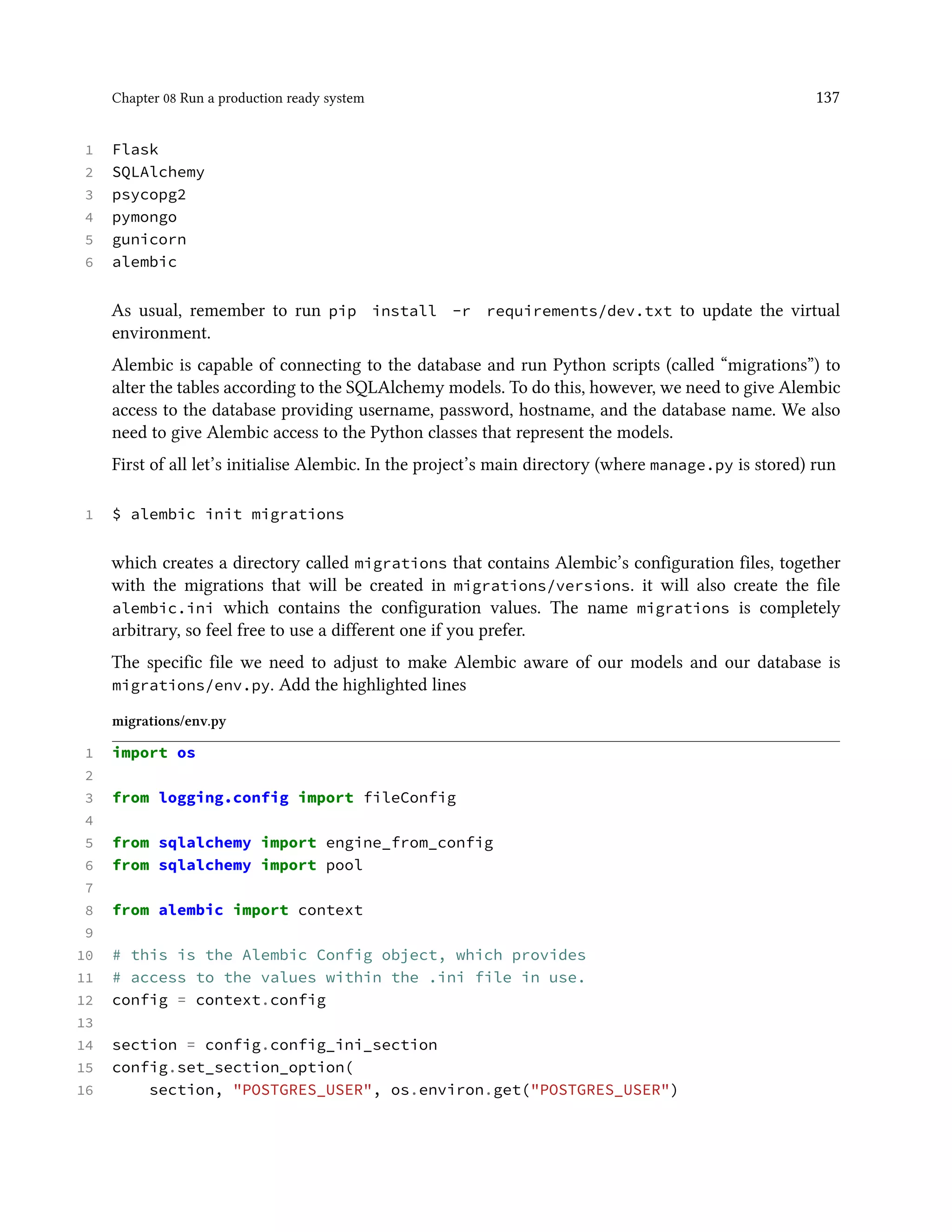 Chapter 08 Run a production ready system 137
1 Flask
2 SQLAlchemy
3 psycopg2
4 pymongo
5 gunicorn
6 alembic
As usual, remember to run pip install -r requirements/dev.txt to update the virtual
environment.
Alembic is capable of connecting to the database and run Python scripts (called “migrations”) to
alter the tables according to the SQLAlchemy models. To do this, however, we need to give Alembic
access to the database providing username, password, hostname, and the database name. We also
need to give Alembic access to the Python classes that represent the models.
First of all let’s initialise Alembic. In the project’s main directory (where manage.py is stored) run
1 $ alembic init migrations
which creates a directory called migrations that contains Alembic’s configuration files, together
with the migrations that will be created in migrations/versions. it will also create the file
alembic.ini which contains the configuration values. The name migrations is completely
arbitrary, so feel free to use a different one if you prefer.
The specific file we need to adjust to make Alembic aware of our models and our database is
migrations/env.py. Add the highlighted lines
migrations/env.py
1 import os
2
3 from logging.config import fileConfig
4
5 from sqlalchemy import engine_from_config
6 from sqlalchemy import pool
7
8 from alembic import context
9
10 # this is the Alembic Config object, which provides
11 # access to the values within the .ini file in use.
12 config = context.config
13
14 section = config.config_ini_section
15 config.set_section_option(
16 section, "POSTGRES_USER", os.environ.get("POSTGRES_USER")
 