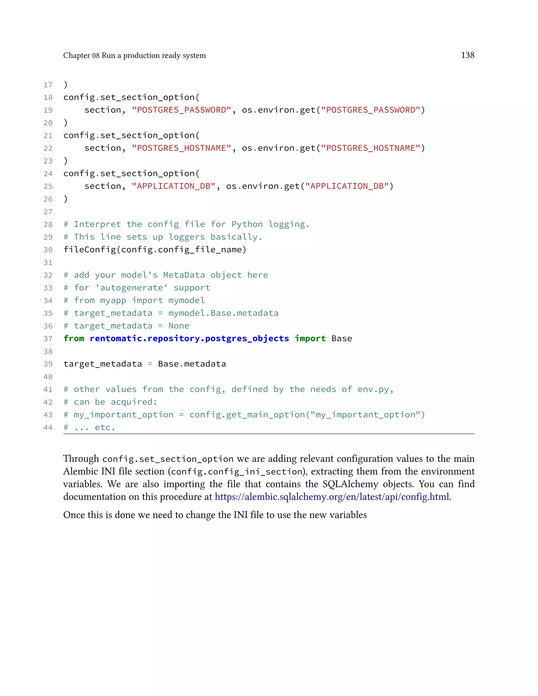 Chapter 08 Run a production ready system 138
17 )
18 config.set_section_option(
19 section, "POSTGRES_PASSWORD", os.environ.get("POSTGRES_PASSWORD")
20 )
21 config.set_section_option(
22 section, "POSTGRES_HOSTNAME", os.environ.get("POSTGRES_HOSTNAME")
23 )
24 config.set_section_option(
25 section, "APPLICATION_DB", os.environ.get("APPLICATION_DB")
26 )
27
28 # Interpret the config file for Python logging.
29 # This line sets up loggers basically.
30 fileConfig(config.config_file_name)
31
32 # add your model's MetaData object here
33 # for 'autogenerate' support
34 # from myapp import mymodel
35 # target_metadata = mymodel.Base.metadata
36 # target_metadata = None
37 from rentomatic.repository.postgres_objects import Base
38
39 target_metadata = Base.metadata
40
41 # other values from the config, defined by the needs of env.py,
42 # can be acquired:
43 # my_important_option = config.get_main_option("my_important_option")
44 # ... etc.
Through config.set_section_option we are adding relevant configuration values to the main
Alembic INI file section (config.config_ini_section), extracting them from the environment
variables. We are also importing the file that contains the SQLAlchemy objects. You can find
documentation on this procedure at https://alembic.sqlalchemy.org/en/latest/api/config.html.
Once this is done we need to change the INI file to use the new variables
 