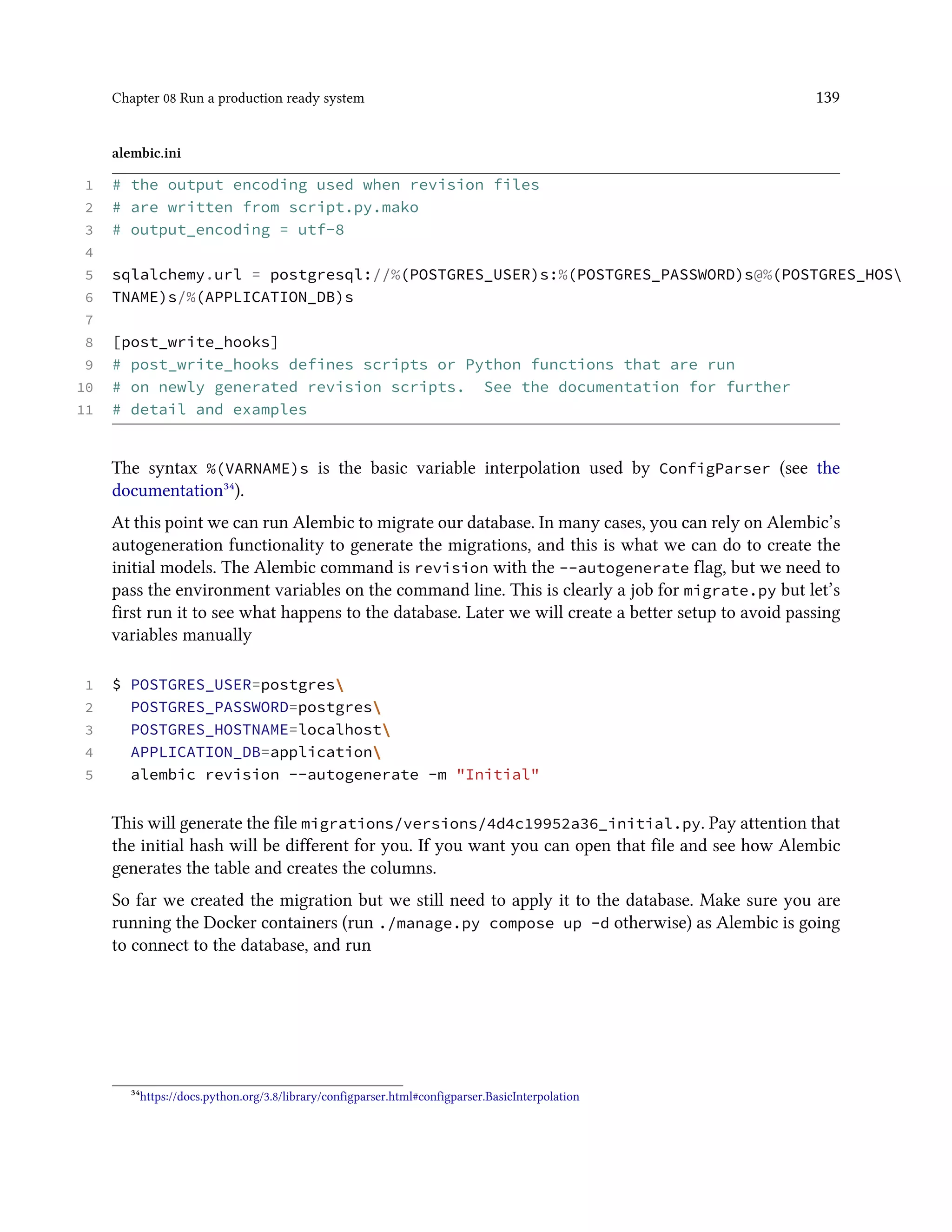 Chapter 08 Run a production ready system 139
alembic.ini
1 # the output encoding used when revision files
2 # are written from script.py.mako
3 # output_encoding = utf-8
4
5 sqlalchemy.url = postgresql://%(POSTGRES_USER)s:%(POSTGRES_PASSWORD)s@%(POSTGRES_HOS
6 TNAME)s/%(APPLICATION_DB)s
7
8 [post_write_hooks]
9 # post_write_hooks defines scripts or Python functions that are run
10 # on newly generated revision scripts. See the documentation for further
11 # detail and examples
The syntax %(VARNAME)s is the basic variable interpolation used by ConfigParser (see the
documentation³⁴).
At this point we can run Alembic to migrate our database. In many cases, you can rely on Alembic’s
autogeneration functionality to generate the migrations, and this is what we can do to create the
initial models. The Alembic command is revision with the --autogenerate flag, but we need to
pass the environment variables on the command line. This is clearly a job for migrate.py but let’s
first run it to see what happens to the database. Later we will create a better setup to avoid passing
variables manually
1 $ POSTGRES_USER=postgres
2 POSTGRES_PASSWORD=postgres
3 POSTGRES_HOSTNAME=localhost
4 APPLICATION_DB=application
5 alembic revision --autogenerate -m "Initial"
This will generate the file migrations/versions/4d4c19952a36_initial.py. Pay attention that
the initial hash will be different for you. If you want you can open that file and see how Alembic
generates the table and creates the columns.
So far we created the migration but we still need to apply it to the database. Make sure you are
running the Docker containers (run ./manage.py compose up -d otherwise) as Alembic is going
to connect to the database, and run
³⁴https://docs.python.org/3.8/library/configparser.html#configparser.BasicInterpolation
 