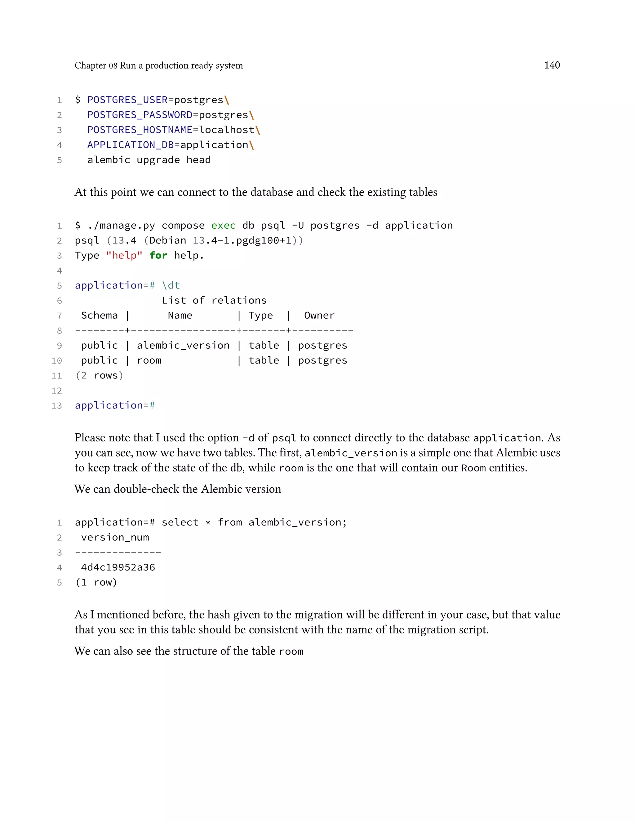 Chapter 08 Run a production ready system 140
1 $ POSTGRES_USER=postgres
2 POSTGRES_PASSWORD=postgres
3 POSTGRES_HOSTNAME=localhost
4 APPLICATION_DB=application
5 alembic upgrade head
At this point we can connect to the database and check the existing tables
1 $ ./manage.py compose exec db psql -U postgres -d application
2 psql (13.4 (Debian 13.4-1.pgdg100+1))
3 Type "help" for help.
4
5 application=# dt
6 List of relations
7 Schema | Name | Type | Owner
8 --------+-----------------+-------+----------
9 public | alembic_version | table | postgres
10 public | room | table | postgres
11 (2 rows)
12
13 application=#
Please note that I used the option -d of psql to connect directly to the database application. As
you can see, now we have two tables. The first, alembic_version is a simple one that Alembic uses
to keep track of the state of the db, while room is the one that will contain our Room entities.
We can double-check the Alembic version
1 application=# select * from alembic_version;
2 version_num
3 --------------
4 4d4c19952a36
5 (1 row)
As I mentioned before, the hash given to the migration will be different in your case, but that value
that you see in this table should be consistent with the name of the migration script.
We can also see the structure of the table room
 