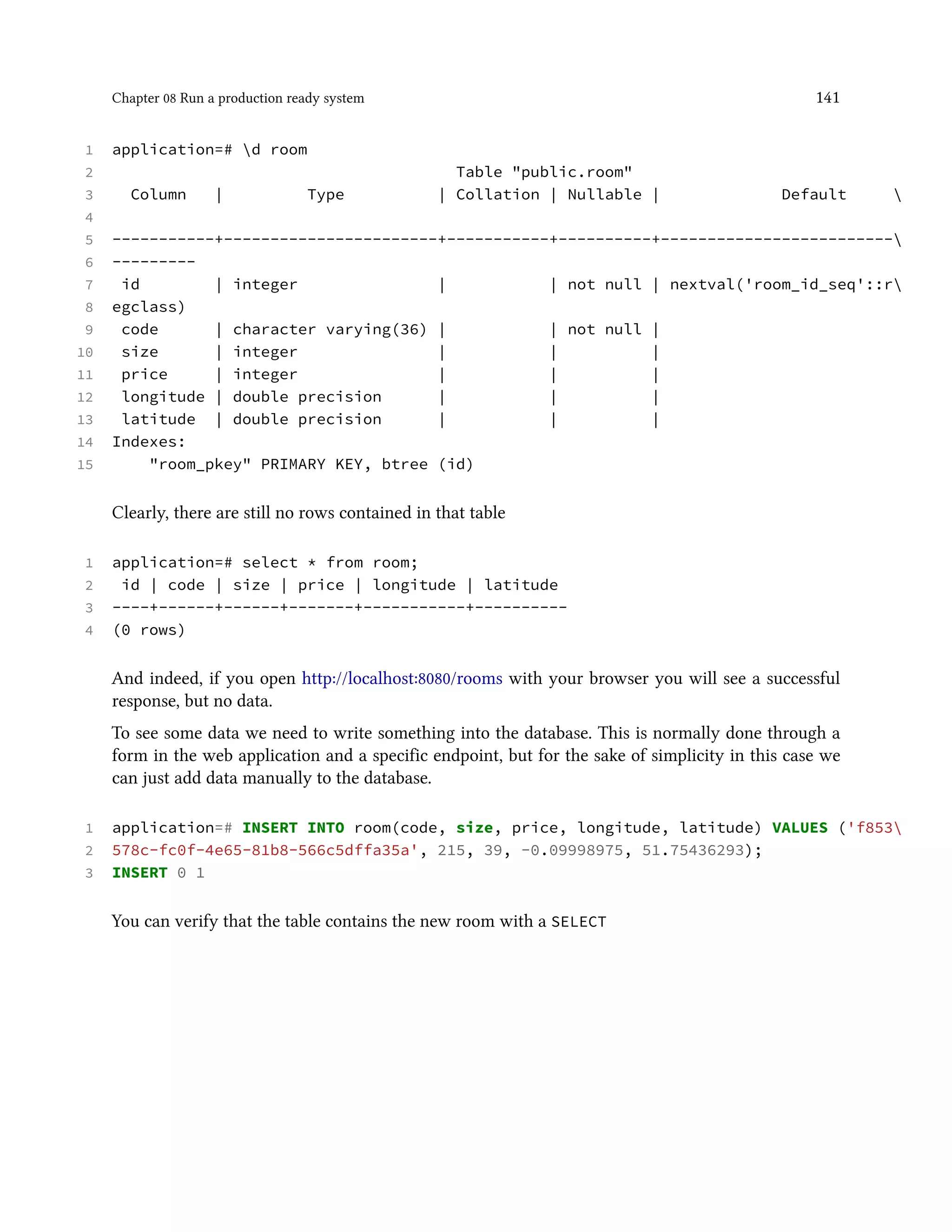 Chapter 08 Run a production ready system 141
1 application=# d room
2 Table "public.room"
3 Column | Type | Collation | Nullable | Default 
4
5 -----------+-----------------------+-----------+----------+-------------------------
6 ---------
7 id | integer | | not null | nextval('room_id_seq'::r
8 egclass)
9 code | character varying(36) | | not null |
10 size | integer | | |
11 price | integer | | |
12 longitude | double precision | | |
13 latitude | double precision | | |
14 Indexes:
15 "room_pkey" PRIMARY KEY, btree (id)
Clearly, there are still no rows contained in that table
1 application=# select * from room;
2 id | code | size | price | longitude | latitude
3 ----+------+------+-------+-----------+----------
4 (0 rows)
And indeed, if you open http://localhost:8080/rooms with your browser you will see a successful
response, but no data.
To see some data we need to write something into the database. This is normally done through a
form in the web application and a specific endpoint, but for the sake of simplicity in this case we
can just add data manually to the database.
1 application=# INSERT INTO room(code, size, price, longitude, latitude) VALUES ('f853
2 578c-fc0f-4e65-81b8-566c5dffa35a', 215, 39, -0.09998975, 51.75436293);
3 INSERT 0 1
You can verify that the table contains the new room with a SELECT
 