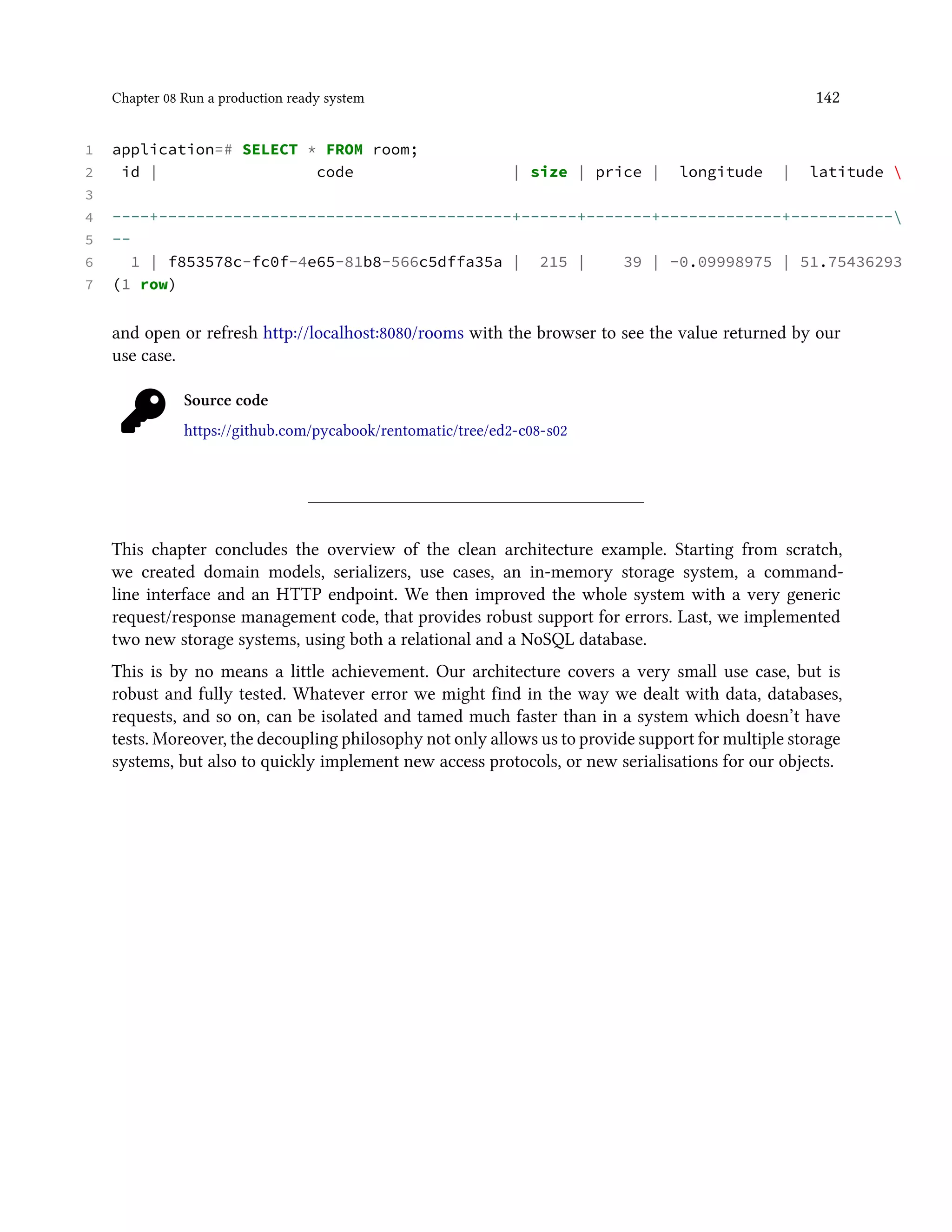 Chapter 08 Run a production ready system 142
1 application=# SELECT * FROM room;
2 id | code | size | price | longitude | latitude 
3
4 ----+--------------------------------------+------+-------+-------------+-----------
5 --
6 1 | f853578c-fc0f-4e65-81b8-566c5dffa35a | 215 | 39 | -0.09998975 | 51.75436293
7 (1 row)
and open or refresh http://localhost:8080/rooms with the browser to see the value returned by our
use case.
Source code
https://github.com/pycabook/rentomatic/tree/ed2-c08-s02
This chapter concludes the overview of the clean architecture example. Starting from scratch,
we created domain models, serializers, use cases, an in-memory storage system, a command-
line interface and an HTTP endpoint. We then improved the whole system with a very generic
request/response management code, that provides robust support for errors. Last, we implemented
two new storage systems, using both a relational and a NoSQL database.
This is by no means a little achievement. Our architecture covers a very small use case, but is
robust and fully tested. Whatever error we might find in the way we dealt with data, databases,
requests, and so on, can be isolated and tamed much faster than in a system which doesn’t have
tests. Moreover, the decoupling philosophy not only allows us to provide support for multiple storage
systems, but also to quickly implement new access protocols, or new serialisations for our objects.
 