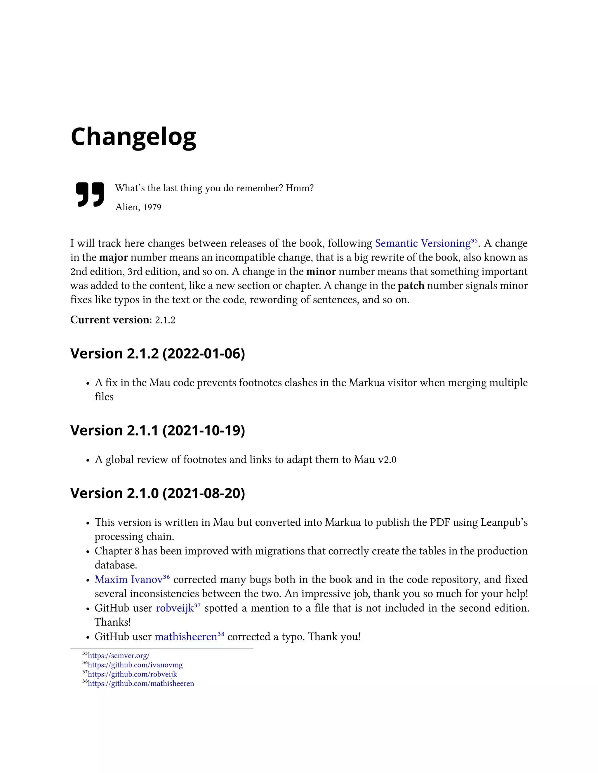 Changelog
What’s the last thing you do remember? Hmm?
Alien, 1979
I will track here changes between releases of the book, following Semantic Versioning³⁵. A change
in the major number means an incompatible change, that is a big rewrite of the book, also known as
2nd edition, 3rd edition, and so on. A change in the minor number means that something important
was added to the content, like a new section or chapter. A change in the patch number signals minor
fixes like typos in the text or the code, rewording of sentences, and so on.
Current version: 2.1.2
Version 2.1.2 (2022-01-06)
• A fix in the Mau code prevents footnotes clashes in the Markua visitor when merging multiple
files
Version 2.1.1 (2021-10-19)
• A global review of footnotes and links to adapt them to Mau v2.0
Version 2.1.0 (2021-08-20)
• This version is written in Mau but converted into Markua to publish the PDF using Leanpub’s
processing chain.
• Chapter 8 has been improved with migrations that correctly create the tables in the production
database.
• Maxim Ivanov³⁶ corrected many bugs both in the book and in the code repository, and fixed
several inconsistencies between the two. An impressive job, thank you so much for your help!
• GitHub user robveijk³⁷ spotted a mention to a file that is not included in the second edition.
Thanks!
• GitHub user mathisheeren³⁸ corrected a typo. Thank you!
³⁵https://semver.org/
³⁶https://github.com/ivanovmg
³⁷https://github.com/robveijk
³⁸https://github.com/mathisheeren
 