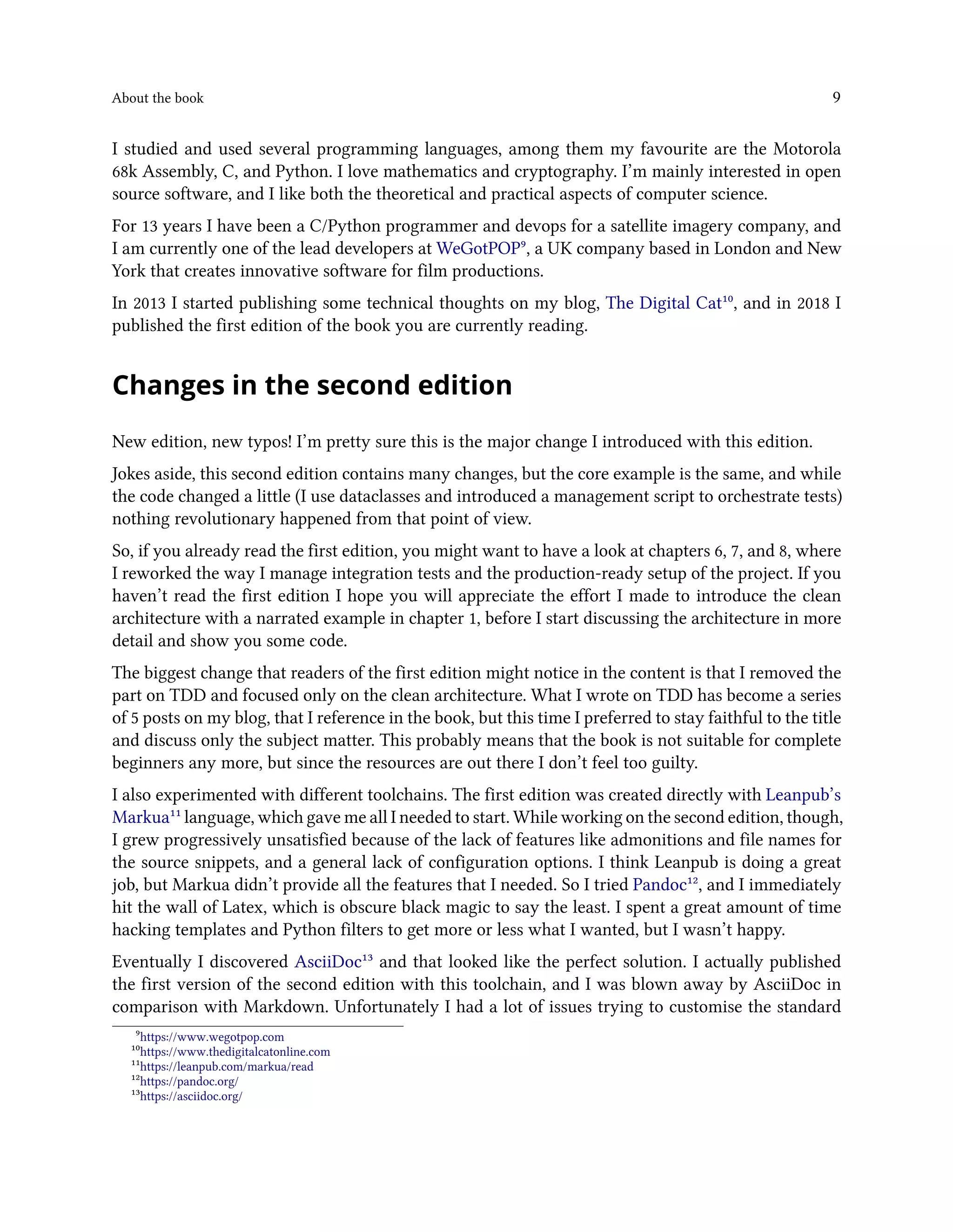About the book 9
I studied and used several programming languages, among them my favourite are the Motorola
68k Assembly, C, and Python. I love mathematics and cryptography. I’m mainly interested in open
source software, and I like both the theoretical and practical aspects of computer science.
For 13 years I have been a C/Python programmer and devops for a satellite imagery company, and
I am currently one of the lead developers at WeGotPOP⁹, a UK company based in London and New
York that creates innovative software for film productions.
In 2013 I started publishing some technical thoughts on my blog, The Digital Cat¹⁰, and in 2018 I
published the first edition of the book you are currently reading.
Changes in the second edition
New edition, new typos! I’m pretty sure this is the major change I introduced with this edition.
Jokes aside, this second edition contains many changes, but the core example is the same, and while
the code changed a little (I use dataclasses and introduced a management script to orchestrate tests)
nothing revolutionary happened from that point of view.
So, if you already read the first edition, you might want to have a look at chapters 6, 7, and 8, where
I reworked the way I manage integration tests and the production-ready setup of the project. If you
haven’t read the first edition I hope you will appreciate the effort I made to introduce the clean
architecture with a narrated example in chapter 1, before I start discussing the architecture in more
detail and show you some code.
The biggest change that readers of the first edition might notice in the content is that I removed the
part on TDD and focused only on the clean architecture. What I wrote on TDD has become a series
of 5 posts on my blog, that I reference in the book, but this time I preferred to stay faithful to the title
and discuss only the subject matter. This probably means that the book is not suitable for complete
beginners any more, but since the resources are out there I don’t feel too guilty.
I also experimented with different toolchains. The first edition was created directly with Leanpub’s
Markua¹¹ language, which gave me all I needed to start. While working on the second edition, though,
I grew progressively unsatisfied because of the lack of features like admonitions and file names for
the source snippets, and a general lack of configuration options. I think Leanpub is doing a great
job, but Markua didn’t provide all the features that I needed. So I tried Pandoc¹², and I immediately
hit the wall of Latex, which is obscure black magic to say the least. I spent a great amount of time
hacking templates and Python filters to get more or less what I wanted, but I wasn’t happy.
Eventually I discovered AsciiDoc¹³ and that looked like the perfect solution. I actually published
the first version of the second edition with this toolchain, and I was blown away by AsciiDoc in
comparison with Markdown. Unfortunately I had a lot of issues trying to customise the standard
⁹https://www.wegotpop.com
¹⁰https://www.thedigitalcatonline.com
¹¹https://leanpub.com/markua/read
¹²https://pandoc.org/
¹³https://asciidoc.org/
 