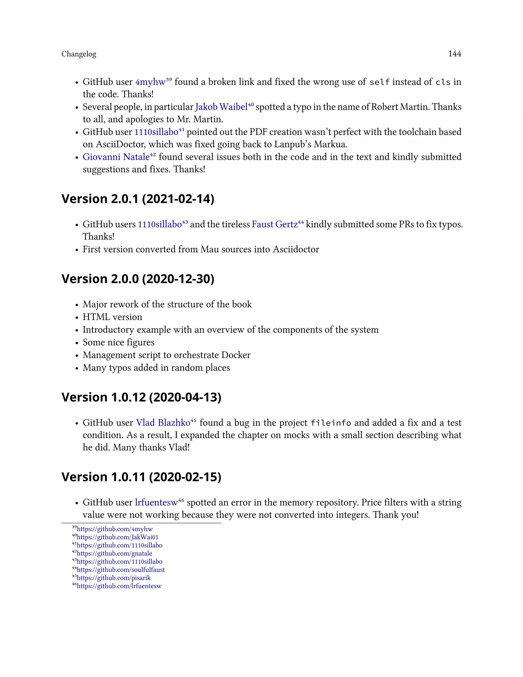Changelog 144
• GitHub user 4myhw³⁹ found a broken link and fixed the wrong use of self instead of cls in
the code. Thanks!
• Several people, in particular Jakob Waibel⁴⁰ spotted a typo in the name of Robert Martin. Thanks
to all, and apologies to Mr. Martin.
• GitHub user 1110sillabo⁴¹ pointed out the PDF creation wasn’t perfect with the toolchain based
on AsciiDoctor, which was fixed going back to Lanpub’s Markua.
• Giovanni Natale⁴² found several issues both in the code and in the text and kindly submitted
suggestions and fixes. Thanks!
Version 2.0.1 (2021-02-14)
• GitHub users 1110sillabo⁴³ and the tireless Faust Gertz⁴⁴ kindly submitted some PRs to fix typos.
Thanks!
• First version converted from Mau sources into Asciidoctor
Version 2.0.0 (2020-12-30)
• Major rework of the structure of the book
• HTML version
• Introductory example with an overview of the components of the system
• Some nice figures
• Management script to orchestrate Docker
• Many typos added in random places
Version 1.0.12 (2020-04-13)
• GitHub user Vlad Blazhko⁴⁵ found a bug in the project fileinfo and added a fix and a test
condition. As a result, I expanded the chapter on mocks with a small section describing what
he did. Many thanks Vlad!
Version 1.0.11 (2020-02-15)
• GitHub user lrfuentesw⁴⁶ spotted an error in the memory repository. Price filters with a string
value were not working because they were not converted into integers. Thank you!
³⁹https://github.com/4myhw
⁴⁰https://github.com/JakWai01
⁴¹https://github.com/1110sillabo
⁴²https://github.com/gnatale
⁴³https://github.com/1110sillabo
⁴⁴https://github.com/soulfulfaust
⁴⁵https://github.com/pisarik
⁴⁶https://github.com/lrfuentesw
 