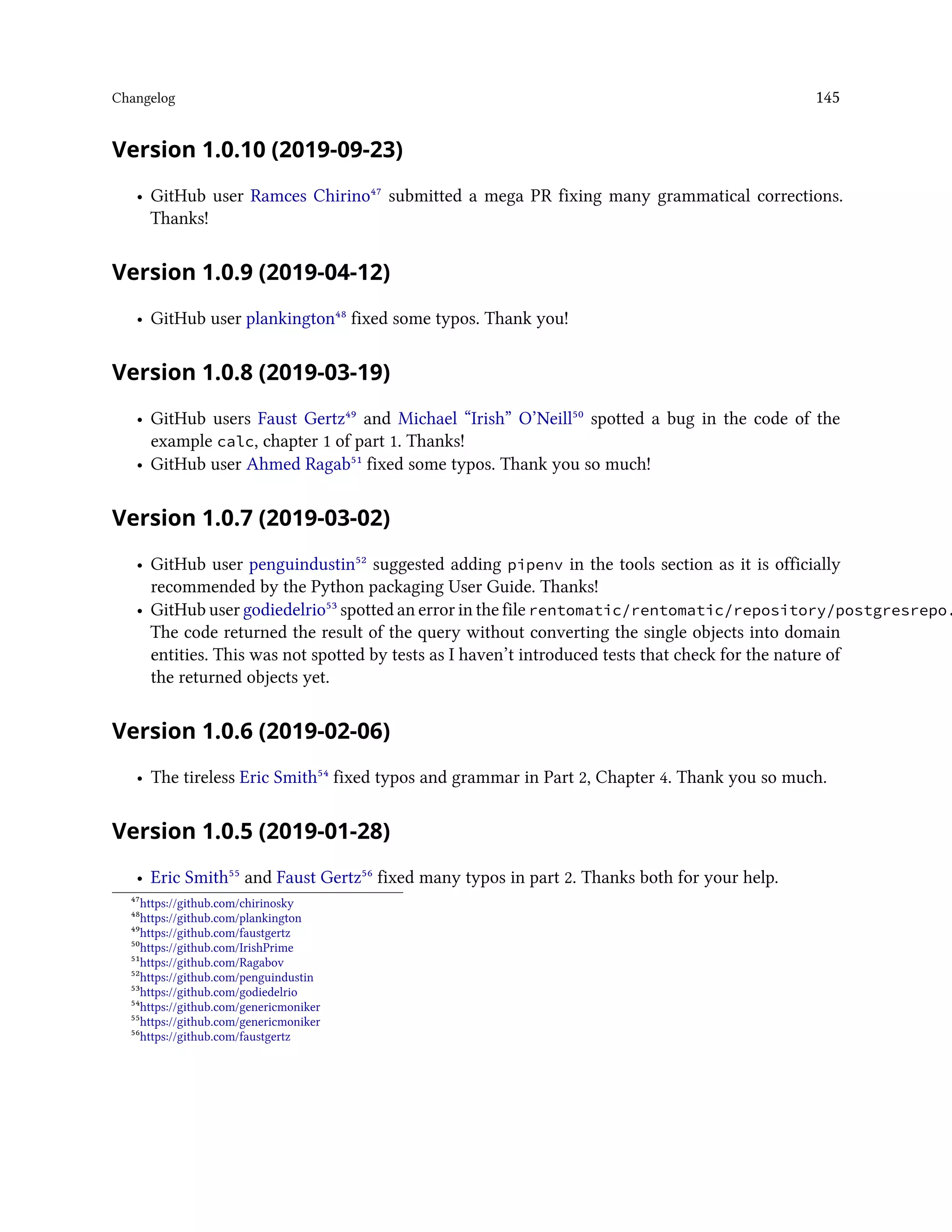 Changelog 145
Version 1.0.10 (2019-09-23)
• GitHub user Ramces Chirino⁴⁷ submitted a mega PR fixing many grammatical corrections.
Thanks!
Version 1.0.9 (2019-04-12)
• GitHub user plankington⁴⁸ fixed some typos. Thank you!
Version 1.0.8 (2019-03-19)
• GitHub users Faust Gertz⁴⁹ and Michael “Irish” O’Neill⁵⁰ spotted a bug in the code of the
example calc, chapter 1 of part 1. Thanks!
• GitHub user Ahmed Ragab⁵¹ fixed some typos. Thank you so much!
Version 1.0.7 (2019-03-02)
• GitHub user penguindustin⁵² suggested adding pipenv in the tools section as it is officially
recommended by the Python packaging User Guide. Thanks!
• GitHub user godiedelrio⁵³ spotted an error in the file rentomatic/rentomatic/repository/postgresrepo.
The code returned the result of the query without converting the single objects into domain
entities. This was not spotted by tests as I haven’t introduced tests that check for the nature of
the returned objects yet.
Version 1.0.6 (2019-02-06)
• The tireless Eric Smith⁵⁴ fixed typos and grammar in Part 2, Chapter 4. Thank you so much.
Version 1.0.5 (2019-01-28)
• Eric Smith⁵⁵ and Faust Gertz⁵⁶ fixed many typos in part 2. Thanks both for your help.
⁴⁷https://github.com/chirinosky
⁴⁸https://github.com/plankington
⁴⁹https://github.com/faustgertz
⁵⁰https://github.com/IrishPrime
⁵¹https://github.com/Ragabov
⁵²https://github.com/penguindustin
⁵³https://github.com/godiedelrio
⁵⁴https://github.com/genericmoniker
⁵⁵https://github.com/genericmoniker
⁵⁶https://github.com/faustgertz
 