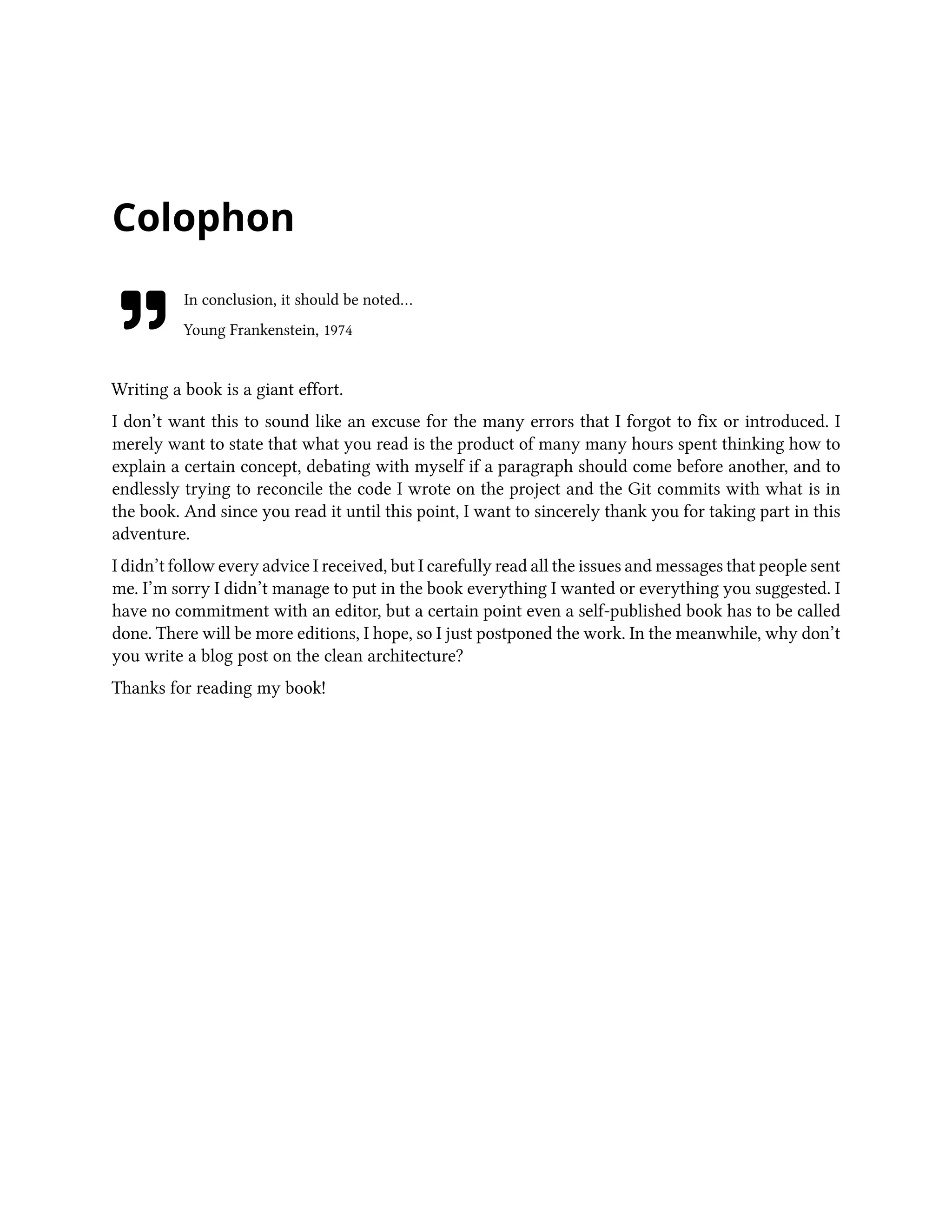 Colophon
In conclusion, it should be noted…
Young Frankenstein, 1974
Writing a book is a giant effort.
I don’t want this to sound like an excuse for the many errors that I forgot to fix or introduced. I
merely want to state that what you read is the product of many many hours spent thinking how to
explain a certain concept, debating with myself if a paragraph should come before another, and to
endlessly trying to reconcile the code I wrote on the project and the Git commits with what is in
the book. And since you read it until this point, I want to sincerely thank you for taking part in this
adventure.
I didn’t follow every advice I received, but I carefully read all the issues and messages that people sent
me. I’m sorry I didn’t manage to put in the book everything I wanted or everything you suggested. I
have no commitment with an editor, but a certain point even a self-published book has to be called
done. There will be more editions, I hope, so I just postponed the work. In the meanwhile, why don’t
you write a blog post on the clean architecture?
Thanks for reading my book!
 