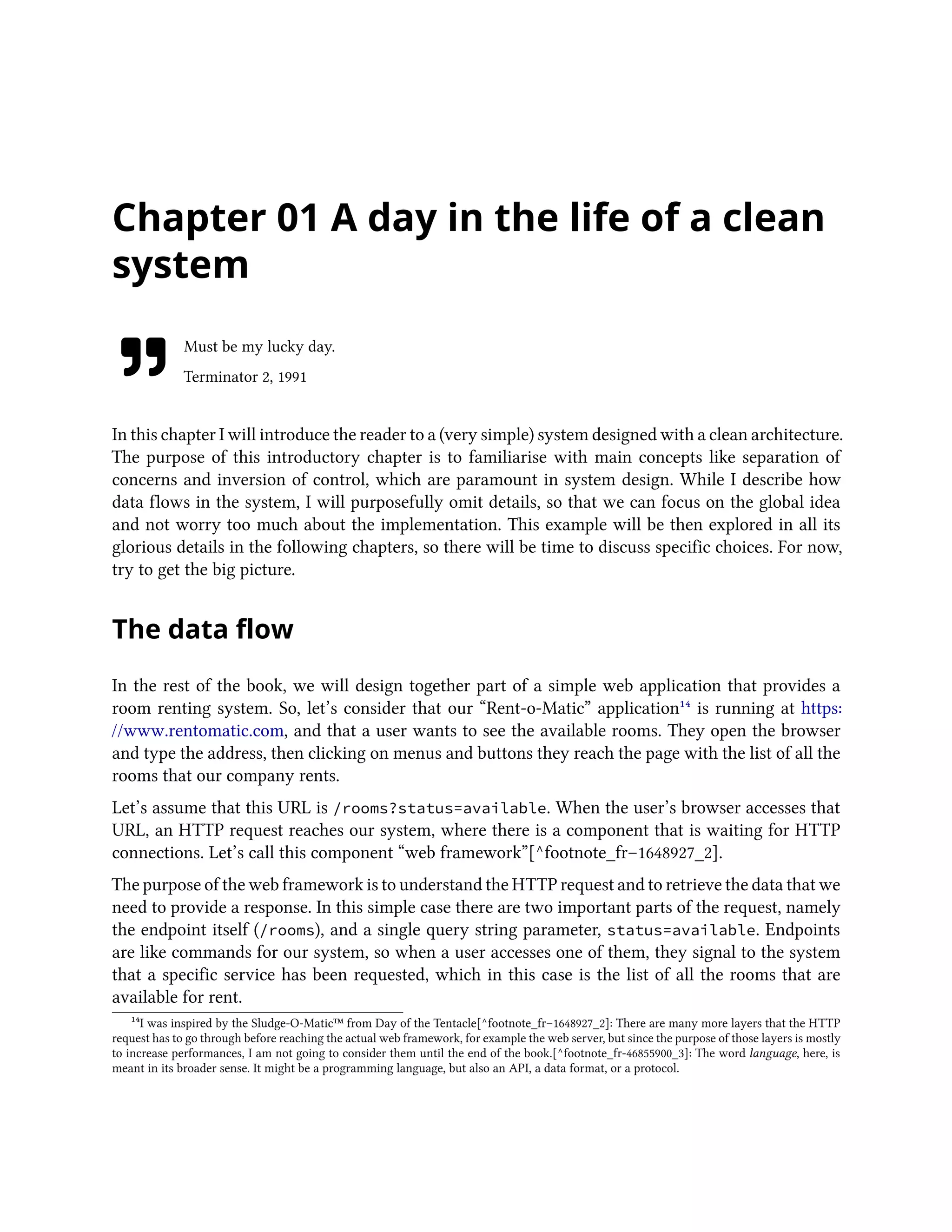Chapter 01 A day in the life of a clean
system
Must be my lucky day.
Terminator 2, 1991
In this chapter I will introduce the reader to a (very simple) system designed with a clean architecture.
The purpose of this introductory chapter is to familiarise with main concepts like separation of
concerns and inversion of control, which are paramount in system design. While I describe how
data flows in the system, I will purposefully omit details, so that we can focus on the global idea
and not worry too much about the implementation. This example will be then explored in all its
glorious details in the following chapters, so there will be time to discuss specific choices. For now,
try to get the big picture.
The data flow
In the rest of the book, we will design together part of a simple web application that provides a
room renting system. So, let’s consider that our “Rent-o-Matic” application¹⁴ is running at https:
//www.rentomatic.com, and that a user wants to see the available rooms. They open the browser
and type the address, then clicking on menus and buttons they reach the page with the list of all the
rooms that our company rents.
Let’s assume that this URL is /rooms?status=available. When the user’s browser accesses that
URL, an HTTP request reaches our system, where there is a component that is waiting for HTTP
connections. Let’s call this component “web framework”[^footnote_fr–1648927_2].
The purpose of the web framework is to understand the HTTP request and to retrieve the data that we
need to provide a response. In this simple case there are two important parts of the request, namely
the endpoint itself (/rooms), and a single query string parameter, status=available. Endpoints
are like commands for our system, so when a user accesses one of them, they signal to the system
that a specific service has been requested, which in this case is the list of all the rooms that are
available for rent.
¹⁴I was inspired by the Sludge-O-Matic™ from Day of the Tentacle[^footnote_fr–1648927_2]: There are many more layers that the HTTP
request has to go through before reaching the actual web framework, for example the web server, but since the purpose of those layers is mostly
to increase performances, I am not going to consider them until the end of the book.[^footnote_fr-46855900_3]: The word language, here, is
meant in its broader sense. It might be a programming language, but also an API, a data format, or a protocol.
 