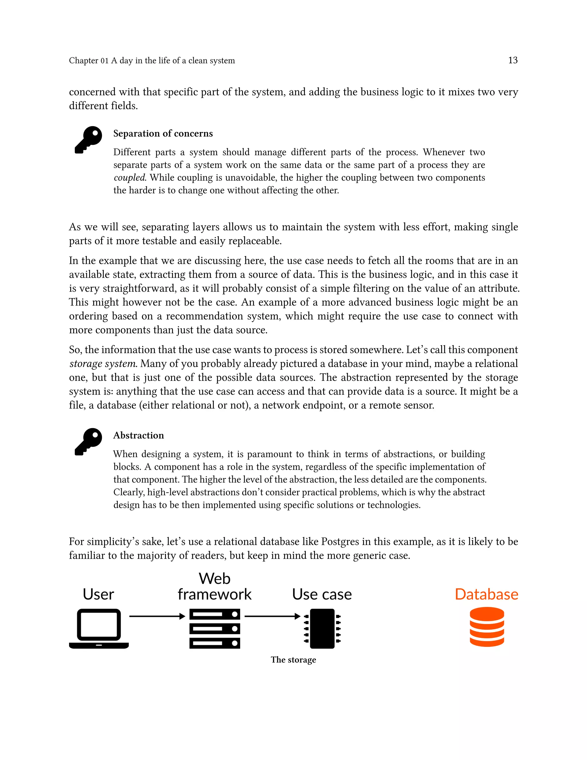 Chapter 01 A day in the life of a clean system 13
concerned with that specific part of the system, and adding the business logic to it mixes two very
different fields.
Separation of concerns
Different parts a system should manage different parts of the process. Whenever two
separate parts of a system work on the same data or the same part of a process they are
coupled. While coupling is unavoidable, the higher the coupling between two components
the harder is to change one without affecting the other.
As we will see, separating layers allows us to maintain the system with less effort, making single
parts of it more testable and easily replaceable.
In the example that we are discussing here, the use case needs to fetch all the rooms that are in an
available state, extracting them from a source of data. This is the business logic, and in this case it
is very straightforward, as it will probably consist of a simple filtering on the value of an attribute.
This might however not be the case. An example of a more advanced business logic might be an
ordering based on a recommendation system, which might require the use case to connect with
more components than just the data source.
So, the information that the use case wants to process is stored somewhere. Let’s call this component
storage system. Many of you probably already pictured a database in your mind, maybe a relational
one, but that is just one of the possible data sources. The abstraction represented by the storage
system is: anything that the use case can access and that can provide data is a source. It might be a
file, a database (either relational or not), a network endpoint, or a remote sensor.
Abstraction
When designing a system, it is paramount to think in terms of abstractions, or building
blocks. A component has a role in the system, regardless of the specific implementation of
that component. The higher the level of the abstraction, the less detailed are the components.
Clearly, high-level abstractions don’t consider practical problems, which is why the abstract
design has to be then implemented using specific solutions or technologies.
For simplicity’s sake, let’s use a relational database like Postgres in this example, as it is likely to be
familiar to the majority of readers, but keep in mind the more generic case.
The storage
 