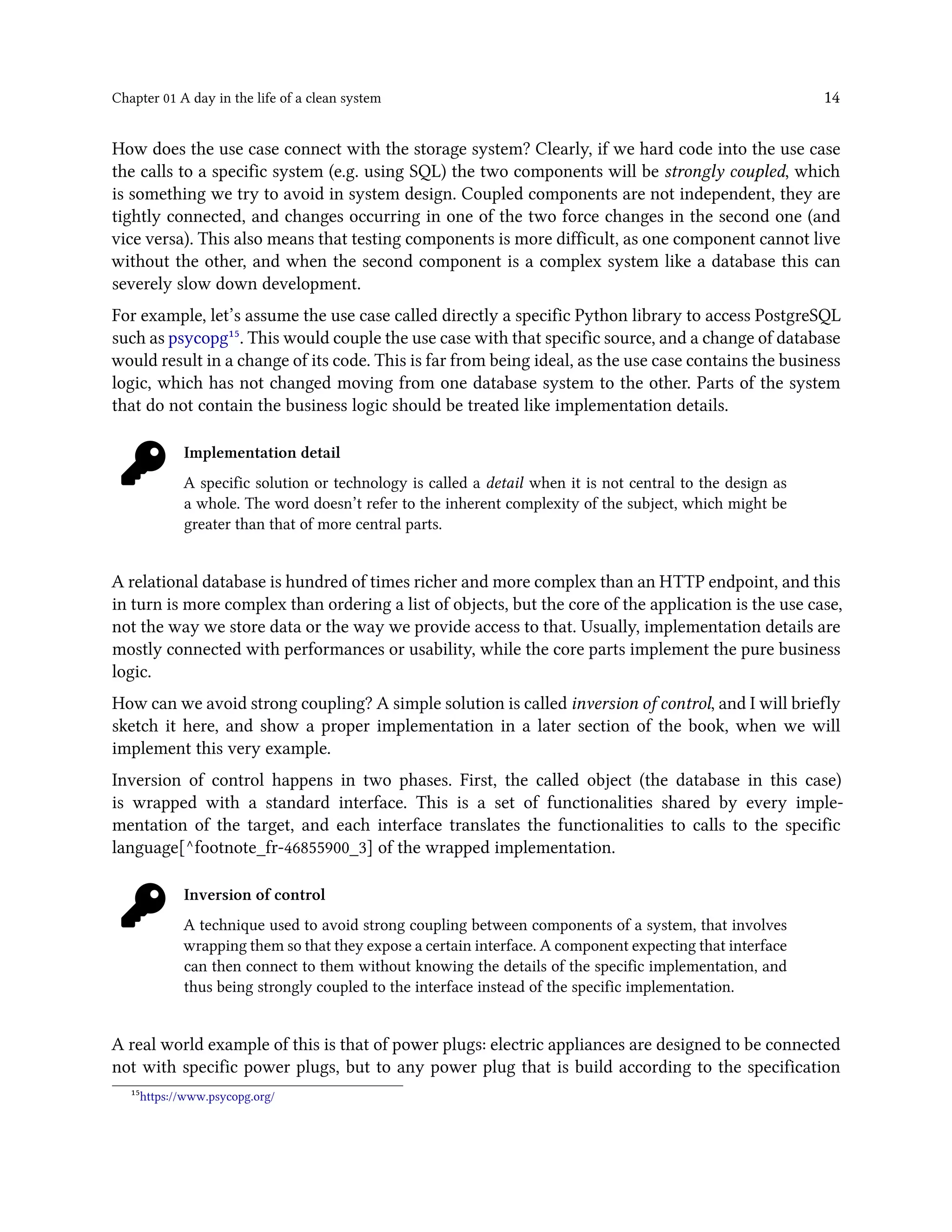 Chapter 01 A day in the life of a clean system 14
How does the use case connect with the storage system? Clearly, if we hard code into the use case
the calls to a specific system (e.g. using SQL) the two components will be strongly coupled, which
is something we try to avoid in system design. Coupled components are not independent, they are
tightly connected, and changes occurring in one of the two force changes in the second one (and
vice versa). This also means that testing components is more difficult, as one component cannot live
without the other, and when the second component is a complex system like a database this can
severely slow down development.
For example, let’s assume the use case called directly a specific Python library to access PostgreSQL
such as psycopg¹⁵. This would couple the use case with that specific source, and a change of database
would result in a change of its code. This is far from being ideal, as the use case contains the business
logic, which has not changed moving from one database system to the other. Parts of the system
that do not contain the business logic should be treated like implementation details.
Implementation detail
A specific solution or technology is called a detail when it is not central to the design as
a whole. The word doesn’t refer to the inherent complexity of the subject, which might be
greater than that of more central parts.
A relational database is hundred of times richer and more complex than an HTTP endpoint, and this
in turn is more complex than ordering a list of objects, but the core of the application is the use case,
not the way we store data or the way we provide access to that. Usually, implementation details are
mostly connected with performances or usability, while the core parts implement the pure business
logic.
How can we avoid strong coupling? A simple solution is called inversion of control, and I will briefly
sketch it here, and show a proper implementation in a later section of the book, when we will
implement this very example.
Inversion of control happens in two phases. First, the called object (the database in this case)
is wrapped with a standard interface. This is a set of functionalities shared by every imple-
mentation of the target, and each interface translates the functionalities to calls to the specific
language[^footnote_fr-46855900_3] of the wrapped implementation.
Inversion of control
A technique used to avoid strong coupling between components of a system, that involves
wrapping them so that they expose a certain interface. A component expecting that interface
can then connect to them without knowing the details of the specific implementation, and
thus being strongly coupled to the interface instead of the specific implementation.
A real world example of this is that of power plugs: electric appliances are designed to be connected
not with specific power plugs, but to any power plug that is build according to the specification
¹⁵https://www.psycopg.org/
 