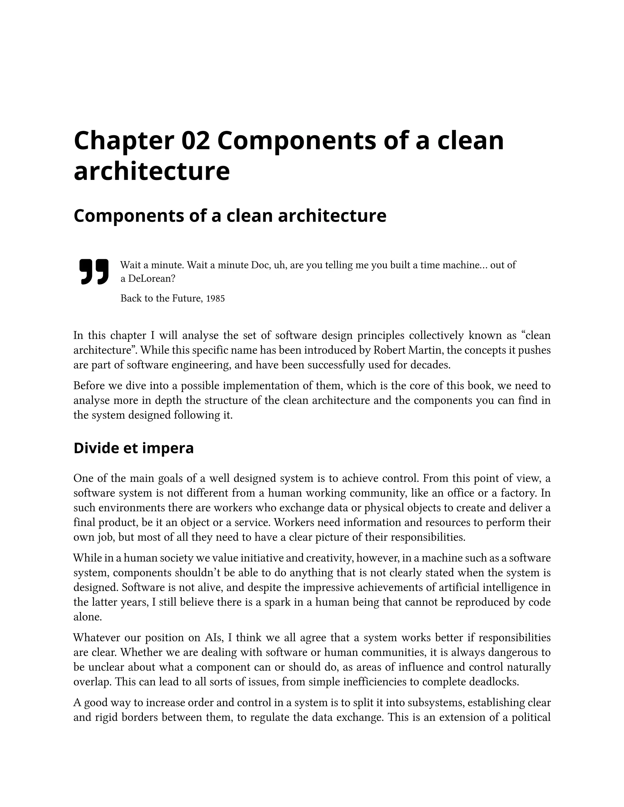 Chapter 02 Components of a clean
architecture
Components of a clean architecture
Wait a minute. Wait a minute Doc, uh, are you telling me you built a time machine… out of
a DeLorean?
Back to the Future, 1985
In this chapter I will analyse the set of software design principles collectively known as “clean
architecture”. While this specific name has been introduced by Robert Martin, the concepts it pushes
are part of software engineering, and have been successfully used for decades.
Before we dive into a possible implementation of them, which is the core of this book, we need to
analyse more in depth the structure of the clean architecture and the components you can find in
the system designed following it.
Divide et impera
One of the main goals of a well designed system is to achieve control. From this point of view, a
software system is not different from a human working community, like an office or a factory. In
such environments there are workers who exchange data or physical objects to create and deliver a
final product, be it an object or a service. Workers need information and resources to perform their
own job, but most of all they need to have a clear picture of their responsibilities.
While in a human society we value initiative and creativity, however, in a machine such as a software
system, components shouldn’t be able to do anything that is not clearly stated when the system is
designed. Software is not alive, and despite the impressive achievements of artificial intelligence in
the latter years, I still believe there is a spark in a human being that cannot be reproduced by code
alone.
Whatever our position on AIs, I think we all agree that a system works better if responsibilities
are clear. Whether we are dealing with software or human communities, it is always dangerous to
be unclear about what a component can or should do, as areas of influence and control naturally
overlap. This can lead to all sorts of issues, from simple inefficiencies to complete deadlocks.
A good way to increase order and control in a system is to split it into subsystems, establishing clear
and rigid borders between them, to regulate the data exchange. This is an extension of a political
 