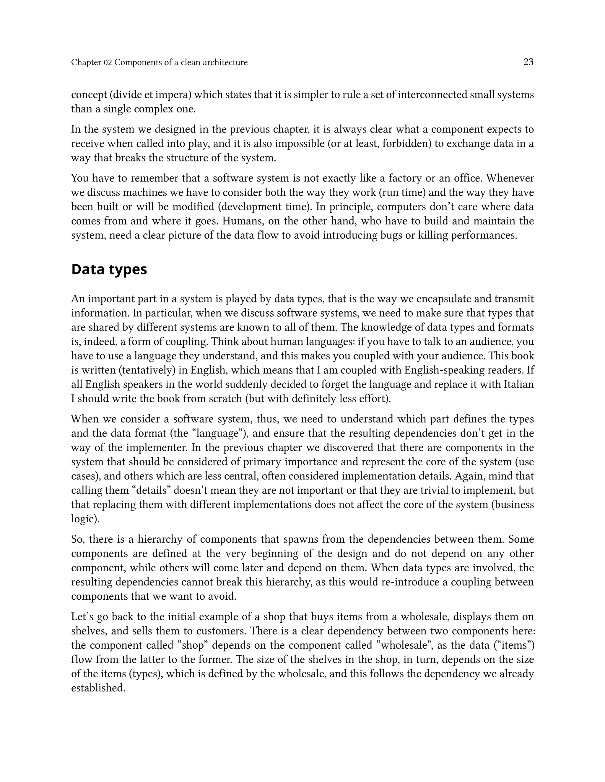 Chapter 02 Components of a clean architecture 23
concept (divide et impera) which states that it is simpler to rule a set of interconnected small systems
than a single complex one.
In the system we designed in the previous chapter, it is always clear what a component expects to
receive when called into play, and it is also impossible (or at least, forbidden) to exchange data in a
way that breaks the structure of the system.
You have to remember that a software system is not exactly like a factory or an office. Whenever
we discuss machines we have to consider both the way they work (run time) and the way they have
been built or will be modified (development time). In principle, computers don’t care where data
comes from and where it goes. Humans, on the other hand, who have to build and maintain the
system, need a clear picture of the data flow to avoid introducing bugs or killing performances.
Data types
An important part in a system is played by data types, that is the way we encapsulate and transmit
information. In particular, when we discuss software systems, we need to make sure that types that
are shared by different systems are known to all of them. The knowledge of data types and formats
is, indeed, a form of coupling. Think about human languages: if you have to talk to an audience, you
have to use a language they understand, and this makes you coupled with your audience. This book
is written (tentatively) in English, which means that I am coupled with English-speaking readers. If
all English speakers in the world suddenly decided to forget the language and replace it with Italian
I should write the book from scratch (but with definitely less effort).
When we consider a software system, thus, we need to understand which part defines the types
and the data format (the “language”), and ensure that the resulting dependencies don’t get in the
way of the implementer. In the previous chapter we discovered that there are components in the
system that should be considered of primary importance and represent the core of the system (use
cases), and others which are less central, often considered implementation details. Again, mind that
calling them “details” doesn’t mean they are not important or that they are trivial to implement, but
that replacing them with different implementations does not affect the core of the system (business
logic).
So, there is a hierarchy of components that spawns from the dependencies between them. Some
components are defined at the very beginning of the design and do not depend on any other
component, while others will come later and depend on them. When data types are involved, the
resulting dependencies cannot break this hierarchy, as this would re-introduce a coupling between
components that we want to avoid.
Let’s go back to the initial example of a shop that buys items from a wholesale, displays them on
shelves, and sells them to customers. There is a clear dependency between two components here:
the component called “shop” depends on the component called “wholesale”, as the data (“items”)
flow from the latter to the former. The size of the shelves in the shop, in turn, depends on the size
of the items (types), which is defined by the wholesale, and this follows the dependency we already
established.
 