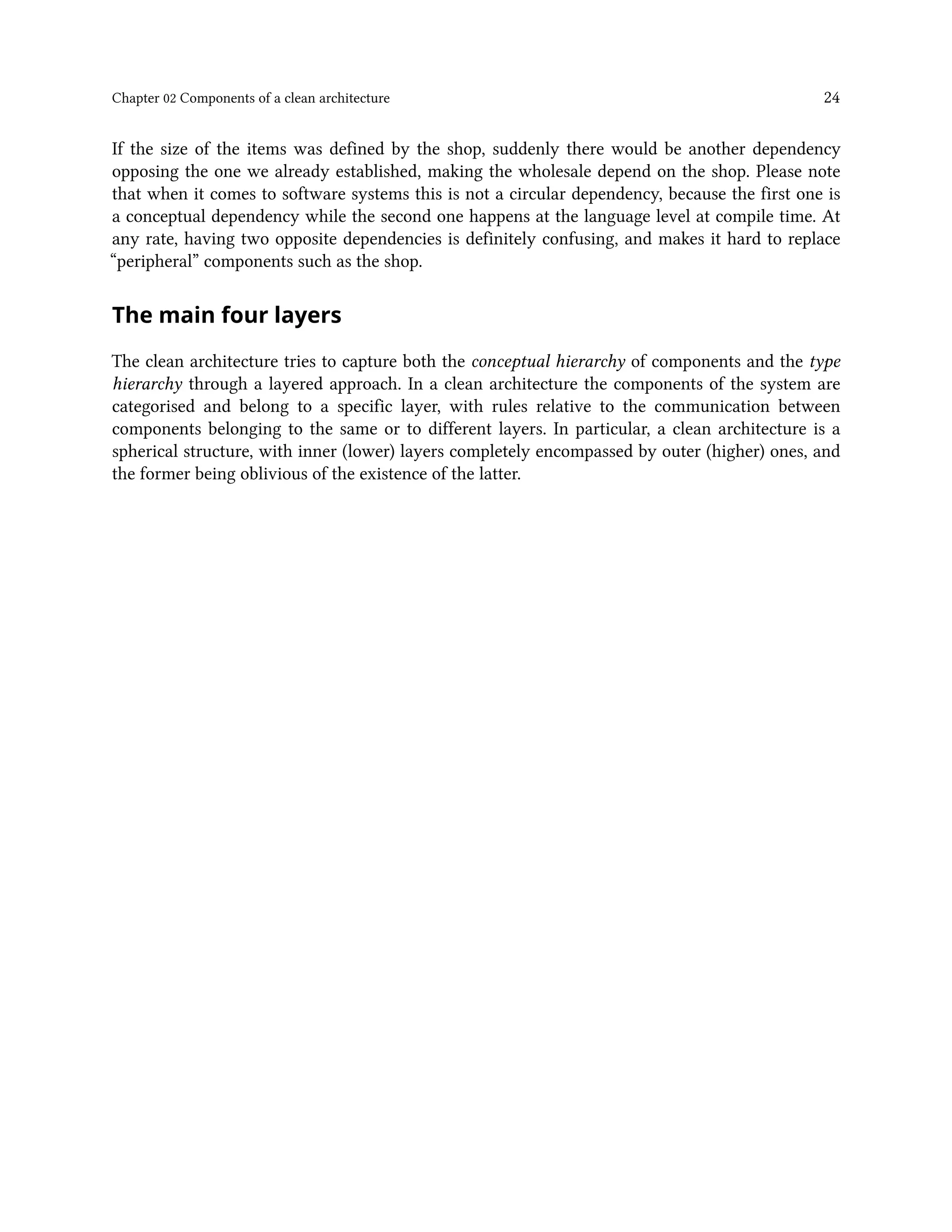 Chapter 02 Components of a clean architecture 24
If the size of the items was defined by the shop, suddenly there would be another dependency
opposing the one we already established, making the wholesale depend on the shop. Please note
that when it comes to software systems this is not a circular dependency, because the first one is
a conceptual dependency while the second one happens at the language level at compile time. At
any rate, having two opposite dependencies is definitely confusing, and makes it hard to replace
“peripheral” components such as the shop.
The main four layers
The clean architecture tries to capture both the conceptual hierarchy of components and the type
hierarchy through a layered approach. In a clean architecture the components of the system are
categorised and belong to a specific layer, with rules relative to the communication between
components belonging to the same or to different layers. In particular, a clean architecture is a
spherical structure, with inner (lower) layers completely encompassed by outer (higher) ones, and
the former being oblivious of the existence of the latter.
 