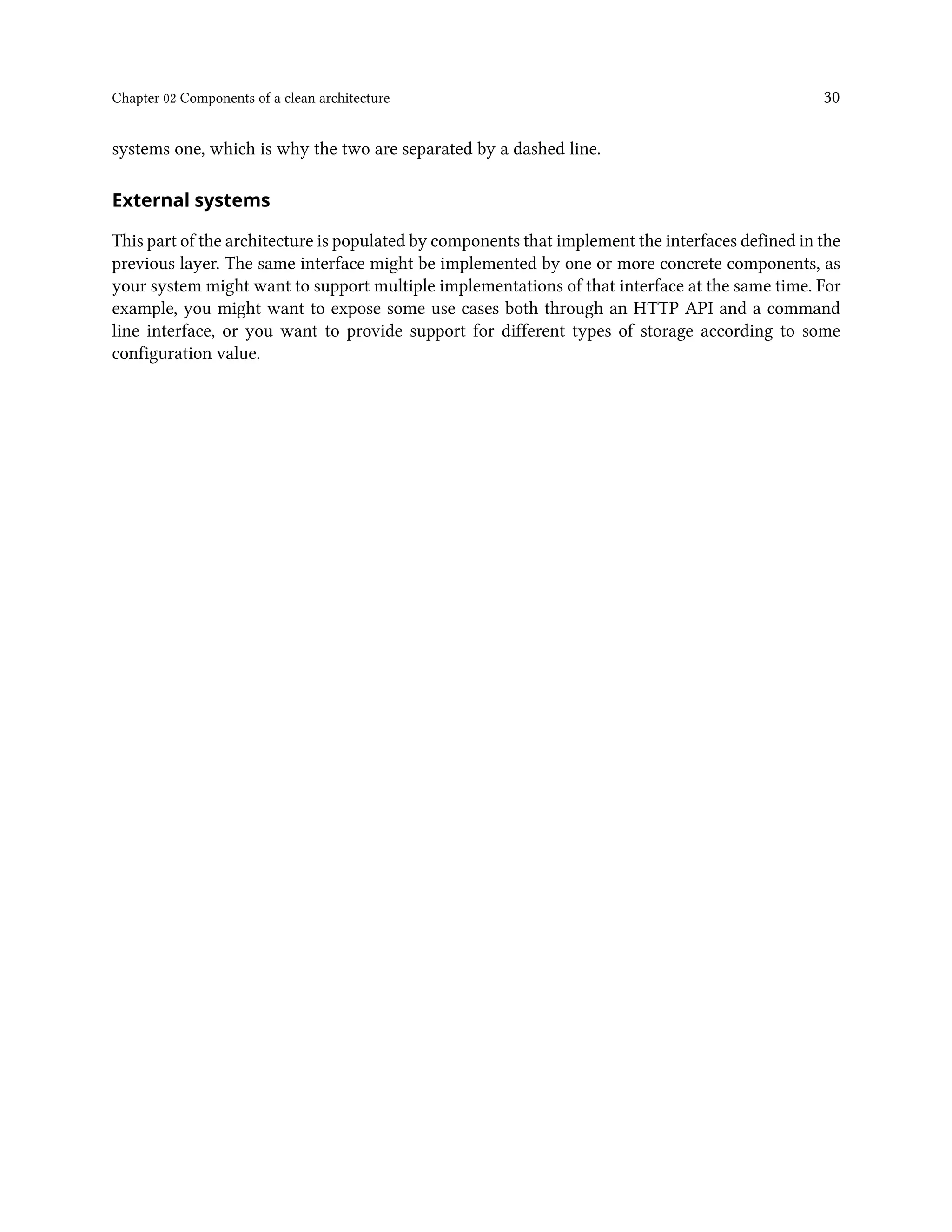 Chapter 02 Components of a clean architecture 30
systems one, which is why the two are separated by a dashed line.
External systems
This part of the architecture is populated by components that implement the interfaces defined in the
previous layer. The same interface might be implemented by one or more concrete components, as
your system might want to support multiple implementations of that interface at the same time. For
example, you might want to expose some use cases both through an HTTP API and a command
line interface, or you want to provide support for different types of storage according to some
configuration value.
 