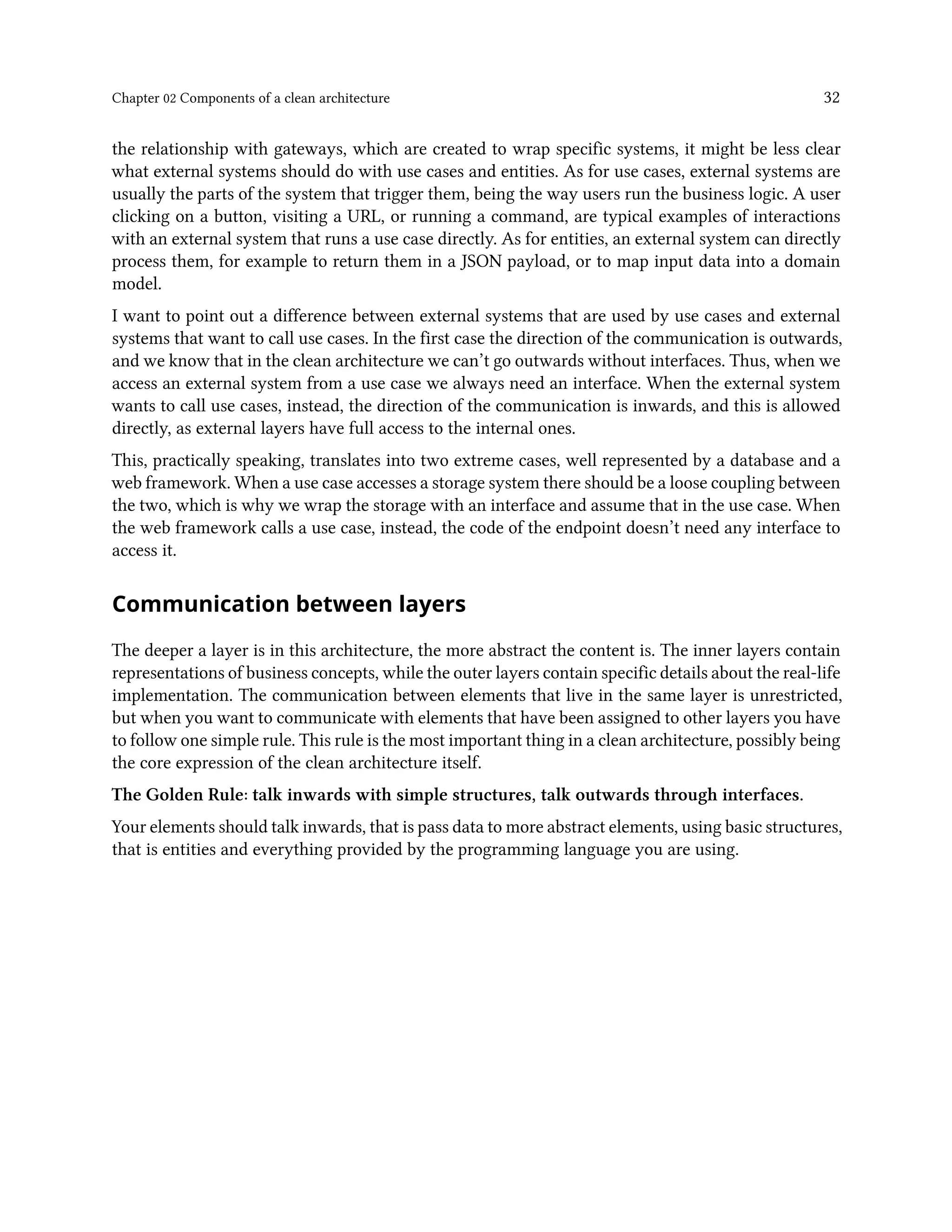 Chapter 02 Components of a clean architecture 32
the relationship with gateways, which are created to wrap specific systems, it might be less clear
what external systems should do with use cases and entities. As for use cases, external systems are
usually the parts of the system that trigger them, being the way users run the business logic. A user
clicking on a button, visiting a URL, or running a command, are typical examples of interactions
with an external system that runs a use case directly. As for entities, an external system can directly
process them, for example to return them in a JSON payload, or to map input data into a domain
model.
I want to point out a difference between external systems that are used by use cases and external
systems that want to call use cases. In the first case the direction of the communication is outwards,
and we know that in the clean architecture we can’t go outwards without interfaces. Thus, when we
access an external system from a use case we always need an interface. When the external system
wants to call use cases, instead, the direction of the communication is inwards, and this is allowed
directly, as external layers have full access to the internal ones.
This, practically speaking, translates into two extreme cases, well represented by a database and a
web framework. When a use case accesses a storage system there should be a loose coupling between
the two, which is why we wrap the storage with an interface and assume that in the use case. When
the web framework calls a use case, instead, the code of the endpoint doesn’t need any interface to
access it.
Communication between layers
The deeper a layer is in this architecture, the more abstract the content is. The inner layers contain
representations of business concepts, while the outer layers contain specific details about the real-life
implementation. The communication between elements that live in the same layer is unrestricted,
but when you want to communicate with elements that have been assigned to other layers you have
to follow one simple rule. This rule is the most important thing in a clean architecture, possibly being
the core expression of the clean architecture itself.
The Golden Rule: talk inwards with simple structures, talk outwards through interfaces.
Your elements should talk inwards, that is pass data to more abstract elements, using basic structures,
that is entities and everything provided by the programming language you are using.
 