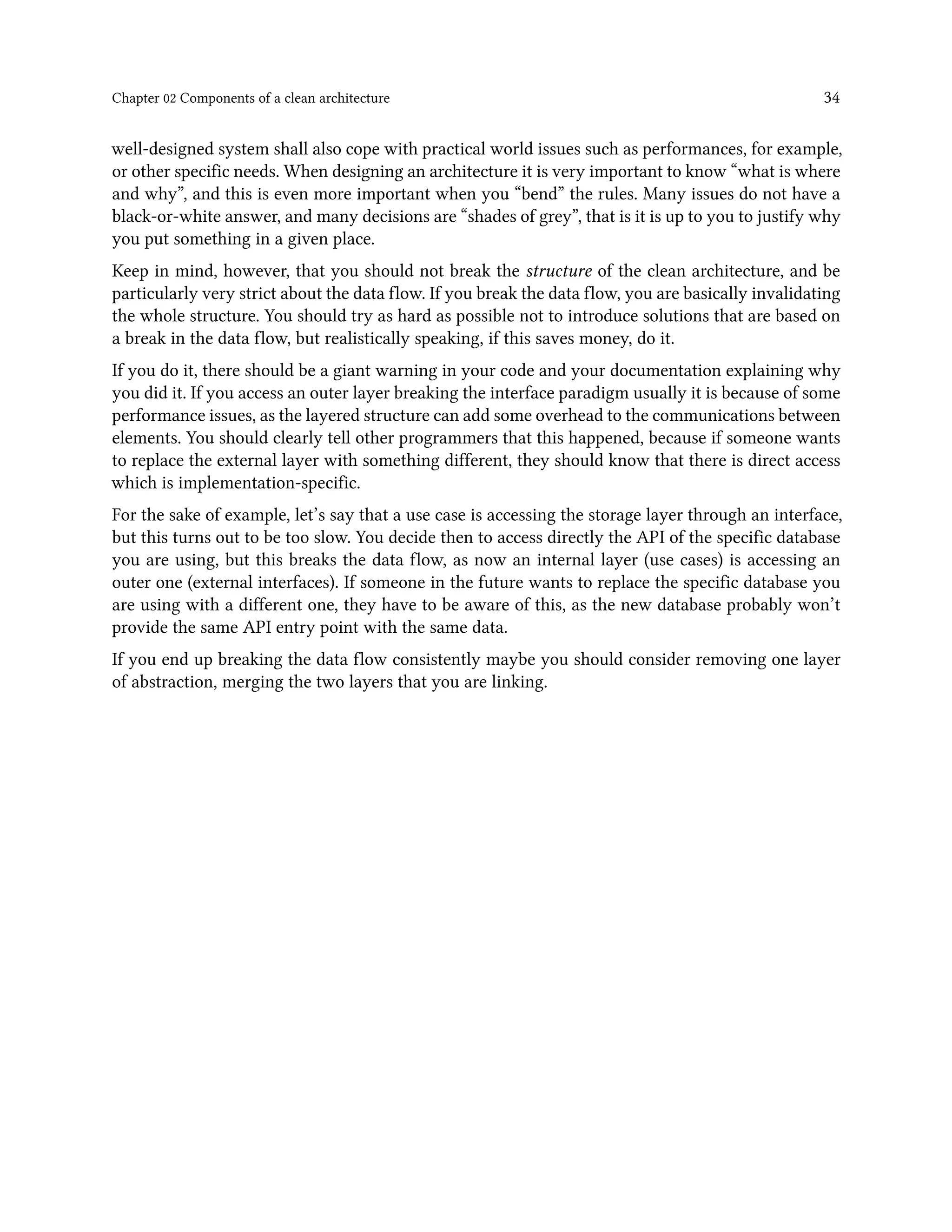 Chapter 02 Components of a clean architecture 34
well-designed system shall also cope with practical world issues such as performances, for example,
or other specific needs. When designing an architecture it is very important to know “what is where
and why”, and this is even more important when you “bend” the rules. Many issues do not have a
black-or-white answer, and many decisions are “shades of grey”, that is it is up to you to justify why
you put something in a given place.
Keep in mind, however, that you should not break the structure of the clean architecture, and be
particularly very strict about the data flow. If you break the data flow, you are basically invalidating
the whole structure. You should try as hard as possible not to introduce solutions that are based on
a break in the data flow, but realistically speaking, if this saves money, do it.
If you do it, there should be a giant warning in your code and your documentation explaining why
you did it. If you access an outer layer breaking the interface paradigm usually it is because of some
performance issues, as the layered structure can add some overhead to the communications between
elements. You should clearly tell other programmers that this happened, because if someone wants
to replace the external layer with something different, they should know that there is direct access
which is implementation-specific.
For the sake of example, let’s say that a use case is accessing the storage layer through an interface,
but this turns out to be too slow. You decide then to access directly the API of the specific database
you are using, but this breaks the data flow, as now an internal layer (use cases) is accessing an
outer one (external interfaces). If someone in the future wants to replace the specific database you
are using with a different one, they have to be aware of this, as the new database probably won’t
provide the same API entry point with the same data.
If you end up breaking the data flow consistently maybe you should consider removing one layer
of abstraction, merging the two layers that you are linking.
 