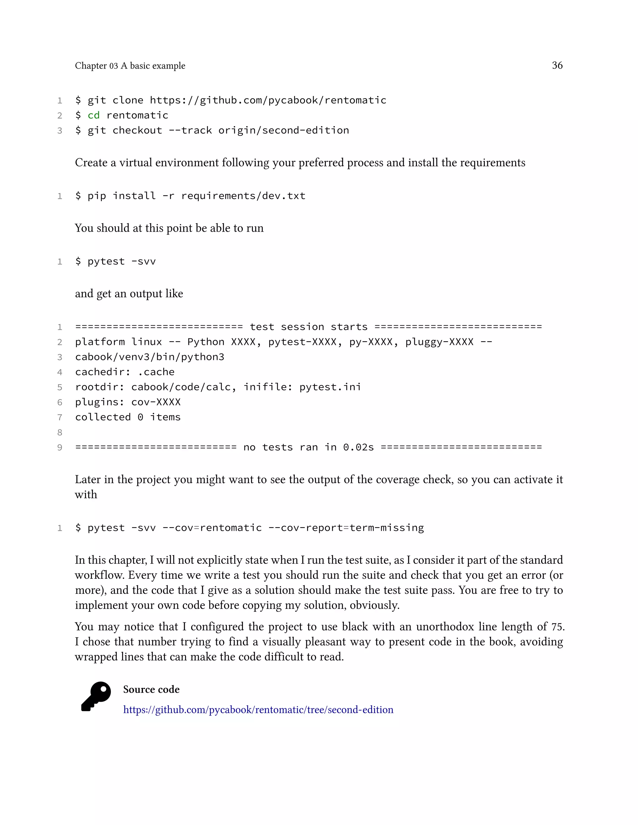Chapter 03 A basic example 36
1 $ git clone https://github.com/pycabook/rentomatic
2 $ cd rentomatic
3 $ git checkout --track origin/second-edition
Create a virtual environment following your preferred process and install the requirements
1 $ pip install -r requirements/dev.txt
You should at this point be able to run
1 $ pytest -svv
and get an output like
1 =========================== test session starts ===========================
2 platform linux -- Python XXXX, pytest-XXXX, py-XXXX, pluggy-XXXX --
3 cabook/venv3/bin/python3
4 cachedir: .cache
5 rootdir: cabook/code/calc, inifile: pytest.ini
6 plugins: cov-XXXX
7 collected 0 items
8
9 ========================== no tests ran in 0.02s ==========================
Later in the project you might want to see the output of the coverage check, so you can activate it
with
1 $ pytest -svv --cov=rentomatic --cov-report=term-missing
In this chapter, I will not explicitly state when I run the test suite, as I consider it part of the standard
workflow. Every time we write a test you should run the suite and check that you get an error (or
more), and the code that I give as a solution should make the test suite pass. You are free to try to
implement your own code before copying my solution, obviously.
You may notice that I configured the project to use black with an unorthodox line length of 75.
I chose that number trying to find a visually pleasant way to present code in the book, avoiding
wrapped lines that can make the code difficult to read.
Source code
https://github.com/pycabook/rentomatic/tree/second-edition
 