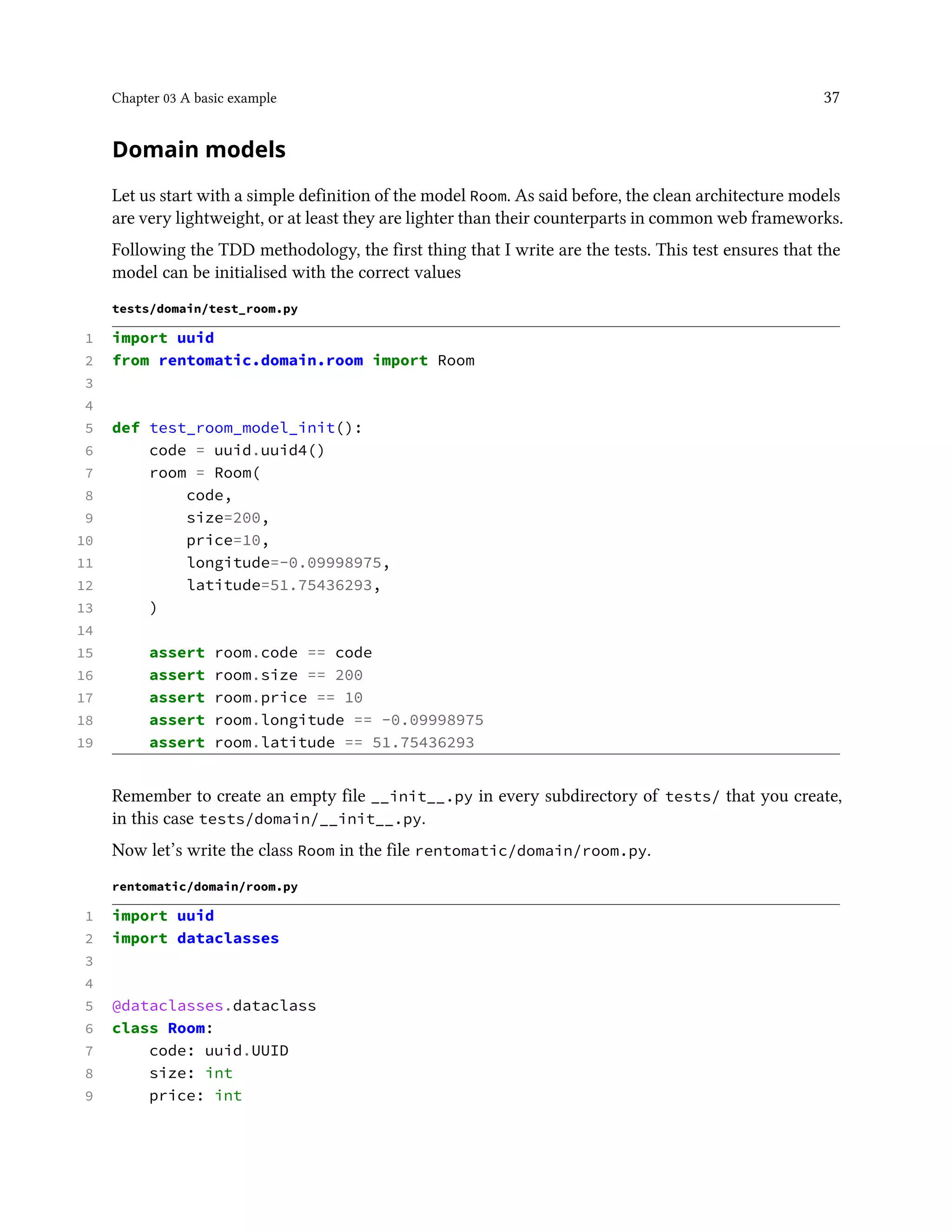Chapter 03 A basic example 37
Domain models
Let us start with a simple definition of the model Room. As said before, the clean architecture models
are very lightweight, or at least they are lighter than their counterparts in common web frameworks.
Following the TDD methodology, the first thing that I write are the tests. This test ensures that the
model can be initialised with the correct values
tests/domain/test_room.py
1 import uuid
2 from rentomatic.domain.room import Room
3
4
5 def test_room_model_init():
6 code = uuid.uuid4()
7 room = Room(
8 code,
9 size=200,
10 price=10,
11 longitude=-0.09998975,
12 latitude=51.75436293,
13 )
14
15 assert room.code == code
16 assert room.size == 200
17 assert room.price == 10
18 assert room.longitude == -0.09998975
19 assert room.latitude == 51.75436293
Remember to create an empty file __init__.py in every subdirectory of tests/ that you create,
in this case tests/domain/__init__.py.
Now let’s write the class Room in the file rentomatic/domain/room.py.
rentomatic/domain/room.py
1 import uuid
2 import dataclasses
3
4
5 @dataclasses.dataclass
6 class Room:
7 code: uuid.UUID
8 size: int
9 price: int
 