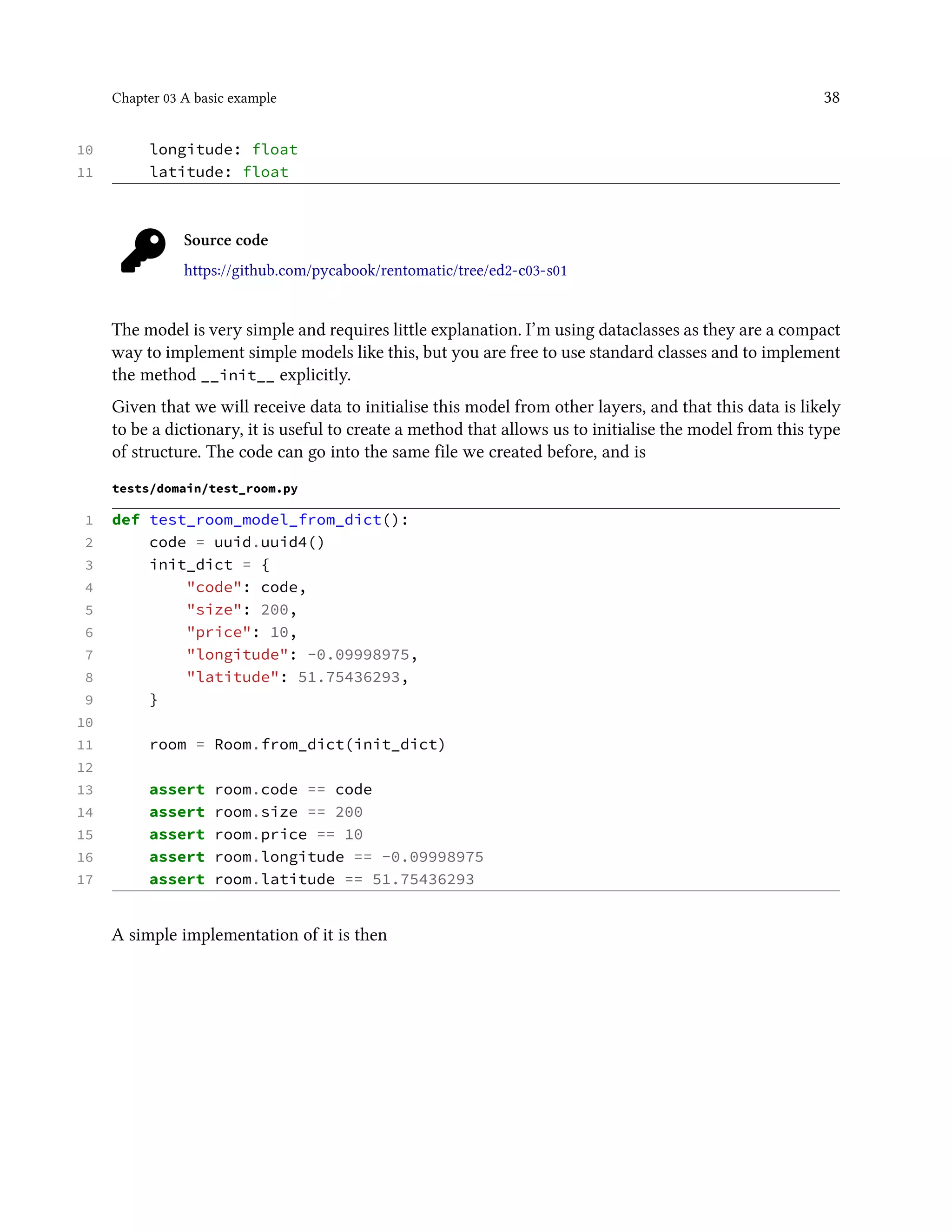 Chapter 03 A basic example 38
10 longitude: float
11 latitude: float
Source code
https://github.com/pycabook/rentomatic/tree/ed2-c03-s01
The model is very simple and requires little explanation. I’m using dataclasses as they are a compact
way to implement simple models like this, but you are free to use standard classes and to implement
the method __init__ explicitly.
Given that we will receive data to initialise this model from other layers, and that this data is likely
to be a dictionary, it is useful to create a method that allows us to initialise the model from this type
of structure. The code can go into the same file we created before, and is
tests/domain/test_room.py
1 def test_room_model_from_dict():
2 code = uuid.uuid4()
3 init_dict = {
4 "code": code,
5 "size": 200,
6 "price": 10,
7 "longitude": -0.09998975,
8 "latitude": 51.75436293,
9 }
10
11 room = Room.from_dict(init_dict)
12
13 assert room.code == code
14 assert room.size == 200
15 assert room.price == 10
16 assert room.longitude == -0.09998975
17 assert room.latitude == 51.75436293
A simple implementation of it is then
 