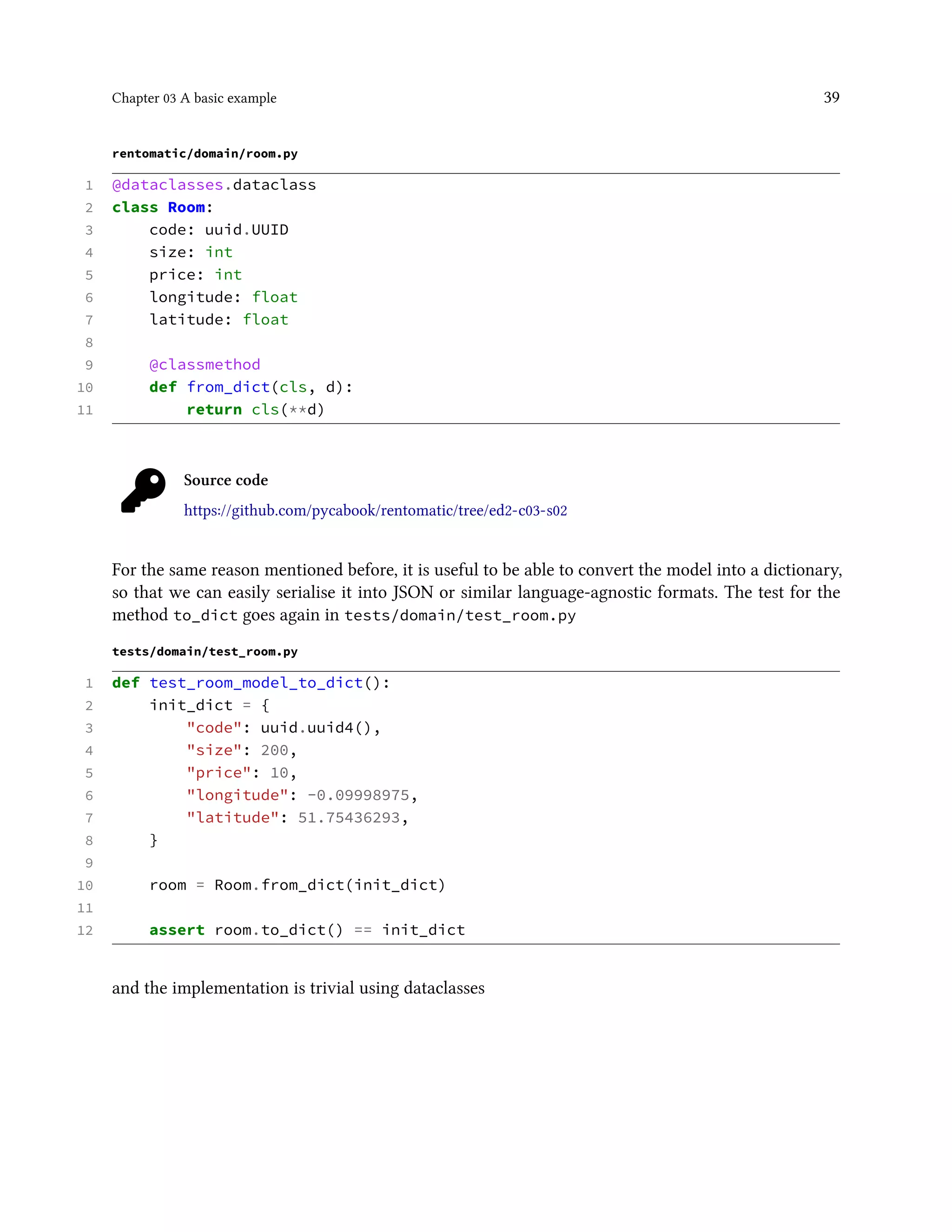 Chapter 03 A basic example 39
rentomatic/domain/room.py
1 @dataclasses.dataclass
2 class Room:
3 code: uuid.UUID
4 size: int
5 price: int
6 longitude: float
7 latitude: float
8
9 @classmethod
10 def from_dict(cls, d):
11 return cls(**d)
Source code
https://github.com/pycabook/rentomatic/tree/ed2-c03-s02
For the same reason mentioned before, it is useful to be able to convert the model into a dictionary,
so that we can easily serialise it into JSON or similar language-agnostic formats. The test for the
method to_dict goes again in tests/domain/test_room.py
tests/domain/test_room.py
1 def test_room_model_to_dict():
2 init_dict = {
3 "code": uuid.uuid4(),
4 "size": 200,
5 "price": 10,
6 "longitude": -0.09998975,
7 "latitude": 51.75436293,
8 }
9
10 room = Room.from_dict(init_dict)
11
12 assert room.to_dict() == init_dict
and the implementation is trivial using dataclasses
 