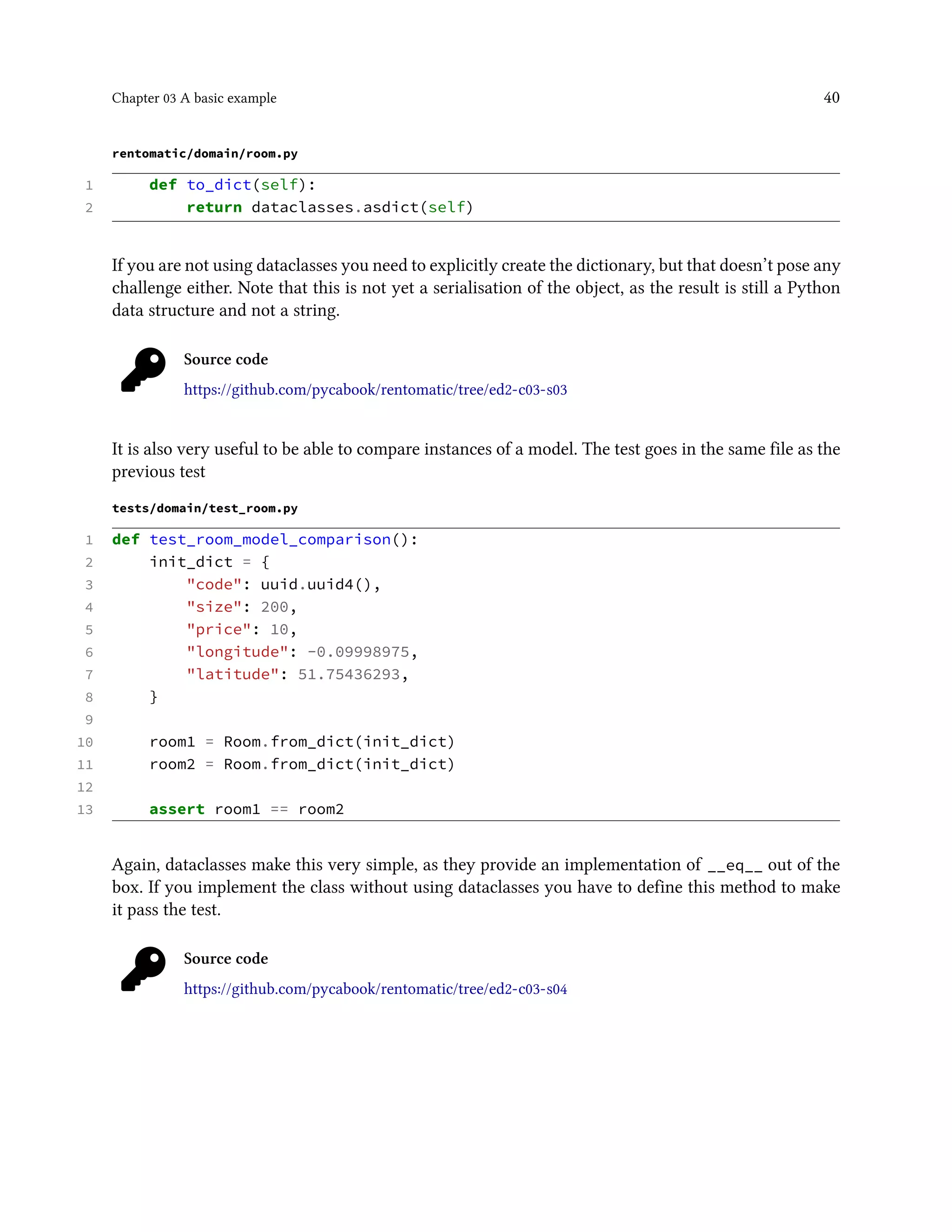 Chapter 03 A basic example 40
rentomatic/domain/room.py
1 def to_dict(self):
2 return dataclasses.asdict(self)
If you are not using dataclasses you need to explicitly create the dictionary, but that doesn’t pose any
challenge either. Note that this is not yet a serialisation of the object, as the result is still a Python
data structure and not a string.
Source code
https://github.com/pycabook/rentomatic/tree/ed2-c03-s03
It is also very useful to be able to compare instances of a model. The test goes in the same file as the
previous test
tests/domain/test_room.py
1 def test_room_model_comparison():
2 init_dict = {
3 "code": uuid.uuid4(),
4 "size": 200,
5 "price": 10,
6 "longitude": -0.09998975,
7 "latitude": 51.75436293,
8 }
9
10 room1 = Room.from_dict(init_dict)
11 room2 = Room.from_dict(init_dict)
12
13 assert room1 == room2
Again, dataclasses make this very simple, as they provide an implementation of __eq__ out of the
box. If you implement the class without using dataclasses you have to define this method to make
it pass the test.
Source code
https://github.com/pycabook/rentomatic/tree/ed2-c03-s04
 