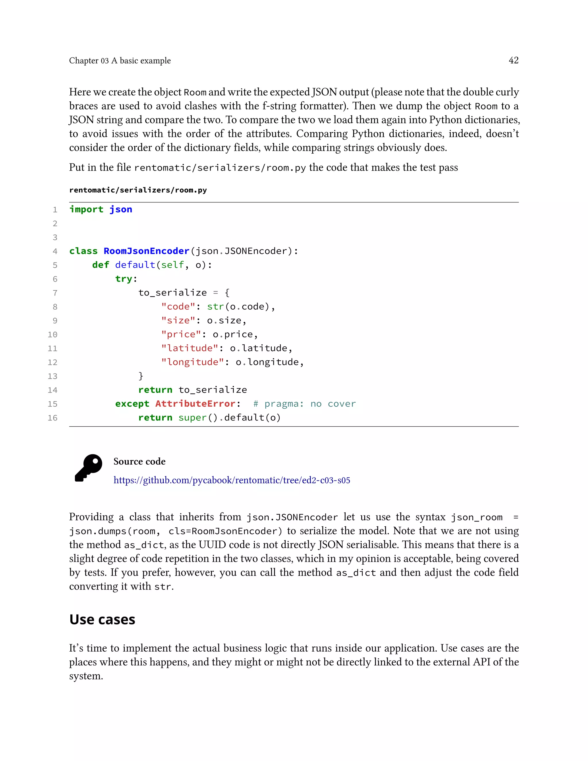 Chapter 03 A basic example 42
Here we create the object Room and write the expected JSON output (please note that the double curly
braces are used to avoid clashes with the f-string formatter). Then we dump the object Room to a
JSON string and compare the two. To compare the two we load them again into Python dictionaries,
to avoid issues with the order of the attributes. Comparing Python dictionaries, indeed, doesn’t
consider the order of the dictionary fields, while comparing strings obviously does.
Put in the file rentomatic/serializers/room.py the code that makes the test pass
rentomatic/serializers/room.py
1 import json
2
3
4 class RoomJsonEncoder(json.JSONEncoder):
5 def default(self, o):
6 try:
7 to_serialize = {
8 "code": str(o.code),
9 "size": o.size,
10 "price": o.price,
11 "latitude": o.latitude,
12 "longitude": o.longitude,
13 }
14 return to_serialize
15 except AttributeError: # pragma: no cover
16 return super().default(o)
Source code
https://github.com/pycabook/rentomatic/tree/ed2-c03-s05
Providing a class that inherits from json.JSONEncoder let us use the syntax json_room =
json.dumps(room, cls=RoomJsonEncoder) to serialize the model. Note that we are not using
the method as_dict, as the UUID code is not directly JSON serialisable. This means that there is a
slight degree of code repetition in the two classes, which in my opinion is acceptable, being covered
by tests. If you prefer, however, you can call the method as_dict and then adjust the code field
converting it with str.
Use cases
It’s time to implement the actual business logic that runs inside our application. Use cases are the
places where this happens, and they might or might not be directly linked to the external API of the
system.
 