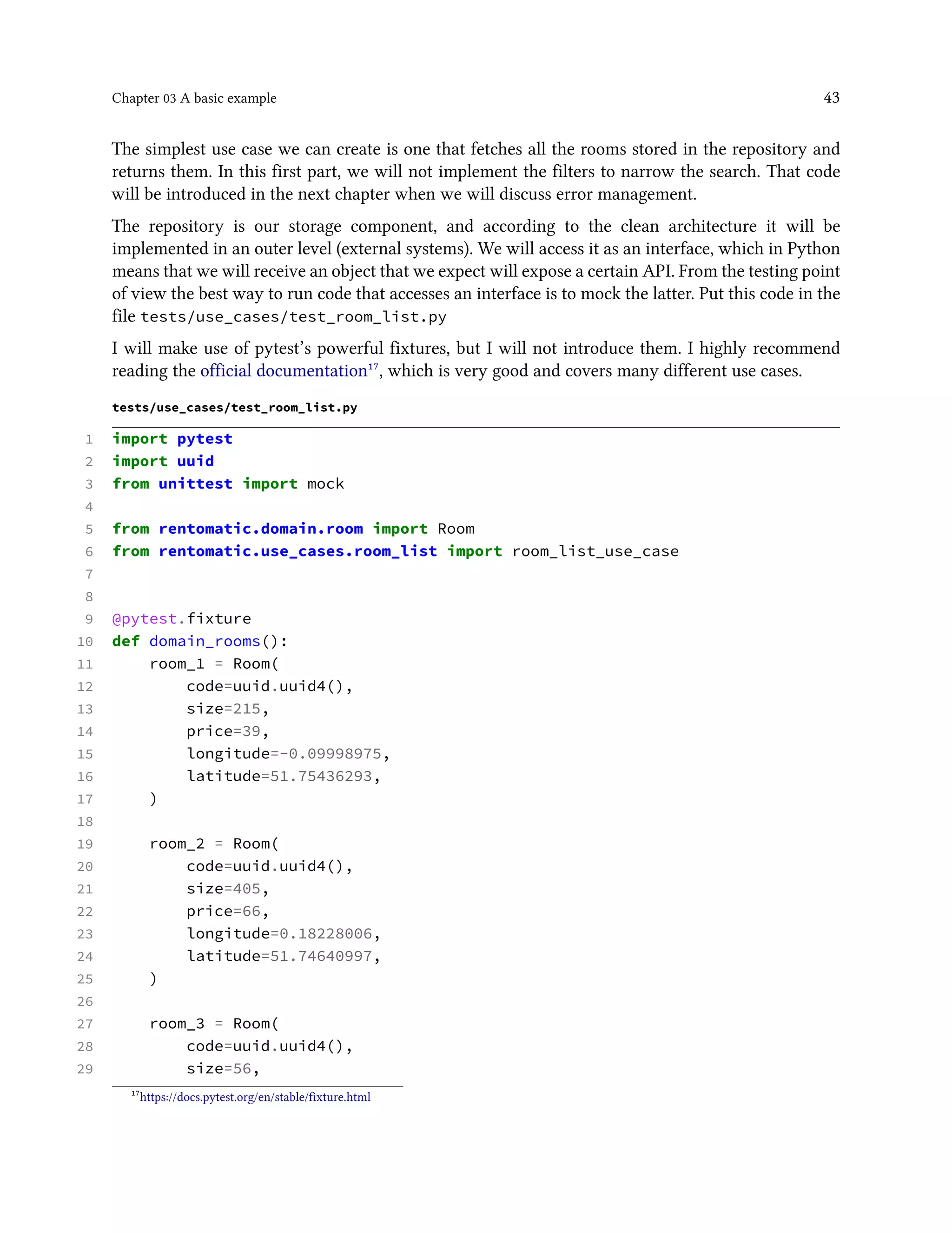 Chapter 03 A basic example 43
The simplest use case we can create is one that fetches all the rooms stored in the repository and
returns them. In this first part, we will not implement the filters to narrow the search. That code
will be introduced in the next chapter when we will discuss error management.
The repository is our storage component, and according to the clean architecture it will be
implemented in an outer level (external systems). We will access it as an interface, which in Python
means that we will receive an object that we expect will expose a certain API. From the testing point
of view the best way to run code that accesses an interface is to mock the latter. Put this code in the
file tests/use_cases/test_room_list.py
I will make use of pytest’s powerful fixtures, but I will not introduce them. I highly recommend
reading the official documentation¹⁷, which is very good and covers many different use cases.
tests/use_cases/test_room_list.py
1 import pytest
2 import uuid
3 from unittest import mock
4
5 from rentomatic.domain.room import Room
6 from rentomatic.use_cases.room_list import room_list_use_case
7
8
9 @pytest.fixture
10 def domain_rooms():
11 room_1 = Room(
12 code=uuid.uuid4(),
13 size=215,
14 price=39,
15 longitude=-0.09998975,
16 latitude=51.75436293,
17 )
18
19 room_2 = Room(
20 code=uuid.uuid4(),
21 size=405,
22 price=66,
23 longitude=0.18228006,
24 latitude=51.74640997,
25 )
26
27 room_3 = Room(
28 code=uuid.uuid4(),
29 size=56,
¹⁷https://docs.pytest.org/en/stable/fixture.html
 