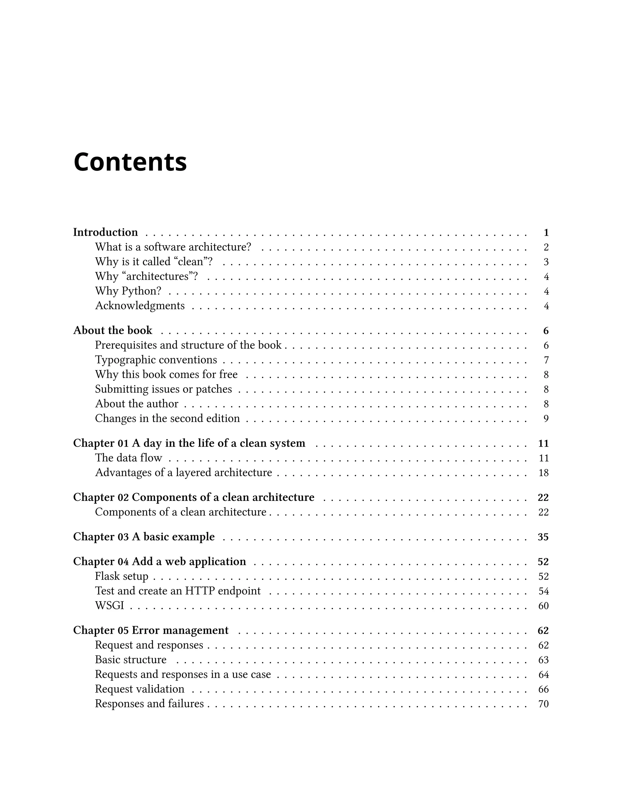 Contents
Introduction . . . . . . . . . . . . . . . . . . . . . . . . . . . . . . . . . . . . . . . . . . . . . . . . . . 1
What is a software architecture? . . . . . . . . . . . . . . . . . . . . . . . . . . . . . . . . . . . 2
Why is it called “clean”? . . . . . . . . . . . . . . . . . . . . . . . . . . . . . . . . . . . . . . . . 3
Why “architectures”? . . . . . . . . . . . . . . . . . . . . . . . . . . . . . . . . . . . . . . . . . . 4
Why Python? . . . . . . . . . . . . . . . . . . . . . . . . . . . . . . . . . . . . . . . . . . . . . . . 4
Acknowledgments . . . . . . . . . . . . . . . . . . . . . . . . . . . . . . . . . . . . . . . . . . . . 4
About the book . . . . . . . . . . . . . . . . . . . . . . . . . . . . . . . . . . . . . . . . . . . . . . . . 6
Prerequisites and structure of the book . . . . . . . . . . . . . . . . . . . . . . . . . . . . . . . . 6
Typographic conventions . . . . . . . . . . . . . . . . . . . . . . . . . . . . . . . . . . . . . . . . 7
Why this book comes for free . . . . . . . . . . . . . . . . . . . . . . . . . . . . . . . . . . . . . 8
Submitting issues or patches . . . . . . . . . . . . . . . . . . . . . . . . . . . . . . . . . . . . . . 8
About the author . . . . . . . . . . . . . . . . . . . . . . . . . . . . . . . . . . . . . . . . . . . . . 8
Changes in the second edition . . . . . . . . . . . . . . . . . . . . . . . . . . . . . . . . . . . . . 9
Chapter 01 A day in the life of a clean system . . . . . . . . . . . . . . . . . . . . . . . . . . . . 11
The data flow . . . . . . . . . . . . . . . . . . . . . . . . . . . . . . . . . . . . . . . . . . . . . . . 11
Advantages of a layered architecture . . . . . . . . . . . . . . . . . . . . . . . . . . . . . . . . . 18
Chapter 02 Components of a clean architecture . . . . . . . . . . . . . . . . . . . . . . . . . . . 22
Components of a clean architecture . . . . . . . . . . . . . . . . . . . . . . . . . . . . . . . . . . 22
Chapter 03 A basic example . . . . . . . . . . . . . . . . . . . . . . . . . . . . . . . . . . . . . . . . 35
Chapter 04 Add a web application . . . . . . . . . . . . . . . . . . . . . . . . . . . . . . . . . . . . 52
Flask setup . . . . . . . . . . . . . . . . . . . . . . . . . . . . . . . . . . . . . . . . . . . . . . . . . 52
Test and create an HTTP endpoint . . . . . . . . . . . . . . . . . . . . . . . . . . . . . . . . . . 54
WSGI . . . . . . . . . . . . . . . . . . . . . . . . . . . . . . . . . . . . . . . . . . . . . . . . . . . . 60
Chapter 05 Error management . . . . . . . . . . . . . . . . . . . . . . . . . . . . . . . . . . . . . . 62
Request and responses . . . . . . . . . . . . . . . . . . . . . . . . . . . . . . . . . . . . . . . . . . 62
Basic structure . . . . . . . . . . . . . . . . . . . . . . . . . . . . . . . . . . . . . . . . . . . . . . 63
Requests and responses in a use case . . . . . . . . . . . . . . . . . . . . . . . . . . . . . . . . . 64
Request validation . . . . . . . . . . . . . . . . . . . . . . . . . . . . . . . . . . . . . . . . . . . . 66
Responses and failures . . . . . . . . . . . . . . . . . . . . . . . . . . . . . . . . . . . . . . . . . . 70
 